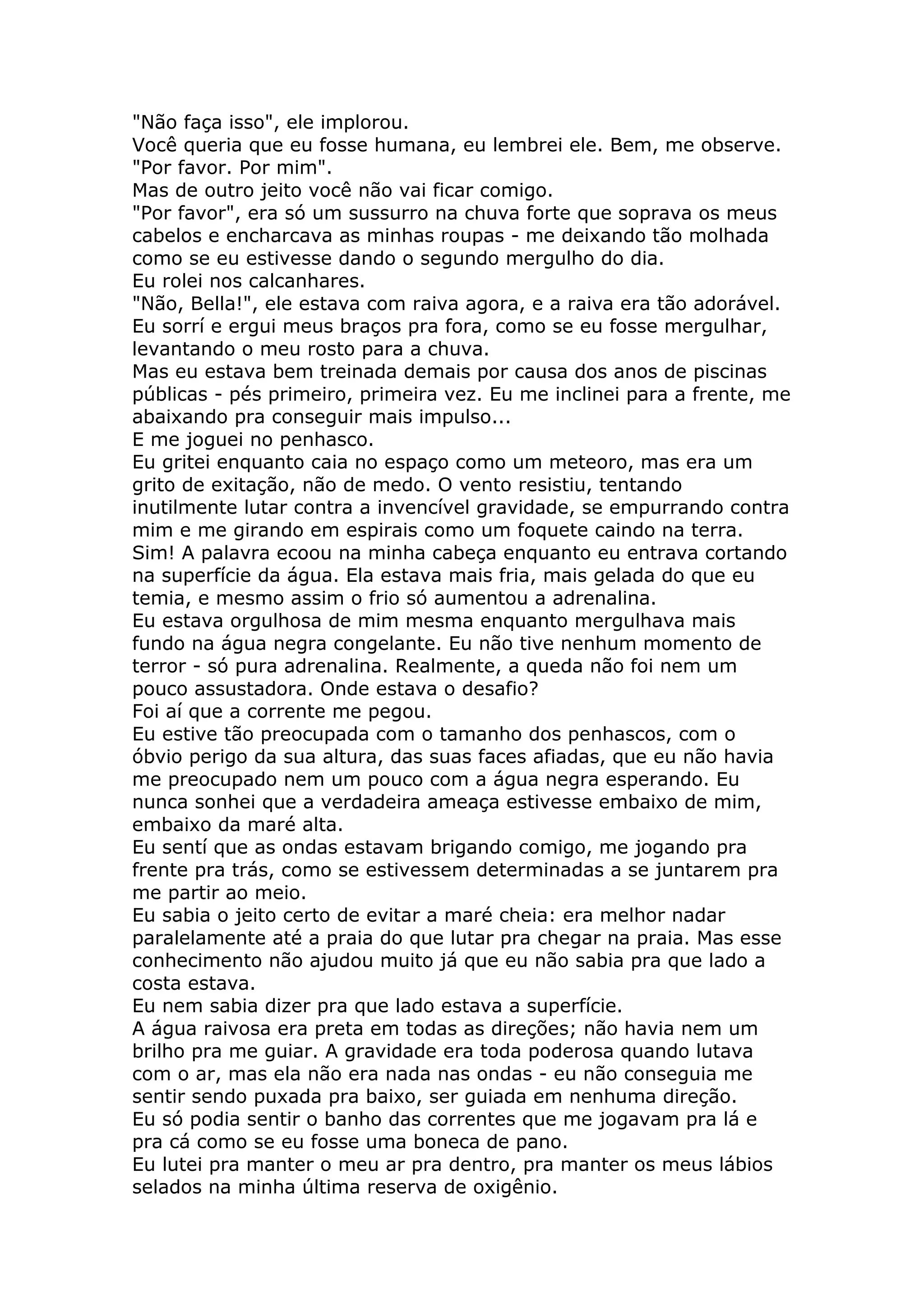 "Não faça isso", ele implorou.
Você queria que eu fosse humana, eu lembrei ele. Bem, me observe.
"Por favor. Por mim".
Mas de outro jeito você não vai ficar comigo.
"Por favor", era só um sussurro na chuva forte que soprava os meus
cabelos e encharcava as minhas roupas - me deixando tão molhada
como se eu estivesse dando o segundo mergulho do dia.
Eu rolei nos calcanhares.
"Não, Bella!", ele estava com raiva agora, e a raiva era tão adorável.
Eu sorrí e ergui meus braços pra fora, como se eu fosse mergulhar,
levantando o meu rosto para a chuva.
Mas eu estava bem treinada demais por causa dos anos de piscinas
públicas - pés primeiro, primeira vez. Eu me inclinei para a frente, me
abaixando pra conseguir mais impulso...
E me joguei no penhasco.
Eu gritei enquanto caia no espaço como um meteoro, mas era um
grito de exitação, não de medo. O vento resistiu, tentando
inutilmente lutar contra a invencível gravidade, se empurrando contra
mim e me girando em espirais como um foquete caindo na terra.
Sim! A palavra ecoou na minha cabeça enquanto eu entrava cortando
na superfície da água. Ela estava mais fria, mais gelada do que eu
temia, e mesmo assim o frio só aumentou a adrenalina.
Eu estava orgulhosa de mim mesma enquanto mergulhava mais
fundo na água negra congelante. Eu não tive nenhum momento de
terror - só pura adrenalina. Realmente, a queda não foi nem um
pouco assustadora. Onde estava o desafio?
Foi aí que a corrente me pegou.
Eu estive tão preocupada com o tamanho dos penhascos, com o
óbvio perigo da sua altura, das suas faces afiadas, que eu não havia
me preocupado nem um pouco com a água negra esperando. Eu
nunca sonhei que a verdadeira ameaça estivesse embaixo de mim,
embaixo da maré alta.
Eu sentí que as ondas estavam brigando comigo, me jogando pra
frente pra trás, como se estivessem determinadas a se juntarem pra
me partir ao meio.
Eu sabia o jeito certo de evitar a maré cheia: era melhor nadar
paralelamente até a praia do que lutar pra chegar na praia. Mas esse
conhecimento não ajudou muito já que eu não sabia pra que lado a
costa estava.
Eu nem sabia dizer pra que lado estava a superfície.
A água raivosa era preta em todas as direções; não havia nem um
brilho pra me guiar. A gravidade era toda poderosa quando lutava
com o ar, mas ela não era nada nas ondas - eu não conseguia me
sentir sendo puxada pra baixo, ser guiada em nenhuma direção.
Eu só podia sentir o banho das correntes que me jogavam pra lá e
pra cá como se eu fosse uma boneca de pano.
Eu lutei pra manter o meu ar pra dentro, pra manter os meus lábios
selados na minha última reserva de oxigênio.
 