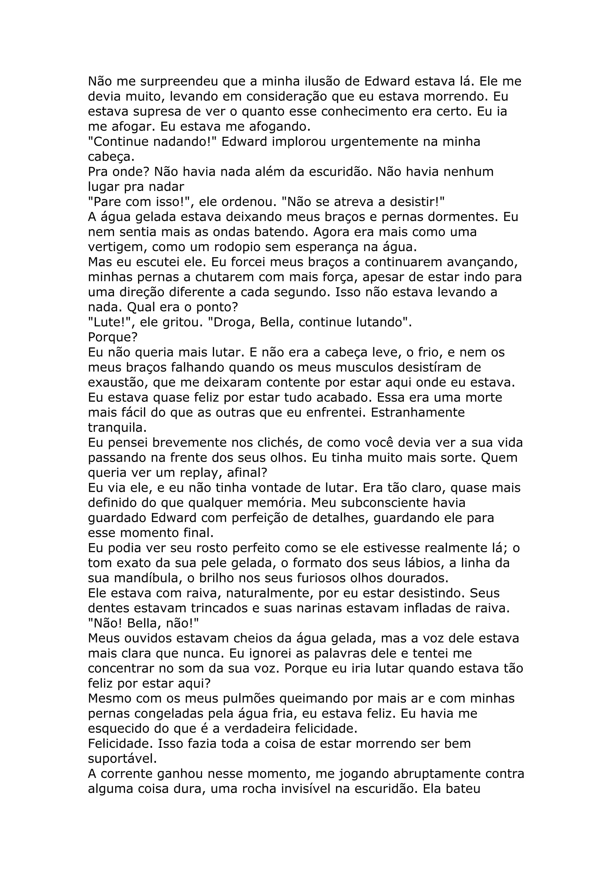 Não me surpreendeu que a minha ilusão de Edward estava lá. Ele me
devia muito, levando em consideração que eu estava morrendo. Eu
estava supresa de ver o quanto esse conhecimento era certo. Eu ia
me afogar. Eu estava me afogando.
"Continue nadando!" Edward implorou urgentemente na minha
cabeça.
Pra onde? Não havia nada além da escuridão. Não havia nenhum
lugar pra nadar
"Pare com isso!", ele ordenou. "Não se atreva a desistir!"
A água gelada estava deixando meus braços e pernas dormentes. Eu
nem sentia mais as ondas batendo. Agora era mais como uma
vertigem, como um rodopio sem esperança na água.
Mas eu escutei ele. Eu forcei meus braços a continuarem avançando,
minhas pernas a chutarem com mais força, apesar de estar indo para
uma direção diferente a cada segundo. Isso não estava levando a
nada. Qual era o ponto?
"Lute!", ele gritou. "Droga, Bella, continue lutando".
Porque?
Eu não queria mais lutar. E não era a cabeça leve, o frio, e nem os
meus braços falhando quando os meus musculos desistíram de
exaustão, que me deixaram contente por estar aqui onde eu estava.
Eu estava quase feliz por estar tudo acabado. Essa era uma morte
mais fácil do que as outras que eu enfrentei. Estranhamente
tranquila.
Eu pensei brevemente nos clichés, de como você devia ver a sua vida
passando na frente dos seus olhos. Eu tinha muito mais sorte. Quem
queria ver um replay, afinal?
Eu via ele, e eu não tinha vontade de lutar. Era tão claro, quase mais
definido do que qualquer memória. Meu subconsciente havia
guardado Edward com perfeição de detalhes, guardando ele para
esse momento final.
Eu podia ver seu rosto perfeito como se ele estivesse realmente lá; o
tom exato da sua pele gelada, o formato dos seus lábios, a linha da
sua mandíbula, o brilho nos seus furiosos olhos dourados.
Ele estava com raiva, naturalmente, por eu estar desistindo. Seus
dentes estavam trincados e suas narinas estavam infladas de raiva.
"Não! Bella, não!"
Meus ouvidos estavam cheios da água gelada, mas a voz dele estava
mais clara que nunca. Eu ignorei as palavras dele e tentei me
concentrar no som da sua voz. Porque eu iria lutar quando estava tão
feliz por estar aqui?
Mesmo com os meus pulmões queimando por mais ar e com minhas
pernas congeladas pela água fria, eu estava feliz. Eu havia me
esquecido do que é a verdadeira felicidade.
Felicidade. Isso fazia toda a coisa de estar morrendo ser bem
suportável.
A corrente ganhou nesse momento, me jogando abruptamente contra
alguma coisa dura, uma rocha invisível na escuridão. Ela bateu
 