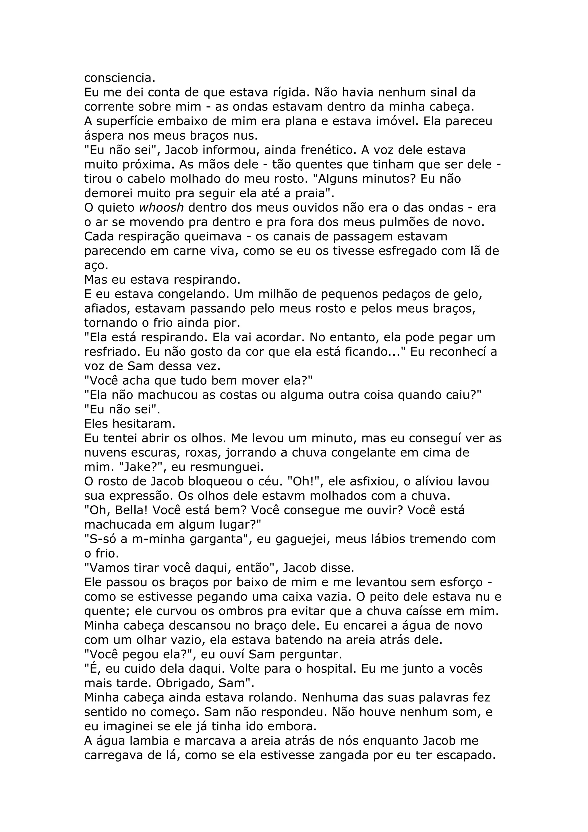 consciencia.
Eu me dei conta de que estava rígida. Não havia nenhum sinal da
corrente sobre mim - as ondas estavam dentro da minha cabeça.
A superfície embaixo de mim era plana e estava imóvel. Ela pareceu
áspera nos meus braços nus.
"Eu não sei", Jacob informou, ainda frenético. A voz dele estava
muito próxima. As mãos dele - tão quentes que tinham que ser dele -
tirou o cabelo molhado do meu rosto. "Alguns minutos? Eu não
demorei muito pra seguir ela até a praia".
O quieto whoosh dentro dos meus ouvidos não era o das ondas - era
o ar se movendo pra dentro e pra fora dos meus pulmões de novo.
Cada respiração queimava - os canais de passagem estavam
parecendo em carne viva, como se eu os tivesse esfregado com lã de
aço.
Mas eu estava respirando.
E eu estava congelando. Um milhão de pequenos pedaços de gelo,
afiados, estavam passando pelo meus rosto e pelos meus braços,
tornando o frio ainda pior.
"Ela está respirando. Ela vai acordar. No entanto, ela pode pegar um
resfriado. Eu não gosto da cor que ela está ficando..." Eu reconhecí a
voz de Sam dessa vez.
"Você acha que tudo bem mover ela?"
"Ela não machucou as costas ou alguma outra coisa quando caiu?"
"Eu não sei".
Eles hesitaram.
Eu tentei abrir os olhos. Me levou um minuto, mas eu conseguí ver as
nuvens escuras, roxas, jorrando a chuva congelante em cima de
mim. "Jake?", eu resmunguei.
O rosto de Jacob bloqueou o céu. "Oh!", ele asfixiou, o alíviou lavou
sua expressão. Os olhos dele estavm molhados com a chuva.
"Oh, Bella! Você está bem? Você consegue me ouvir? Você está
machucada em algum lugar?"
"S-só a m-minha garganta", eu gaguejei, meus lábios tremendo com
o frio.
"Vamos tirar você daqui, então", Jacob disse.
Ele passou os braços por baixo de mim e me levantou sem esforço -
como se estivesse pegando uma caixa vazia. O peito dele estava nu e
quente; ele curvou os ombros pra evitar que a chuva caísse em mim.
Minha cabeça descansou no braço dele. Eu encarei a água de novo
com um olhar vazio, ela estava batendo na areia atrás dele.
"Você pegou ela?", eu ouví Sam perguntar.
"É, eu cuido dela daqui. Volte para o hospital. Eu me junto a vocês
mais tarde. Obrigado, Sam".
Minha cabeça ainda estava rolando. Nenhuma das suas palavras fez
sentido no começo. Sam não respondeu. Não houve nenhum som, e
eu imaginei se ele já tinha ido embora.
A água lambia e marcava a areia atrás de nós enquanto Jacob me
carregava de lá, como se ela estivesse zangada por eu ter escapado.
 