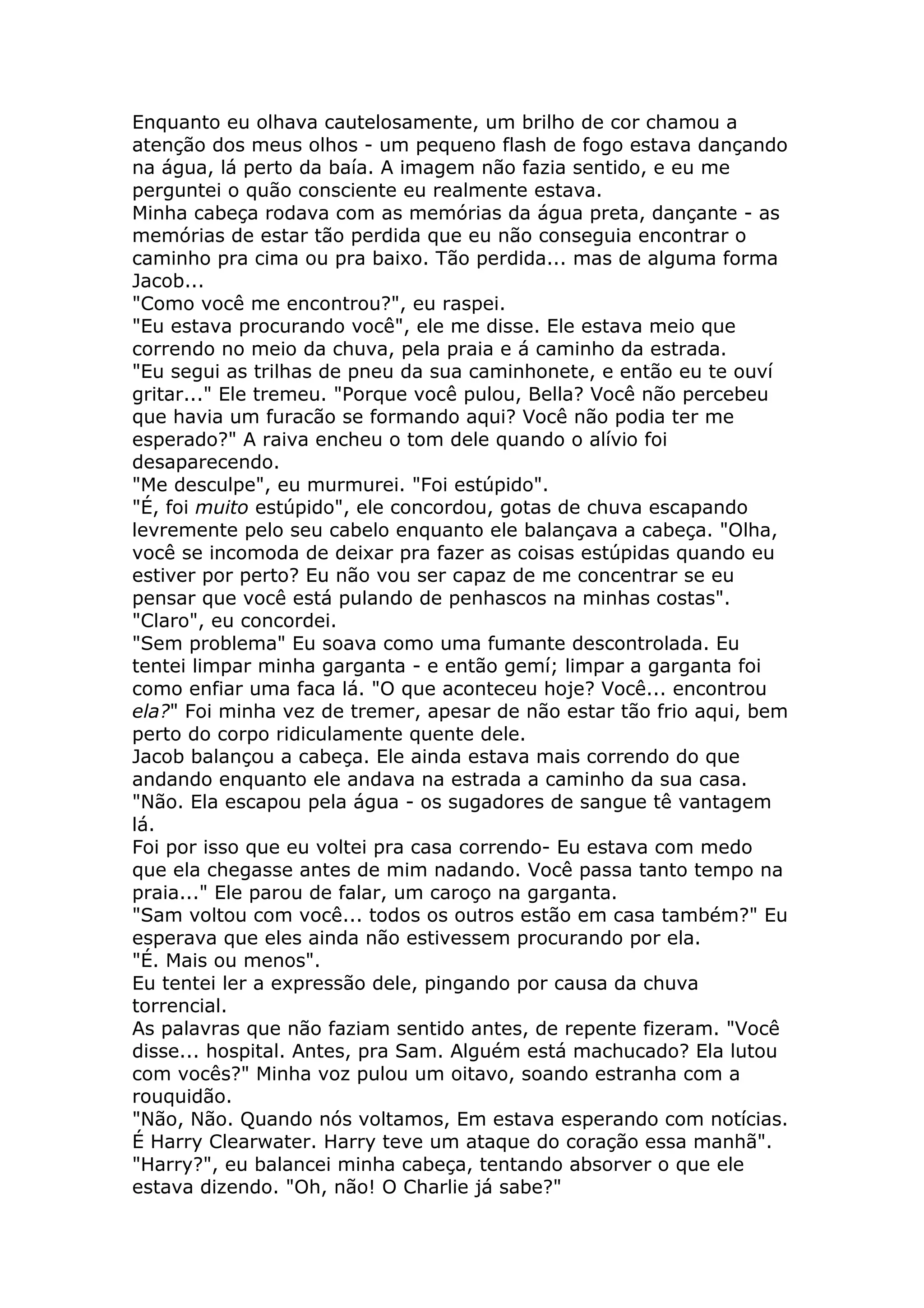 Enquanto eu olhava cautelosamente, um brilho de cor chamou a
atenção dos meus olhos - um pequeno flash de fogo estava dançando
na água, lá perto da baía. A imagem não fazia sentido, e eu me
perguntei o quão consciente eu realmente estava.
Minha cabeça rodava com as memórias da água preta, dançante - as
memórias de estar tão perdida que eu não conseguia encontrar o
caminho pra cima ou pra baixo. Tão perdida... mas de alguma forma
Jacob...
"Como você me encontrou?", eu raspei.
"Eu estava procurando você", ele me disse. Ele estava meio que
correndo no meio da chuva, pela praia e á caminho da estrada.
"Eu segui as trilhas de pneu da sua caminhonete, e então eu te ouví
gritar..." Ele tremeu. "Porque você pulou, Bella? Você não percebeu
que havia um furacão se formando aqui? Você não podia ter me
esperado?" A raiva encheu o tom dele quando o alívio foi
desaparecendo.
"Me desculpe", eu murmurei. "Foi estúpido".
"É, foi muito estúpido", ele concordou, gotas de chuva escapando
levremente pelo seu cabelo enquanto ele balançava a cabeça. "Olha,
você se incomoda de deixar pra fazer as coisas estúpidas quando eu
estiver por perto? Eu não vou ser capaz de me concentrar se eu
pensar que você está pulando de penhascos na minhas costas".
"Claro", eu concordei.
"Sem problema" Eu soava como uma fumante descontrolada. Eu
tentei limpar minha garganta - e então gemí; limpar a garganta foi
como enfiar uma faca lá. "O que aconteceu hoje? Você... encontrou
ela?" Foi minha vez de tremer, apesar de não estar tão frio aqui, bem
perto do corpo ridiculamente quente dele.
Jacob balançou a cabeça. Ele ainda estava mais correndo do que
andando enquanto ele andava na estrada a caminho da sua casa.
"Não. Ela escapou pela água - os sugadores de sangue tê vantagem
lá.
Foi por isso que eu voltei pra casa correndo- Eu estava com medo
que ela chegasse antes de mim nadando. Você passa tanto tempo na
praia..." Ele parou de falar, um caroço na garganta.
"Sam voltou com você... todos os outros estão em casa também?" Eu
esperava que eles ainda não estivessem procurando por ela.
"É. Mais ou menos".
Eu tentei ler a expressão dele, pingando por causa da chuva
torrencial.
As palavras que não faziam sentido antes, de repente fizeram. "Você
disse... hospital. Antes, pra Sam. Alguém está machucado? Ela lutou
com vocês?" Minha voz pulou um oitavo, soando estranha com a
rouquidão.
"Não, Não. Quando nós voltamos, Em estava esperando com notícias.
É Harry Clearwater. Harry teve um ataque do coração essa manhã".
"Harry?", eu balancei minha cabeça, tentando absorver o que ele
estava dizendo. "Oh, não! O Charlie já sabe?"
 