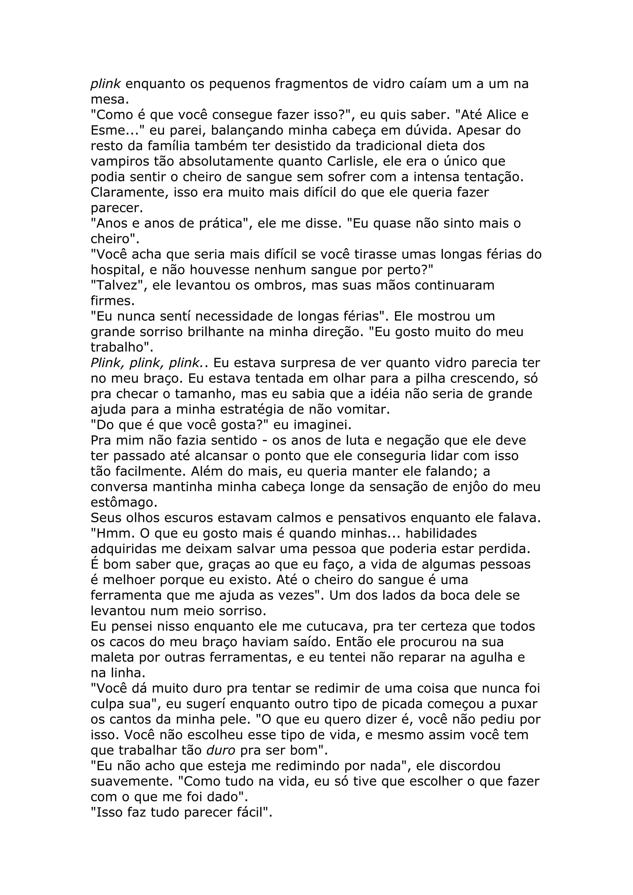 plink enquanto os pequenos fragmentos de vidro caíam um a um na
mesa.
"Como é que você consegue fazer isso?", eu quis saber. "Até Alice e
Esme..." eu parei, balançando minha cabeça em dúvida. Apesar do
resto da família também ter desistido da tradicional dieta dos
vampiros tão absolutamente quanto Carlisle, ele era o único que
podia sentir o cheiro de sangue sem sofrer com a intensa tentação.
Claramente, isso era muito mais difícil do que ele queria fazer
parecer.
"Anos e anos de prática", ele me disse. "Eu quase não sinto mais o
cheiro".
"Você acha que seria mais difícil se você tirasse umas longas férias do
hospital, e não houvesse nenhum sangue por perto?"
"Talvez", ele levantou os ombros, mas suas mãos continuaram
firmes.
"Eu nunca sentí necessidade de longas férias". Ele mostrou um
grande sorriso brilhante na minha direção. "Eu gosto muito do meu
trabalho".
Plink, plink, plink.. Eu estava surpresa de ver quanto vidro parecia ter
no meu braço. Eu estava tentada em olhar para a pilha crescendo, só
pra checar o tamanho, mas eu sabia que a idéia não seria de grande
ajuda para a minha estratégia de não vomitar.
"Do que é que você gosta?" eu imaginei.
Pra mim não fazia sentido - os anos de luta e negação que ele deve
ter passado até alcansar o ponto que ele conseguria lidar com isso
tão facilmente. Além do mais, eu queria manter ele falando; a
conversa mantinha minha cabeça longe da sensação de enjôo do meu
estômago.
Seus olhos escuros estavam calmos e pensativos enquanto ele falava.
"Hmm. O que eu gosto mais é quando minhas... habilidades
adquiridas me deixam salvar uma pessoa que poderia estar perdida.
É bom saber que, graças ao que eu faço, a vida de algumas pessoas
é melhoer porque eu existo. Até o cheiro do sangue é uma
ferramenta que me ajuda as vezes". Um dos lados da boca dele se
levantou num meio sorriso.
Eu pensei nisso enquanto ele me cutucava, pra ter certeza que todos
os cacos do meu braço haviam saído. Então ele procurou na sua
maleta por outras ferramentas, e eu tentei não reparar na agulha e
na linha.
"Você dá muito duro pra tentar se redimir de uma coisa que nunca foi
culpa sua", eu sugerí enquanto outro tipo de picada começou a puxar
os cantos da minha pele. "O que eu quero dizer é, você não pediu por
isso. Você não escolheu esse tipo de vida, e mesmo assim você tem
que trabalhar tão duro pra ser bom".
"Eu não acho que esteja me redimindo por nada", ele discordou
suavemente. "Como tudo na vida, eu só tive que escolher o que fazer
com o que me foi dado".
"Isso faz tudo parecer fácil".
 
