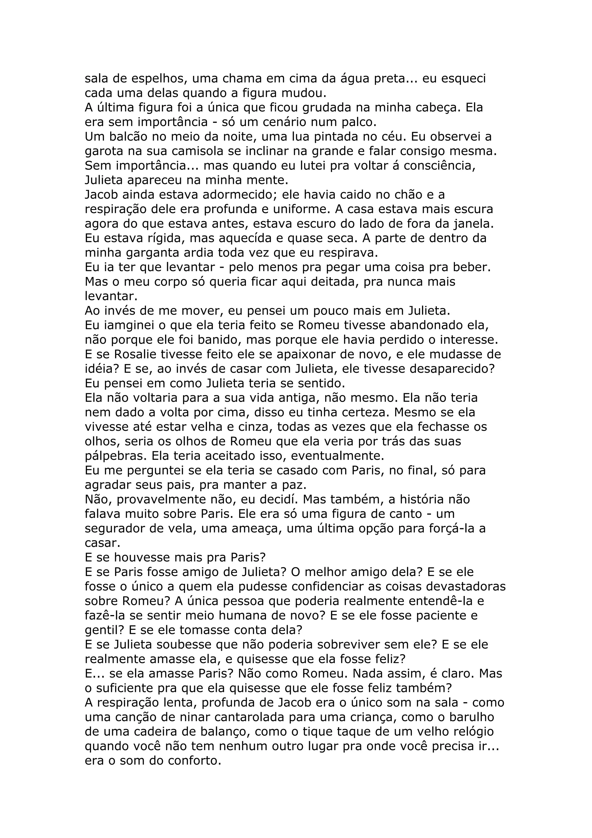 sala de espelhos, uma chama em cima da água preta... eu esqueci
cada uma delas quando a figura mudou.
A última figura foi a única que ficou grudada na minha cabeça. Ela
era sem importância - só um cenário num palco.
Um balcão no meio da noite, uma lua pintada no céu. Eu observei a
garota na sua camisola se inclinar na grande e falar consigo mesma.
Sem importância... mas quando eu lutei pra voltar á consciência,
Julieta apareceu na minha mente.
Jacob ainda estava adormecido; ele havia caido no chão e a
respiração dele era profunda e uniforme. A casa estava mais escura
agora do que estava antes, estava escuro do lado de fora da janela.
Eu estava rígida, mas aquecída e quase seca. A parte de dentro da
minha garganta ardia toda vez que eu respirava.
Eu ia ter que levantar - pelo menos pra pegar uma coisa pra beber.
Mas o meu corpo só queria ficar aqui deitada, pra nunca mais
levantar.
Ao invés de me mover, eu pensei um pouco mais em Julieta.
Eu iamginei o que ela teria feito se Romeu tivesse abandonado ela,
não porque ele foi banido, mas porque ele havia perdido o interesse.
E se Rosalie tivesse feito ele se apaixonar de novo, e ele mudasse de
idéia? E se, ao invés de casar com Julieta, ele tivesse desaparecido?
Eu pensei em como Julieta teria se sentido.
Ela não voltaria para a sua vida antiga, não mesmo. Ela não teria
nem dado a volta por cima, disso eu tinha certeza. Mesmo se ela
vivesse até estar velha e cinza, todas as vezes que ela fechasse os
olhos, seria os olhos de Romeu que ela veria por trás das suas
pálpebras. Ela teria aceitado isso, eventualmente.
Eu me perguntei se ela teria se casado com Paris, no final, só para
agradar seus pais, pra manter a paz.
Não, provavelmente não, eu decidí. Mas também, a história não
falava muito sobre Paris. Ele era só uma figura de canto - um
segurador de vela, uma ameaça, uma última opção para forçá-la a
casar.
E se houvesse mais pra Paris?
E se Paris fosse amigo de Julieta? O melhor amigo dela? E se ele
fosse o único a quem ela pudesse confidenciar as coisas devastadoras
sobre Romeu? A única pessoa que poderia realmente entendê-la e
fazê-la se sentir meio humana de novo? E se ele fosse paciente e
gentil? E se ele tomasse conta dela?
E se Julieta soubesse que não poderia sobreviver sem ele? E se ele
realmente amasse ela, e quisesse que ela fosse feliz?
E... se ela amasse Paris? Não como Romeu. Nada assim, é claro. Mas
o suficiente pra que ela quisesse que ele fosse feliz também?
A respiração lenta, profunda de Jacob era o único som na sala - como
uma canção de ninar cantarolada para uma criança, como o barulho
de uma cadeira de balanço, como o tique taque de um velho relógio
quando você não tem nenhum outro lugar pra onde você precisa ir...
era o som do conforto.
 