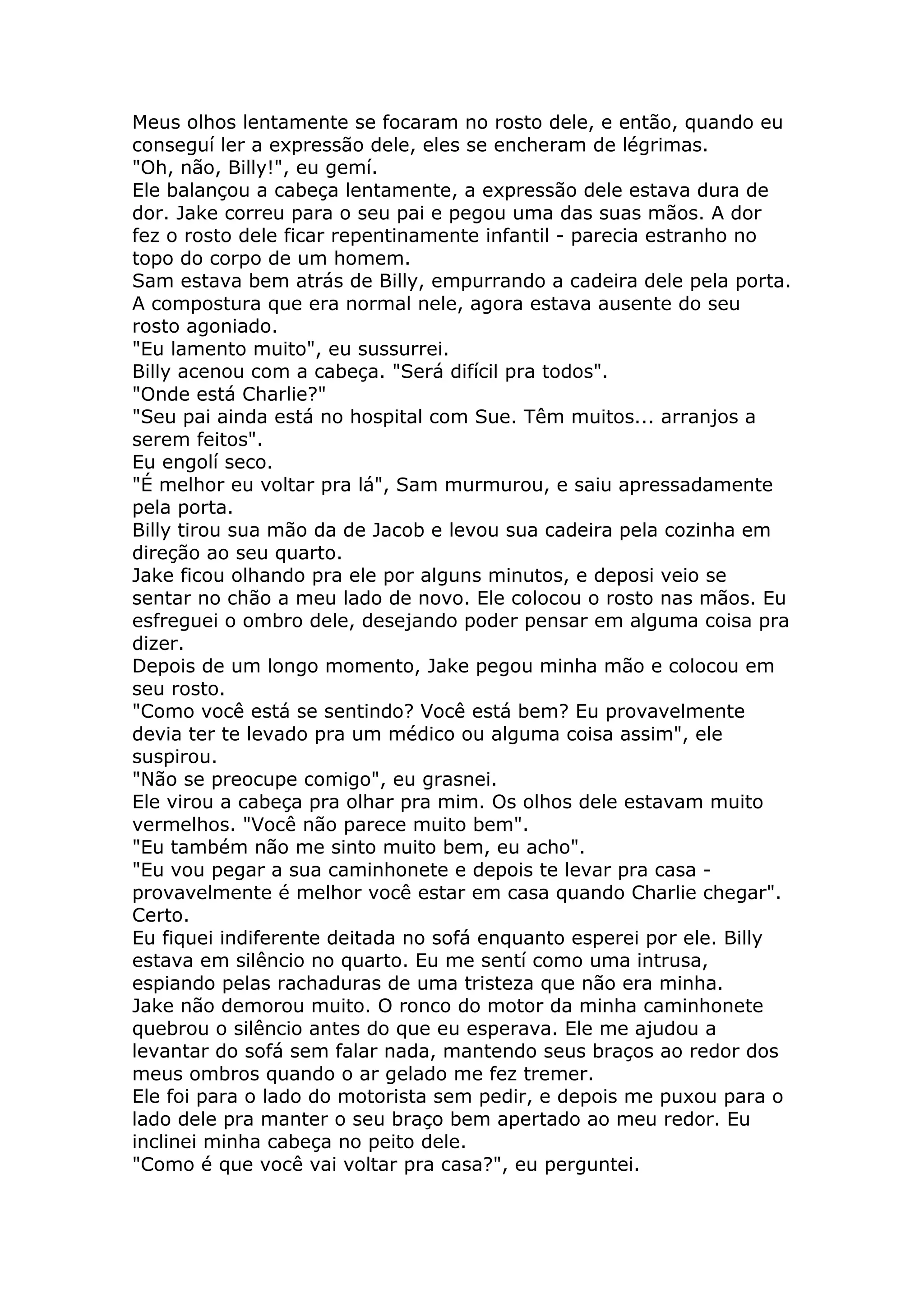 Meus olhos lentamente se focaram no rosto dele, e então, quando eu
conseguí ler a expressão dele, eles se encheram de légrimas.
"Oh, não, Billy!", eu gemí.
Ele balançou a cabeça lentamente, a expressão dele estava dura de
dor. Jake correu para o seu pai e pegou uma das suas mãos. A dor
fez o rosto dele ficar repentinamente infantil - parecia estranho no
topo do corpo de um homem.
Sam estava bem atrás de Billy, empurrando a cadeira dele pela porta.
A compostura que era normal nele, agora estava ausente do seu
rosto agoniado.
"Eu lamento muito", eu sussurrei.
Billy acenou com a cabeça. "Será difícil pra todos".
"Onde está Charlie?"
"Seu pai ainda está no hospital com Sue. Têm muitos... arranjos a
serem feitos".
Eu engolí seco.
"É melhor eu voltar pra lá", Sam murmurou, e saiu apressadamente
pela porta.
Billy tirou sua mão da de Jacob e levou sua cadeira pela cozinha em
direção ao seu quarto.
Jake ficou olhando pra ele por alguns minutos, e deposi veio se
sentar no chão a meu lado de novo. Ele colocou o rosto nas mãos. Eu
esfreguei o ombro dele, desejando poder pensar em alguma coisa pra
dizer.
Depois de um longo momento, Jake pegou minha mão e colocou em
seu rosto.
"Como você está se sentindo? Você está bem? Eu provavelmente
devia ter te levado pra um médico ou alguma coisa assim", ele
suspirou.
"Não se preocupe comigo", eu grasnei.
Ele virou a cabeça pra olhar pra mim. Os olhos dele estavam muito
vermelhos. "Você não parece muito bem".
"Eu também não me sinto muito bem, eu acho".
"Eu vou pegar a sua caminhonete e depois te levar pra casa -
provavelmente é melhor você estar em casa quando Charlie chegar".
Certo.
Eu fiquei indiferente deitada no sofá enquanto esperei por ele. Billy
estava em silêncio no quarto. Eu me sentí como uma intrusa,
espiando pelas rachaduras de uma tristeza que não era minha.
Jake não demorou muito. O ronco do motor da minha caminhonete
quebrou o silêncio antes do que eu esperava. Ele me ajudou a
levantar do sofá sem falar nada, mantendo seus braços ao redor dos
meus ombros quando o ar gelado me fez tremer.
Ele foi para o lado do motorista sem pedir, e depois me puxou para o
lado dele pra manter o seu braço bem apertado ao meu redor. Eu
inclinei minha cabeça no peito dele.
"Como é que você vai voltar pra casa?", eu perguntei.
 