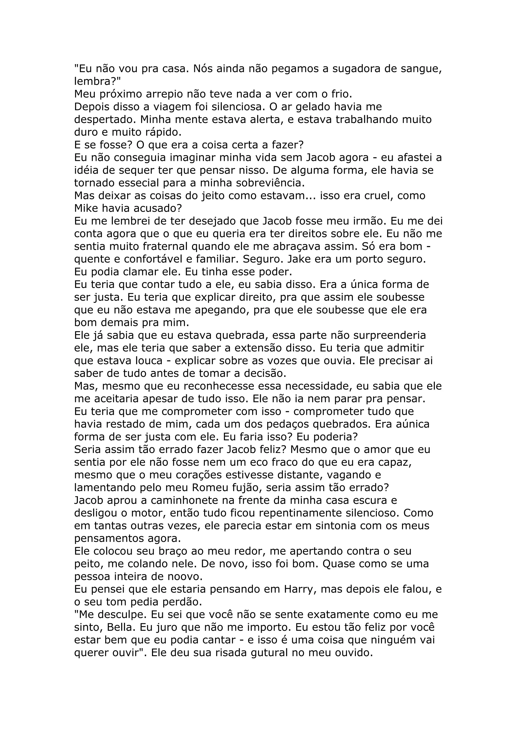 "Eu não vou pra casa. Nós ainda não pegamos a sugadora de sangue,
lembra?"
Meu próximo arrepio não teve nada a ver com o frio.
Depois disso a viagem foi silenciosa. O ar gelado havia me
despertado. Minha mente estava alerta, e estava trabalhando muito
duro e muito rápido.
E se fosse? O que era a coisa certa a fazer?
Eu não conseguia imaginar minha vida sem Jacob agora - eu afastei a
idéia de sequer ter que pensar nisso. De alguma forma, ele havia se
tornado essecial para a minha sobreviência.
Mas deixar as coisas do jeito como estavam... isso era cruel, como
Mike havia acusado?
Eu me lembrei de ter desejado que Jacob fosse meu irmão. Eu me dei
conta agora que o que eu queria era ter direitos sobre ele. Eu não me
sentia muito fraternal quando ele me abraçava assim. Só era bom -
quente e confortável e familiar. Seguro. Jake era um porto seguro.
Eu podia clamar ele. Eu tinha esse poder.
Eu teria que contar tudo a ele, eu sabia disso. Era a única forma de
ser justa. Eu teria que explicar direito, pra que assim ele soubesse
que eu não estava me apegando, pra que ele soubesse que ele era
bom demais pra mim.
Ele já sabia que eu estava quebrada, essa parte não surpreenderia
ele, mas ele teria que saber a extensão disso. Eu teria que admitir
que estava louca - explicar sobre as vozes que ouvia. Ele precisar ai
saber de tudo antes de tomar a decisão.
Mas, mesmo que eu reconhecesse essa necessidade, eu sabia que ele
me aceitaria apesar de tudo isso. Ele não ia nem parar pra pensar.
Eu teria que me comprometer com isso - comprometer tudo que
havia restado de mim, cada um dos pedaços quebrados. Era aúnica
forma de ser justa com ele. Eu faria isso? Eu poderia?
Seria assim tão errado fazer Jacob feliz? Mesmo que o amor que eu
sentia por ele não fosse nem um eco fraco do que eu era capaz,
mesmo que o meu corações estivesse distante, vagando e
lamentando pelo meu Romeu fujão, seria assim tão errado?
Jacob aprou a caminhonete na frente da minha casa escura e
desligou o motor, então tudo ficou repentinamente silencioso. Como
em tantas outras vezes, ele parecia estar em sintonia com os meus
pensamentos agora.
Ele colocou seu braço ao meu redor, me apertando contra o seu
peito, me colando nele. De novo, isso foi bom. Quase como se uma
pessoa inteira de noovo.
Eu pensei que ele estaria pensando em Harry, mas depois ele falou, e
o seu tom pedia perdão.
"Me desculpe. Eu sei que você não se sente exatamente como eu me
sinto, Bella. Eu juro que não me importo. Eu estou tão feliz por você
estar bem que eu podia cantar - e isso é uma coisa que ninguém vai
querer ouvir". Ele deu sua risada gutural no meu ouvido.
 