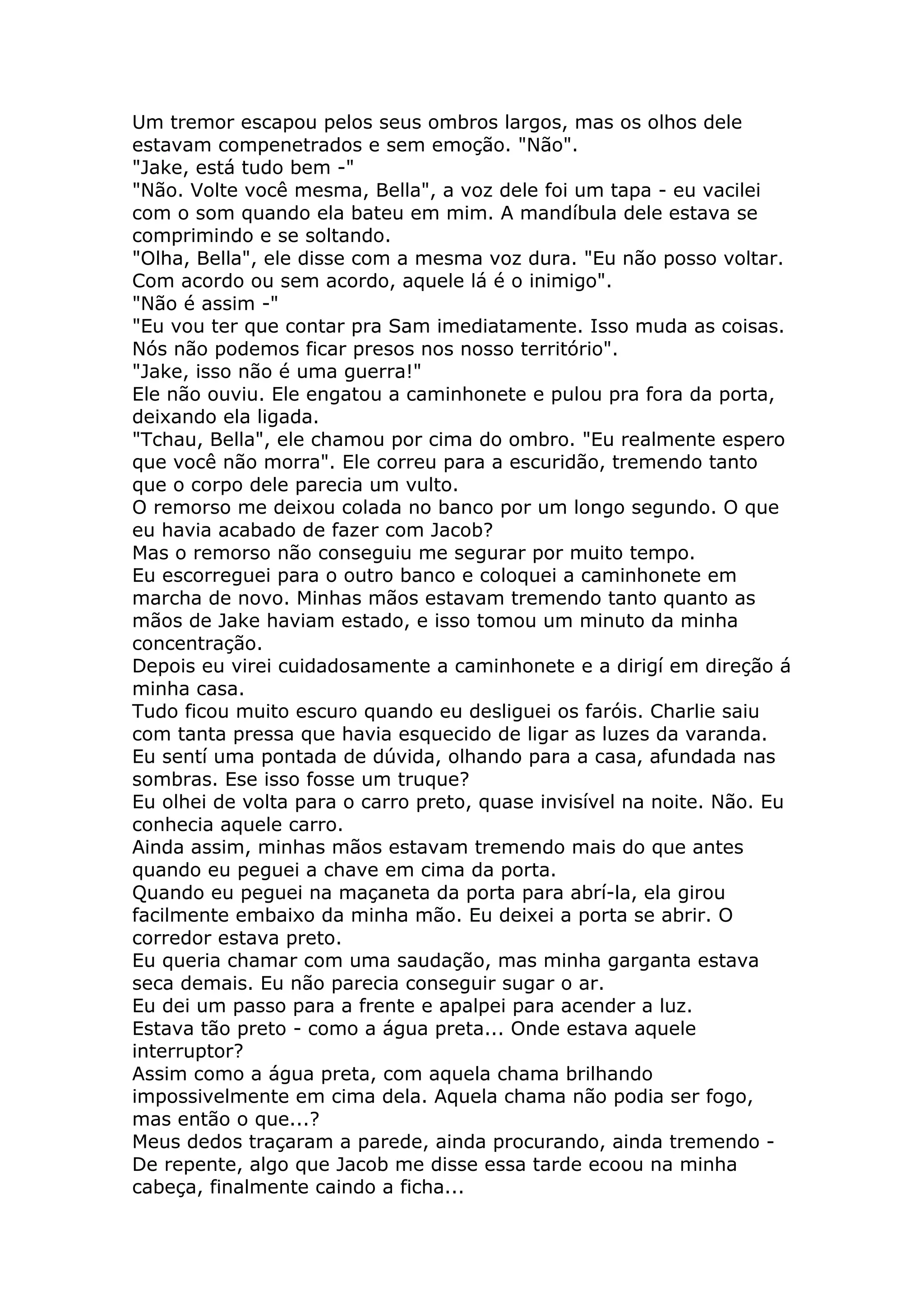 Um tremor escapou pelos seus ombros largos, mas os olhos dele
estavam compenetrados e sem emoção. "Não".
"Jake, está tudo bem -"
"Não. Volte você mesma, Bella", a voz dele foi um tapa - eu vacilei
com o som quando ela bateu em mim. A mandíbula dele estava se
comprimindo e se soltando.
"Olha, Bella", ele disse com a mesma voz dura. "Eu não posso voltar.
Com acordo ou sem acordo, aquele lá é o inimigo".
"Não é assim -"
"Eu vou ter que contar pra Sam imediatamente. Isso muda as coisas.
Nós não podemos ficar presos nos nosso território".
"Jake, isso não é uma guerra!"
Ele não ouviu. Ele engatou a caminhonete e pulou pra fora da porta,
deixando ela ligada.
"Tchau, Bella", ele chamou por cima do ombro. "Eu realmente espero
que você não morra". Ele correu para a escuridão, tremendo tanto
que o corpo dele parecia um vulto.
O remorso me deixou colada no banco por um longo segundo. O que
eu havia acabado de fazer com Jacob?
Mas o remorso não conseguiu me segurar por muito tempo.
Eu escorreguei para o outro banco e coloquei a caminhonete em
marcha de novo. Minhas mãos estavam tremendo tanto quanto as
mãos de Jake haviam estado, e isso tomou um minuto da minha
concentração.
Depois eu virei cuidadosamente a caminhonete e a dirigí em direção á
minha casa.
Tudo ficou muito escuro quando eu desliguei os faróis. Charlie saiu
com tanta pressa que havia esquecido de ligar as luzes da varanda.
Eu sentí uma pontada de dúvida, olhando para a casa, afundada nas
sombras. Ese isso fosse um truque?
Eu olhei de volta para o carro preto, quase invisível na noite. Não. Eu
conhecia aquele carro.
Ainda assim, minhas mãos estavam tremendo mais do que antes
quando eu peguei a chave em cima da porta.
Quando eu peguei na maçaneta da porta para abrí-la, ela girou
facilmente embaixo da minha mão. Eu deixei a porta se abrir. O
corredor estava preto.
Eu queria chamar com uma saudação, mas minha garganta estava
seca demais. Eu não parecia conseguir sugar o ar.
Eu dei um passo para a frente e apalpei para acender a luz.
Estava tão preto - como a água preta... Onde estava aquele
interruptor?
Assim como a água preta, com aquela chama brilhando
impossivelmente em cima dela. Aquela chama não podia ser fogo,
mas então o que...?
Meus dedos traçaram a parede, ainda procurando, ainda tremendo -
De repente, algo que Jacob me disse essa tarde ecoou na minha
cabeça, finalmente caindo a ficha...
 