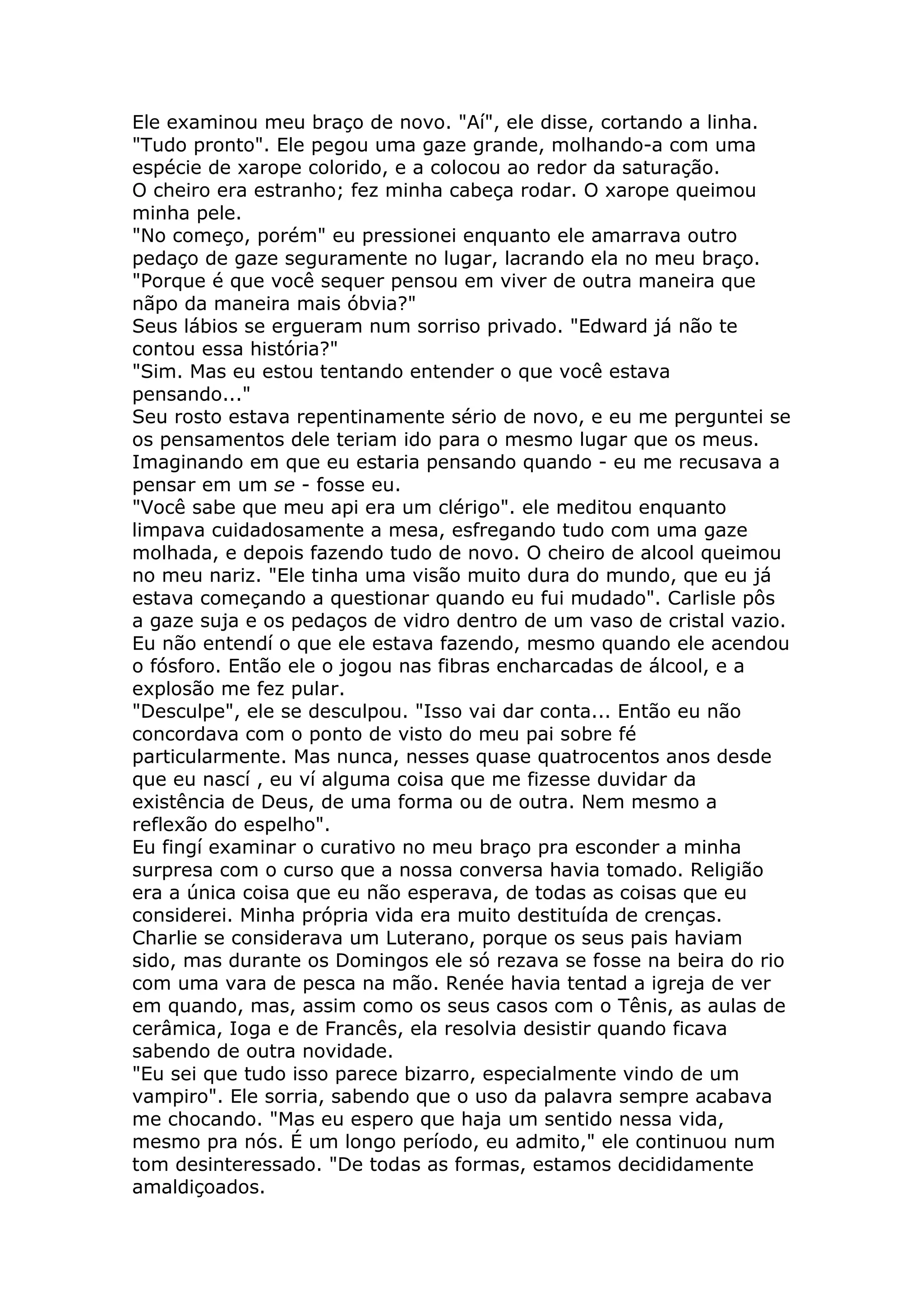 Ele examinou meu braço de novo. "Aí", ele disse, cortando a linha.
"Tudo pronto". Ele pegou uma gaze grande, molhando-a com uma
espécie de xarope colorido, e a colocou ao redor da saturação.
O cheiro era estranho; fez minha cabeça rodar. O xarope queimou
minha pele.
"No começo, porém" eu pressionei enquanto ele amarrava outro
pedaço de gaze seguramente no lugar, lacrando ela no meu braço.
"Porque é que você sequer pensou em viver de outra maneira que
nãpo da maneira mais óbvia?"
Seus lábios se ergueram num sorriso privado. "Edward já não te
contou essa história?"
"Sim. Mas eu estou tentando entender o que você estava
pensando..."
Seu rosto estava repentinamente sério de novo, e eu me perguntei se
os pensamentos dele teriam ido para o mesmo lugar que os meus.
Imaginando em que eu estaria pensando quando - eu me recusava a
pensar em um se - fosse eu.
"Você sabe que meu api era um clérigo". ele meditou enquanto
limpava cuidadosamente a mesa, esfregando tudo com uma gaze
molhada, e depois fazendo tudo de novo. O cheiro de alcool queimou
no meu nariz. "Ele tinha uma visão muito dura do mundo, que eu já
estava começando a questionar quando eu fui mudado". Carlisle pôs
a gaze suja e os pedaços de vidro dentro de um vaso de cristal vazio.
Eu não entendí o que ele estava fazendo, mesmo quando ele acendou
o fósforo. Então ele o jogou nas fibras encharcadas de álcool, e a
explosão me fez pular.
"Desculpe", ele se desculpou. "Isso vai dar conta... Então eu não
concordava com o ponto de visto do meu pai sobre fé
particularmente. Mas nunca, nesses quase quatrocentos anos desde
que eu nascí , eu ví alguma coisa que me fizesse duvidar da
existência de Deus, de uma forma ou de outra. Nem mesmo a
reflexão do espelho".
Eu fingí examinar o curativo no meu braço pra esconder a minha
surpresa com o curso que a nossa conversa havia tomado. Religião
era a única coisa que eu não esperava, de todas as coisas que eu
considerei. Minha própria vida era muito destituída de crenças.
Charlie se considerava um Luterano, porque os seus pais haviam
sido, mas durante os Domingos ele só rezava se fosse na beira do rio
com uma vara de pesca na mão. Renée havia tentad a igreja de ver
em quando, mas, assim como os seus casos com o Tênis, as aulas de
cerâmica, Ioga e de Francês, ela resolvia desistir quando ficava
sabendo de outra novidade.
"Eu sei que tudo isso parece bizarro, especialmente vindo de um
vampiro". Ele sorria, sabendo que o uso da palavra sempre acabava
me chocando. "Mas eu espero que haja um sentido nessa vida,
mesmo pra nós. É um longo período, eu admito," ele continuou num
tom desinteressado. "De todas as formas, estamos decididamente
amaldiçoados.
 