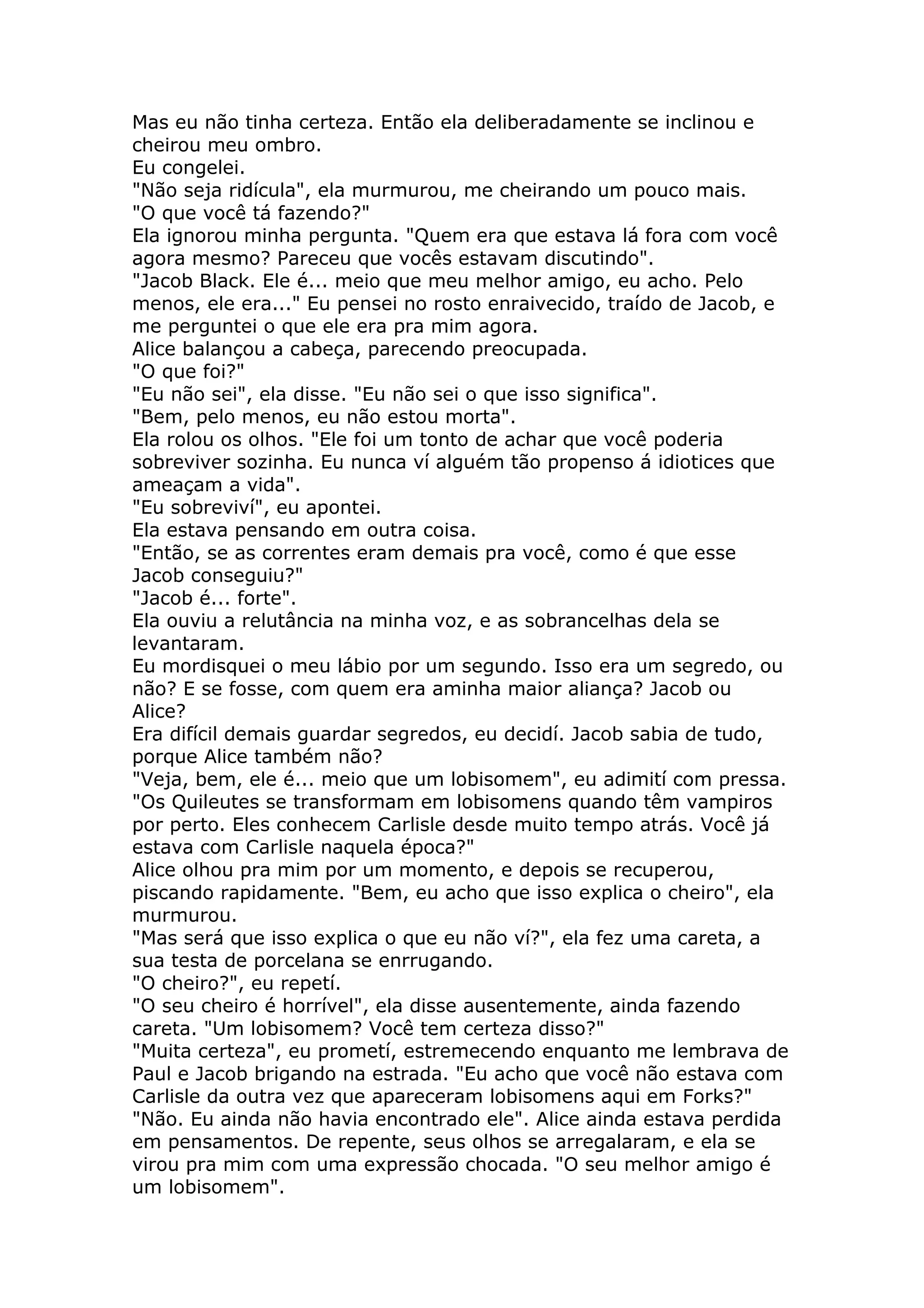 Mas eu não tinha certeza. Então ela deliberadamente se inclinou e
cheirou meu ombro.
Eu congelei.
"Não seja ridícula", ela murmurou, me cheirando um pouco mais.
"O que você tá fazendo?"
Ela ignorou minha pergunta. "Quem era que estava lá fora com você
agora mesmo? Pareceu que vocês estavam discutindo".
"Jacob Black. Ele é... meio que meu melhor amigo, eu acho. Pelo
menos, ele era..." Eu pensei no rosto enraivecido, traído de Jacob, e
me perguntei o que ele era pra mim agora.
Alice balançou a cabeça, parecendo preocupada.
"O que foi?"
"Eu não sei", ela disse. "Eu não sei o que isso significa".
"Bem, pelo menos, eu não estou morta".
Ela rolou os olhos. "Ele foi um tonto de achar que você poderia
sobreviver sozinha. Eu nunca ví alguém tão propenso á idiotices que
ameaçam a vida".
"Eu sobreviví", eu apontei.
Ela estava pensando em outra coisa.
"Então, se as correntes eram demais pra você, como é que esse
Jacob conseguiu?"
"Jacob é... forte".
Ela ouviu a relutância na minha voz, e as sobrancelhas dela se
levantaram.
Eu mordisquei o meu lábio por um segundo. Isso era um segredo, ou
não? E se fosse, com quem era aminha maior aliança? Jacob ou
Alice?
Era difícil demais guardar segredos, eu decidí. Jacob sabia de tudo,
porque Alice também não?
"Veja, bem, ele é... meio que um lobisomem", eu adimití com pressa.
"Os Quileutes se transformam em lobisomens quando têm vampiros
por perto. Eles conhecem Carlisle desde muito tempo atrás. Você já
estava com Carlisle naquela época?"
Alice olhou pra mim por um momento, e depois se recuperou,
piscando rapidamente. "Bem, eu acho que isso explica o cheiro", ela
murmurou.
"Mas será que isso explica o que eu não ví?", ela fez uma careta, a
sua testa de porcelana se enrrugando.
"O cheiro?", eu repetí.
"O seu cheiro é horrível", ela disse ausentemente, ainda fazendo
careta. "Um lobisomem? Você tem certeza disso?"
"Muita certeza", eu prometí, estremecendo enquanto me lembrava de
Paul e Jacob brigando na estrada. "Eu acho que você não estava com
Carlisle da outra vez que apareceram lobisomens aqui em Forks?"
"Não. Eu ainda não havia encontrado ele". Alice ainda estava perdida
em pensamentos. De repente, seus olhos se arregalaram, e ela se
virou pra mim com uma expressão chocada. "O seu melhor amigo é
um lobisomem".
 