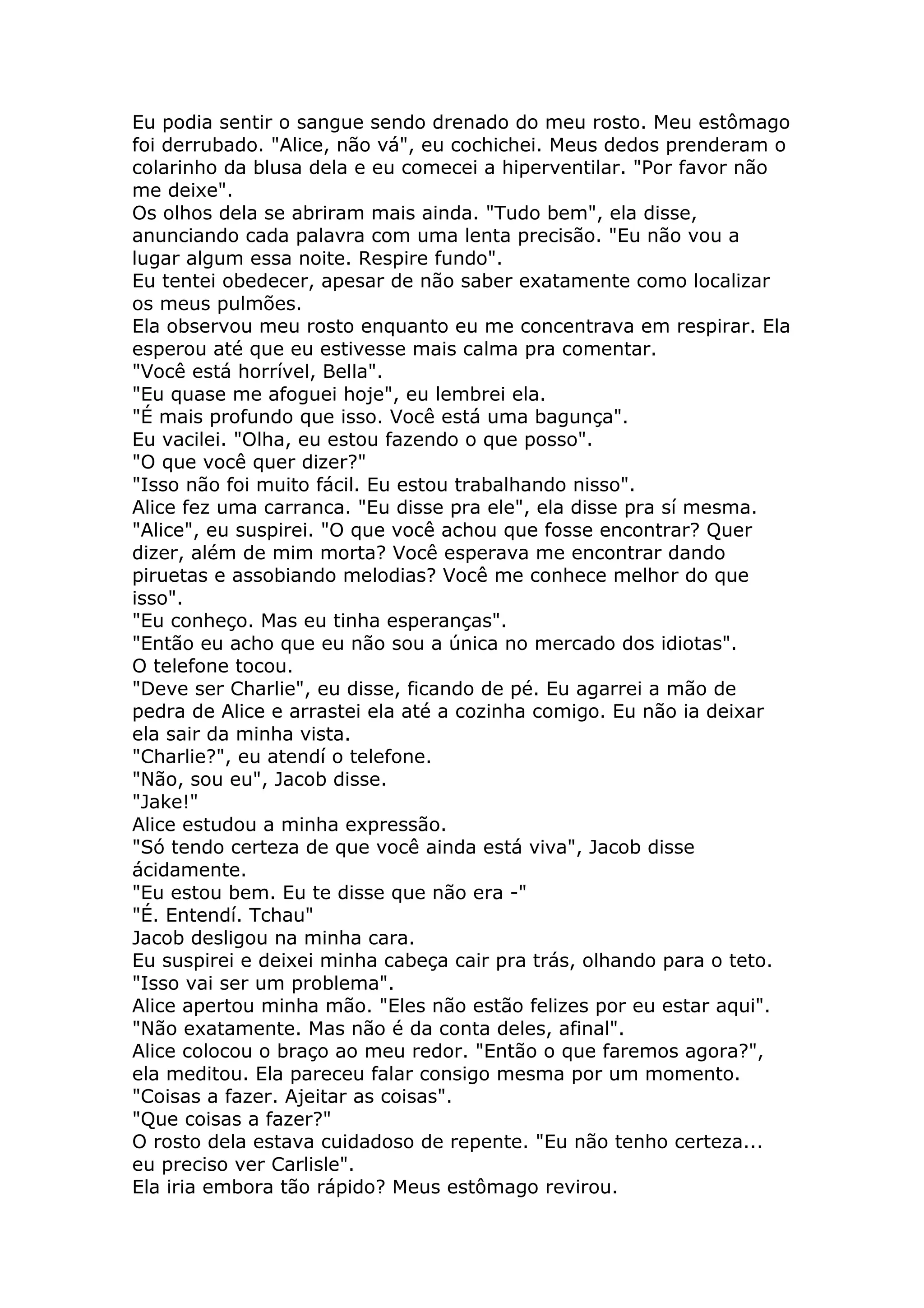 Eu podia sentir o sangue sendo drenado do meu rosto. Meu estômago
foi derrubado. "Alice, não vá", eu cochichei. Meus dedos prenderam o
colarinho da blusa dela e eu comecei a hiperventilar. "Por favor não
me deixe".
Os olhos dela se abriram mais ainda. "Tudo bem", ela disse,
anunciando cada palavra com uma lenta precisão. "Eu não vou a
lugar algum essa noite. Respire fundo".
Eu tentei obedecer, apesar de não saber exatamente como localizar
os meus pulmões.
Ela observou meu rosto enquanto eu me concentrava em respirar. Ela
esperou até que eu estivesse mais calma pra comentar.
"Você está horrível, Bella".
"Eu quase me afoguei hoje", eu lembrei ela.
"É mais profundo que isso. Você está uma bagunça".
Eu vacilei. "Olha, eu estou fazendo o que posso".
"O que você quer dizer?"
"Isso não foi muito fácil. Eu estou trabalhando nisso".
Alice fez uma carranca. "Eu disse pra ele", ela disse pra sí mesma.
"Alice", eu suspirei. "O que você achou que fosse encontrar? Quer
dizer, além de mim morta? Você esperava me encontrar dando
piruetas e assobiando melodias? Você me conhece melhor do que
isso".
"Eu conheço. Mas eu tinha esperanças".
"Então eu acho que eu não sou a única no mercado dos idiotas".
O telefone tocou.
"Deve ser Charlie", eu disse, ficando de pé. Eu agarrei a mão de
pedra de Alice e arrastei ela até a cozinha comigo. Eu não ia deixar
ela sair da minha vista.
"Charlie?", eu atendí o telefone.
"Não, sou eu", Jacob disse.
"Jake!"
Alice estudou a minha expressão.
"Só tendo certeza de que você ainda está viva", Jacob disse
ácidamente.
"Eu estou bem. Eu te disse que não era -"
"É. Entendí. Tchau"
Jacob desligou na minha cara.
Eu suspirei e deixei minha cabeça cair pra trás, olhando para o teto.
"Isso vai ser um problema".
Alice apertou minha mão. "Eles não estão felizes por eu estar aqui".
"Não exatamente. Mas não é da conta deles, afinal".
Alice colocou o braço ao meu redor. "Então o que faremos agora?",
ela meditou. Ela pareceu falar consigo mesma por um momento.
"Coisas a fazer. Ajeitar as coisas".
"Que coisas a fazer?"
O rosto dela estava cuidadoso de repente. "Eu não tenho certeza...
eu preciso ver Carlisle".
Ela iria embora tão rápido? Meus estômago revirou.
 