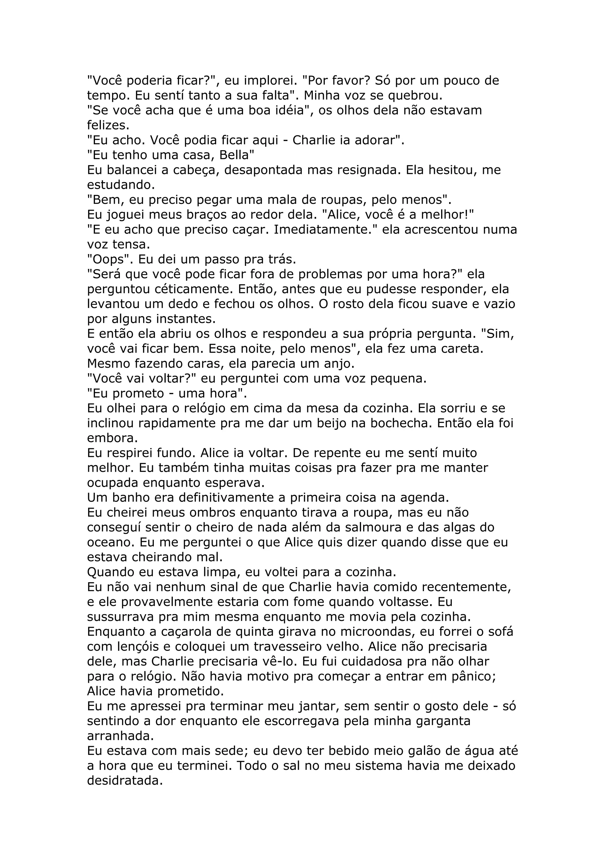 "Você poderia ficar?", eu implorei. "Por favor? Só por um pouco de
tempo. Eu sentí tanto a sua falta". Minha voz se quebrou.
"Se você acha que é uma boa idéia", os olhos dela não estavam
felizes.
"Eu acho. Você podia ficar aqui - Charlie ia adorar".
"Eu tenho uma casa, Bella"
Eu balancei a cabeça, desapontada mas resignada. Ela hesitou, me
estudando.
"Bem, eu preciso pegar uma mala de roupas, pelo menos".
Eu joguei meus braços ao redor dela. "Alice, você é a melhor!"
"E eu acho que preciso caçar. Imediatamente." ela acrescentou numa
voz tensa.
"Oops". Eu dei um passo pra trás.
"Será que você pode ficar fora de problemas por uma hora?" ela
perguntou céticamente. Então, antes que eu pudesse responder, ela
levantou um dedo e fechou os olhos. O rosto dela ficou suave e vazio
por alguns instantes.
E então ela abriu os olhos e respondeu a sua própria pergunta. "Sim,
você vai ficar bem. Essa noite, pelo menos", ela fez uma careta.
Mesmo fazendo caras, ela parecia um anjo.
"Você vai voltar?" eu perguntei com uma voz pequena.
"Eu prometo - uma hora".
Eu olhei para o relógio em cima da mesa da cozinha. Ela sorriu e se
inclinou rapidamente pra me dar um beijo na bochecha. Então ela foi
embora.
Eu respirei fundo. Alice ia voltar. De repente eu me sentí muito
melhor. Eu também tinha muitas coisas pra fazer pra me manter
ocupada enquanto esperava.
Um banho era definitivamente a primeira coisa na agenda.
Eu cheirei meus ombros enquanto tirava a roupa, mas eu não
conseguí sentir o cheiro de nada além da salmoura e das algas do
oceano. Eu me perguntei o que Alice quis dizer quando disse que eu
estava cheirando mal.
Quando eu estava limpa, eu voltei para a cozinha.
Eu não vai nenhum sinal de que Charlie havia comido recentemente,
e ele provavelmente estaria com fome quando voltasse. Eu
sussurrava pra mim mesma enquanto me movia pela cozinha.
Enquanto a caçarola de quinta girava no microondas, eu forrei o sofá
com lençóis e coloquei um travesseiro velho. Alice não precisaria
dele, mas Charlie precisaria vê-lo. Eu fui cuidadosa pra não olhar
para o relógio. Não havia motivo pra começar a entrar em pânico;
Alice havia prometido.
Eu me apressei pra terminar meu jantar, sem sentir o gosto dele - só
sentindo a dor enquanto ele escorregava pela minha garganta
arranhada.
Eu estava com mais sede; eu devo ter bebido meio galão de água até
a hora que eu terminei. Todo o sal no meu sistema havia me deixado
desidratada.
 