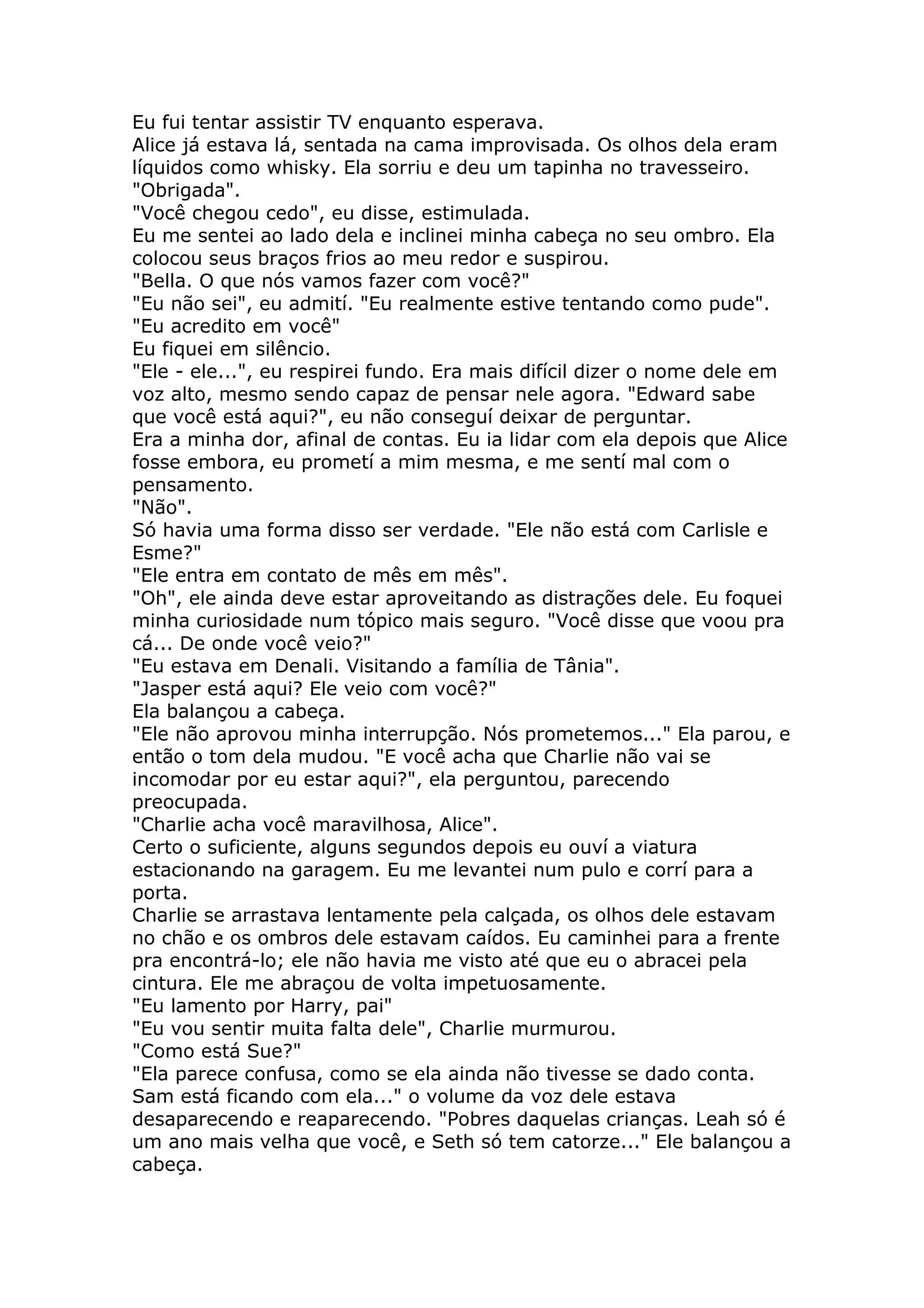 Eu fui tentar assistir TV enquanto esperava.
Alice já estava lá, sentada na cama improvisada. Os olhos dela eram
líquidos como whisky. Ela sorriu e deu um tapinha no travesseiro.
"Obrigada".
"Você chegou cedo", eu disse, estimulada.
Eu me sentei ao lado dela e inclinei minha cabeça no seu ombro. Ela
colocou seus braços frios ao meu redor e suspirou.
"Bella. O que nós vamos fazer com você?"
"Eu não sei", eu admití. "Eu realmente estive tentando como pude".
"Eu acredito em você"
Eu fiquei em silêncio.
"Ele - ele...", eu respirei fundo. Era mais difícil dizer o nome dele em
voz alto, mesmo sendo capaz de pensar nele agora. "Edward sabe
que você está aqui?", eu não conseguí deixar de perguntar.
Era a minha dor, afinal de contas. Eu ia lidar com ela depois que Alice
fosse embora, eu prometí a mim mesma, e me sentí mal com o
pensamento.
"Não".
Só havia uma forma disso ser verdade. "Ele não está com Carlisle e
Esme?"
"Ele entra em contato de mês em mês".
"Oh", ele ainda deve estar aproveitando as distrações dele. Eu foquei
minha curiosidade num tópico mais seguro. "Você disse que voou pra
cá... De onde você veio?"
"Eu estava em Denali. Visitando a família de Tânia".
"Jasper está aqui? Ele veio com você?"
Ela balançou a cabeça.
"Ele não aprovou minha interrupção. Nós prometemos..." Ela parou, e
então o tom dela mudou. "E você acha que Charlie não vai se
incomodar por eu estar aqui?", ela perguntou, parecendo
preocupada.
"Charlie acha você maravilhosa, Alice".
Certo o suficiente, alguns segundos depois eu ouví a viatura
estacionando na garagem. Eu me levantei num pulo e corrí para a
porta.
Charlie se arrastava lentamente pela calçada, os olhos dele estavam
no chão e os ombros dele estavam caídos. Eu caminhei para a frente
pra encontrá-lo; ele não havia me visto até que eu o abracei pela
cintura. Ele me abraçou de volta impetuosamente.
"Eu lamento por Harry, pai"
"Eu vou sentir muita falta dele", Charlie murmurou.
"Como está Sue?"
"Ela parece confusa, como se ela ainda não tivesse se dado conta.
Sam está ficando com ela..." o volume da voz dele estava
desaparecendo e reaparecendo. "Pobres daquelas crianças. Leah só é
um ano mais velha que você, e Seth só tem catorze..." Ele balançou a
cabeça.
 