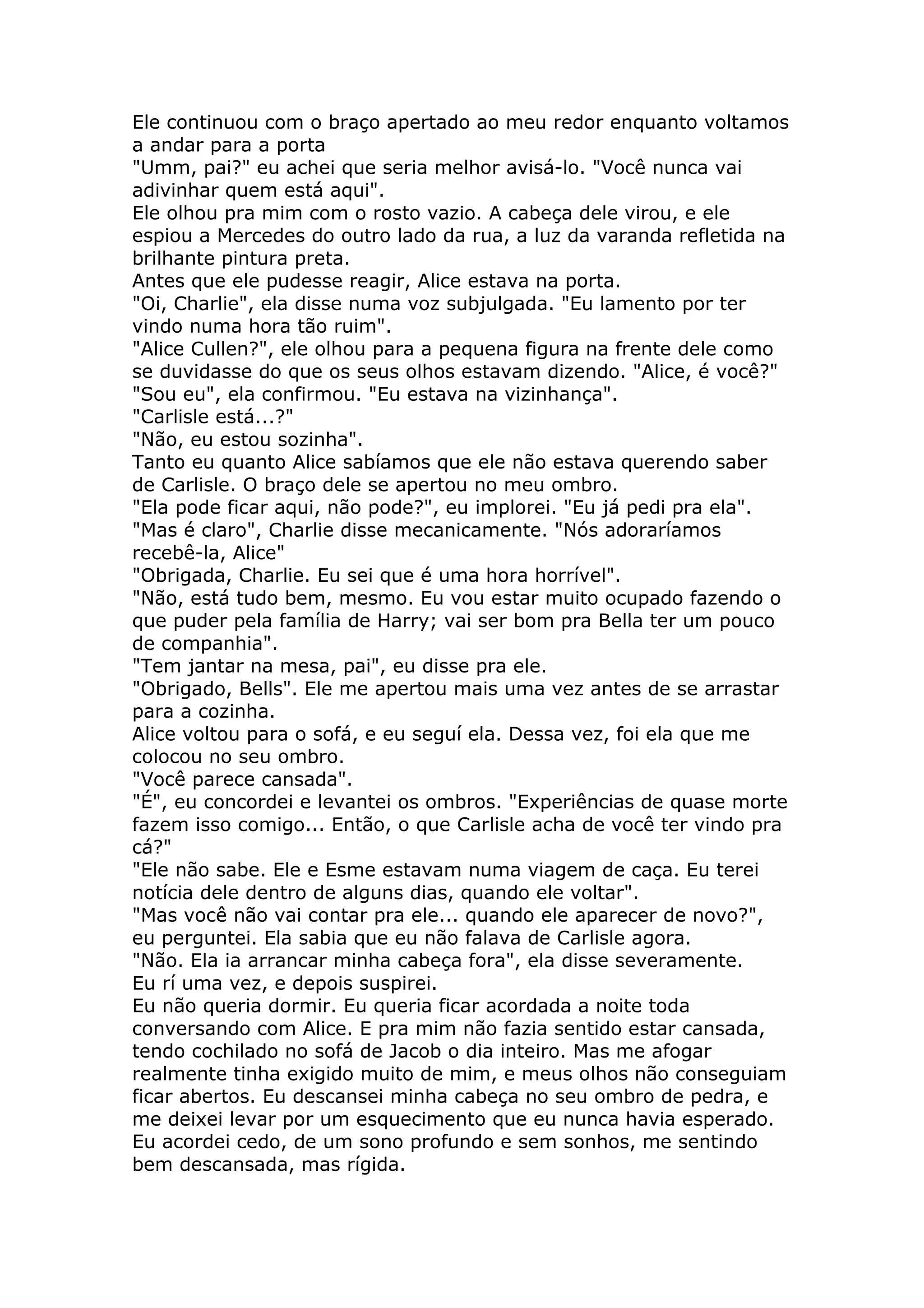 Ele continuou com o braço apertado ao meu redor enquanto voltamos
a andar para a porta
"Umm, pai?" eu achei que seria melhor avisá-lo. "Você nunca vai
adivinhar quem está aqui".
Ele olhou pra mim com o rosto vazio. A cabeça dele virou, e ele
espiou a Mercedes do outro lado da rua, a luz da varanda refletida na
brilhante pintura preta.
Antes que ele pudesse reagir, Alice estava na porta.
"Oi, Charlie", ela disse numa voz subjulgada. "Eu lamento por ter
vindo numa hora tão ruim".
"Alice Cullen?", ele olhou para a pequena figura na frente dele como
se duvidasse do que os seus olhos estavam dizendo. "Alice, é você?"
"Sou eu", ela confirmou. "Eu estava na vizinhança".
"Carlisle está...?"
"Não, eu estou sozinha".
Tanto eu quanto Alice sabíamos que ele não estava querendo saber
de Carlisle. O braço dele se apertou no meu ombro.
"Ela pode ficar aqui, não pode?", eu implorei. "Eu já pedi pra ela".
"Mas é claro", Charlie disse mecanicamente. "Nós adoraríamos
recebê-la, Alice"
"Obrigada, Charlie. Eu sei que é uma hora horrível".
"Não, está tudo bem, mesmo. Eu vou estar muito ocupado fazendo o
que puder pela família de Harry; vai ser bom pra Bella ter um pouco
de companhia".
"Tem jantar na mesa, pai", eu disse pra ele.
"Obrigado, Bells". Ele me apertou mais uma vez antes de se arrastar
para a cozinha.
Alice voltou para o sofá, e eu seguí ela. Dessa vez, foi ela que me
colocou no seu ombro.
"Você parece cansada".
"É", eu concordei e levantei os ombros. "Experiências de quase morte
fazem isso comigo... Então, o que Carlisle acha de você ter vindo pra
cá?"
"Ele não sabe. Ele e Esme estavam numa viagem de caça. Eu terei
notícia dele dentro de alguns dias, quando ele voltar".
"Mas você não vai contar pra ele... quando ele aparecer de novo?",
eu perguntei. Ela sabia que eu não falava de Carlisle agora.
"Não. Ela ia arrancar minha cabeça fora", ela disse severamente.
Eu rí uma vez, e depois suspirei.
Eu não queria dormir. Eu queria ficar acordada a noite toda
conversando com Alice. E pra mim não fazia sentido estar cansada,
tendo cochilado no sofá de Jacob o dia inteiro. Mas me afogar
realmente tinha exigido muito de mim, e meus olhos não conseguiam
ficar abertos. Eu descansei minha cabeça no seu ombro de pedra, e
me deixei levar por um esquecimento que eu nunca havia esperado.
Eu acordei cedo, de um sono profundo e sem sonhos, me sentindo
bem descansada, mas rígida.
 