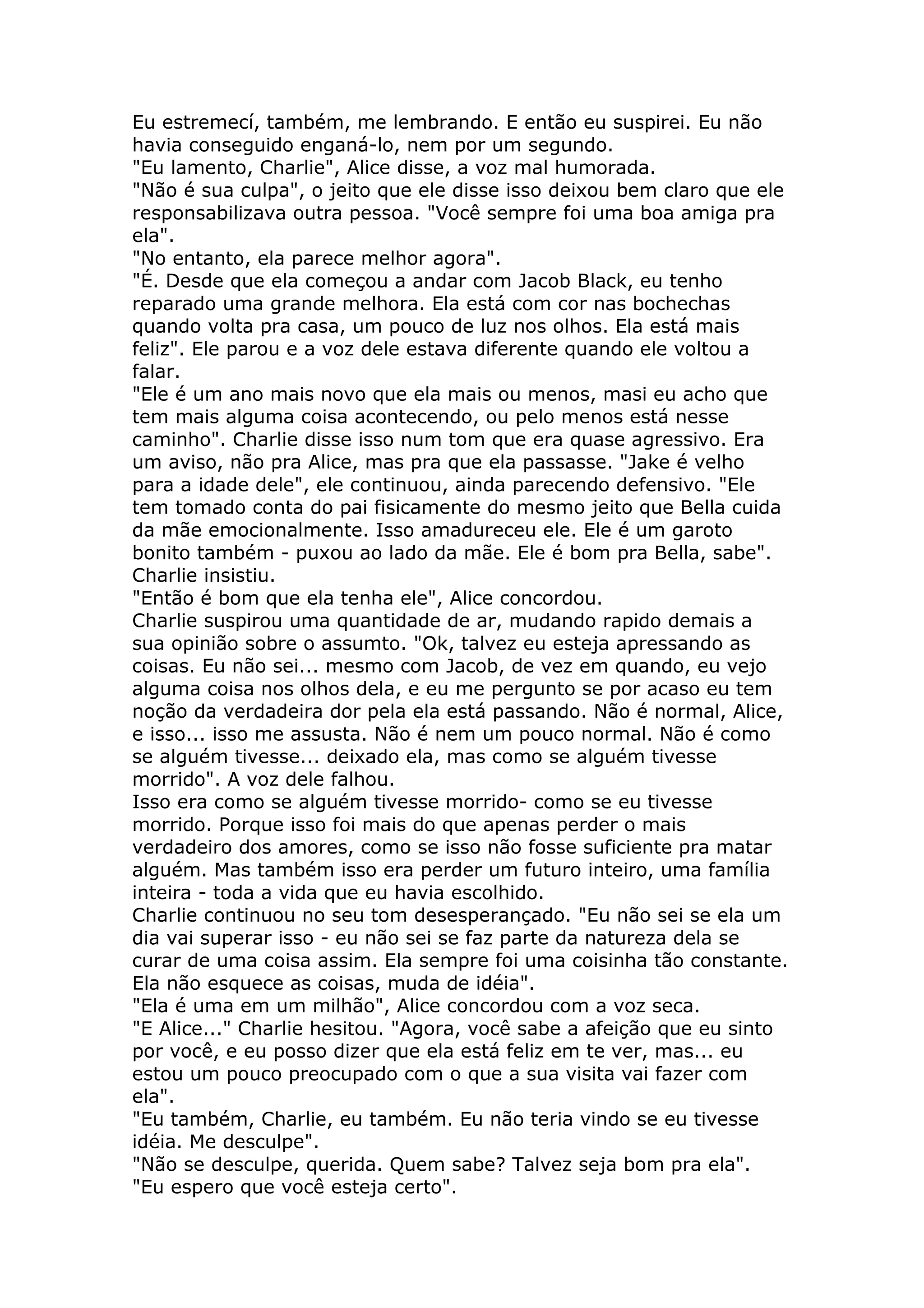 Eu estremecí, também, me lembrando. E então eu suspirei. Eu não
havia conseguido enganá-lo, nem por um segundo.
"Eu lamento, Charlie", Alice disse, a voz mal humorada.
"Não é sua culpa", o jeito que ele disse isso deixou bem claro que ele
responsabilizava outra pessoa. "Você sempre foi uma boa amiga pra
ela".
"No entanto, ela parece melhor agora".
"É. Desde que ela começou a andar com Jacob Black, eu tenho
reparado uma grande melhora. Ela está com cor nas bochechas
quando volta pra casa, um pouco de luz nos olhos. Ela está mais
feliz". Ele parou e a voz dele estava diferente quando ele voltou a
falar.
"Ele é um ano mais novo que ela mais ou menos, masi eu acho que
tem mais alguma coisa acontecendo, ou pelo menos está nesse
caminho". Charlie disse isso num tom que era quase agressivo. Era
um aviso, não pra Alice, mas pra que ela passasse. "Jake é velho
para a idade dele", ele continuou, ainda parecendo defensivo. "Ele
tem tomado conta do pai fisicamente do mesmo jeito que Bella cuida
da mãe emocionalmente. Isso amadureceu ele. Ele é um garoto
bonito também - puxou ao lado da mãe. Ele é bom pra Bella, sabe".
Charlie insistiu.
"Então é bom que ela tenha ele", Alice concordou.
Charlie suspirou uma quantidade de ar, mudando rapido demais a
sua opinião sobre o assumto. "Ok, talvez eu esteja apressando as
coisas. Eu não sei... mesmo com Jacob, de vez em quando, eu vejo
alguma coisa nos olhos dela, e eu me pergunto se por acaso eu tem
noção da verdadeira dor pela ela está passando. Não é normal, Alice,
e isso... isso me assusta. Não é nem um pouco normal. Não é como
se alguém tivesse... deixado ela, mas como se alguém tivesse
morrido". A voz dele falhou.
Isso era como se alguém tivesse morrido- como se eu tivesse
morrido. Porque isso foi mais do que apenas perder o mais
verdadeiro dos amores, como se isso não fosse suficiente pra matar
alguém. Mas também isso era perder um futuro inteiro, uma família
inteira - toda a vida que eu havia escolhido.
Charlie continuou no seu tom desesperançado. "Eu não sei se ela um
dia vai superar isso - eu não sei se faz parte da natureza dela se
curar de uma coisa assim. Ela sempre foi uma coisinha tão constante.
Ela não esquece as coisas, muda de idéia".
"Ela é uma em um milhão", Alice concordou com a voz seca.
"E Alice..." Charlie hesitou. "Agora, você sabe a afeição que eu sinto
por você, e eu posso dizer que ela está feliz em te ver, mas... eu
estou um pouco preocupado com o que a sua visita vai fazer com
ela".
"Eu também, Charlie, eu também. Eu não teria vindo se eu tivesse
idéia. Me desculpe".
"Não se desculpe, querida. Quem sabe? Talvez seja bom pra ela".
"Eu espero que você esteja certo".
 