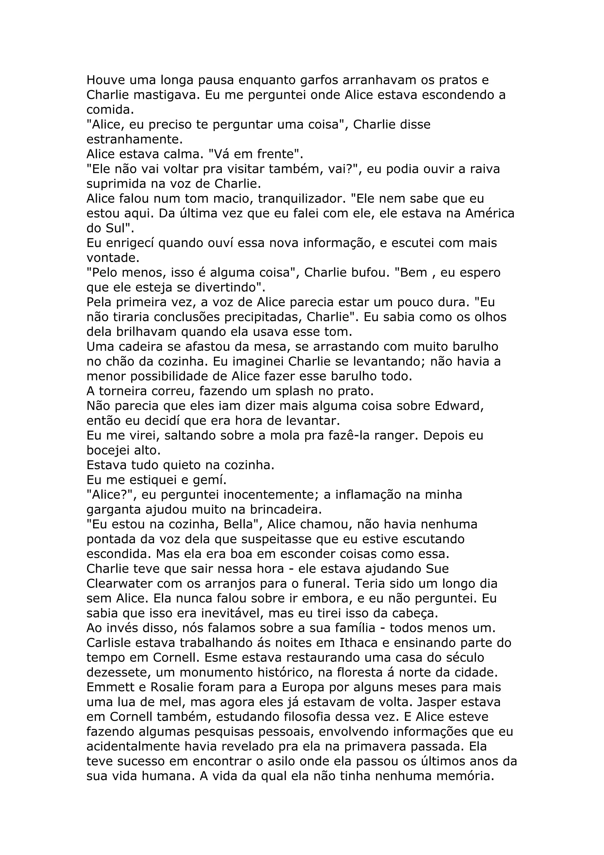 Houve uma longa pausa enquanto garfos arranhavam os pratos e
Charlie mastigava. Eu me perguntei onde Alice estava escondendo a
comida.
"Alice, eu preciso te perguntar uma coisa", Charlie disse
estranhamente.
Alice estava calma. "Vá em frente".
"Ele não vai voltar pra visitar também, vai?", eu podia ouvir a raiva
suprimida na voz de Charlie.
Alice falou num tom macio, tranquilizador. "Ele nem sabe que eu
estou aqui. Da última vez que eu falei com ele, ele estava na América
do Sul".
Eu enrigecí quando ouví essa nova informação, e escutei com mais
vontade.
"Pelo menos, isso é alguma coisa", Charlie bufou. "Bem , eu espero
que ele esteja se divertindo".
Pela primeira vez, a voz de Alice parecia estar um pouco dura. "Eu
não tiraria conclusões precipitadas, Charlie". Eu sabia como os olhos
dela brilhavam quando ela usava esse tom.
Uma cadeira se afastou da mesa, se arrastando com muito barulho
no chão da cozinha. Eu imaginei Charlie se levantando; não havia a
menor possibilidade de Alice fazer esse barulho todo.
A torneira correu, fazendo um splash no prato.
Não parecia que eles iam dizer mais alguma coisa sobre Edward,
então eu decidí que era hora de levantar.
Eu me virei, saltando sobre a mola pra fazê-la ranger. Depois eu
bocejei alto.
Estava tudo quieto na cozinha.
Eu me estiquei e gemí.
"Alice?", eu perguntei inocentemente; a inflamação na minha
garganta ajudou muito na brincadeira.
"Eu estou na cozinha, Bella", Alice chamou, não havia nenhuma
pontada da voz dela que suspeitasse que eu estive escutando
escondida. Mas ela era boa em esconder coisas como essa.
Charlie teve que sair nessa hora - ele estava ajudando Sue
Clearwater com os arranjos para o funeral. Teria sido um longo dia
sem Alice. Ela nunca falou sobre ir embora, e eu não perguntei. Eu
sabia que isso era inevitável, mas eu tirei isso da cabeça.
Ao invés disso, nós falamos sobre a sua família - todos menos um.
Carlisle estava trabalhando ás noites em Ithaca e ensinando parte do
tempo em Cornell. Esme estava restaurando uma casa do século
dezessete, um monumento histórico, na floresta á norte da cidade.
Emmett e Rosalie foram para a Europa por alguns meses para mais
uma lua de mel, mas agora eles já estavam de volta. Jasper estava
em Cornell também, estudando filosofia dessa vez. E Alice esteve
fazendo algumas pesquisas pessoais, envolvendo informações que eu
acidentalmente havia revelado pra ela na primavera passada. Ela
teve sucesso em encontrar o asilo onde ela passou os últimos anos da
sua vida humana. A vida da qual ela não tinha nenhuma memória.
 