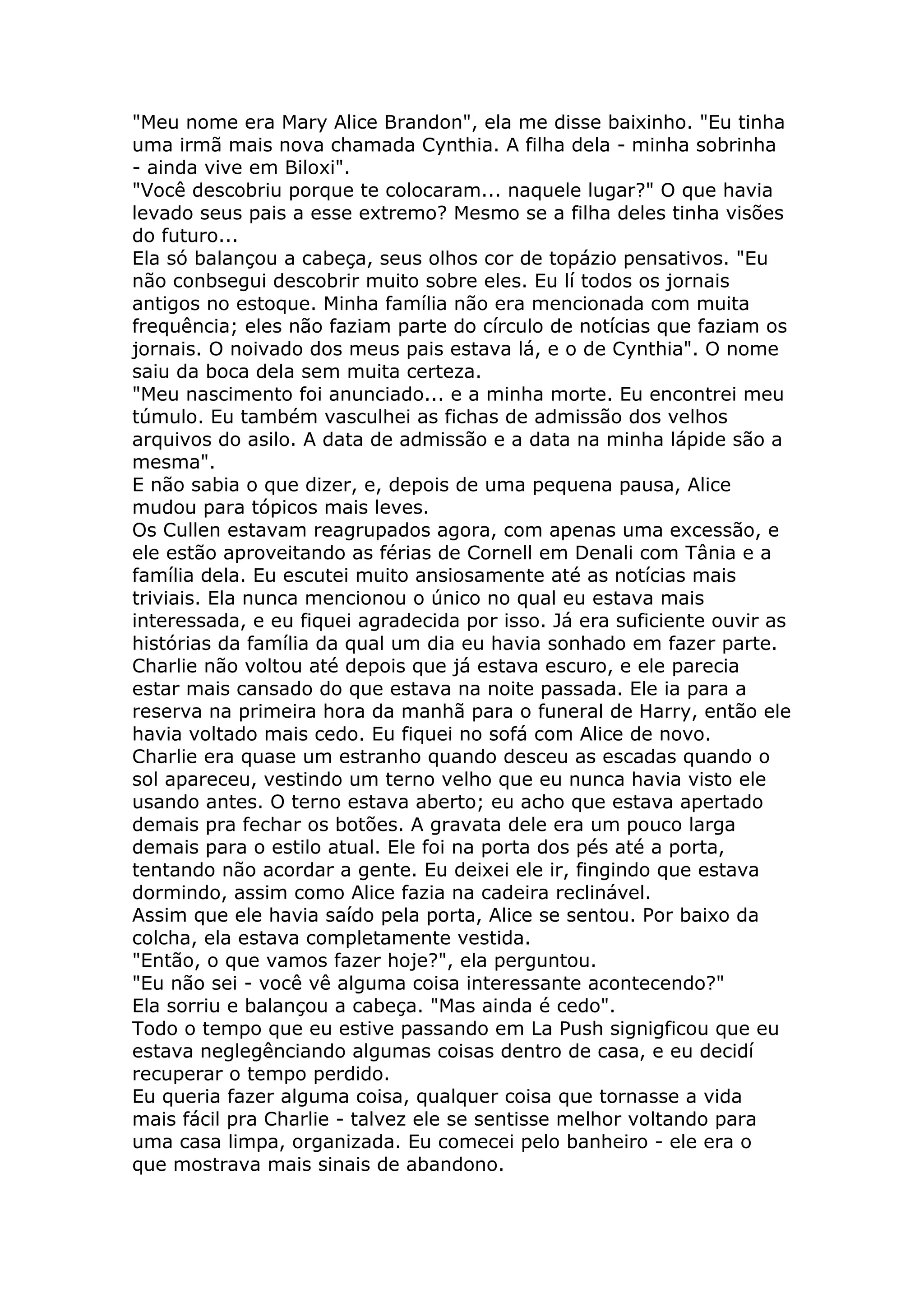 "Meu nome era Mary Alice Brandon", ela me disse baixinho. "Eu tinha
uma irmã mais nova chamada Cynthia. A filha dela - minha sobrinha
- ainda vive em Biloxi".
"Você descobriu porque te colocaram... naquele lugar?" O que havia
levado seus pais a esse extremo? Mesmo se a filha deles tinha visões
do futuro...
Ela só balançou a cabeça, seus olhos cor de topázio pensativos. "Eu
não conbsegui descobrir muito sobre eles. Eu lí todos os jornais
antigos no estoque. Minha família não era mencionada com muita
frequência; eles não faziam parte do círculo de notícias que faziam os
jornais. O noivado dos meus pais estava lá, e o de Cynthia". O nome
saiu da boca dela sem muita certeza.
"Meu nascimento foi anunciado... e a minha morte. Eu encontrei meu
túmulo. Eu também vasculhei as fichas de admissão dos velhos
arquivos do asilo. A data de admissão e a data na minha lápide são a
mesma".
E não sabia o que dizer, e, depois de uma pequena pausa, Alice
mudou para tópicos mais leves.
Os Cullen estavam reagrupados agora, com apenas uma excessão, e
ele estão aproveitando as férias de Cornell em Denali com Tânia e a
família dela. Eu escutei muito ansiosamente até as notícias mais
triviais. Ela nunca mencionou o único no qual eu estava mais
interessada, e eu fiquei agradecida por isso. Já era suficiente ouvir as
histórias da família da qual um dia eu havia sonhado em fazer parte.
Charlie não voltou até depois que já estava escuro, e ele parecia
estar mais cansado do que estava na noite passada. Ele ia para a
reserva na primeira hora da manhã para o funeral de Harry, então ele
havia voltado mais cedo. Eu fiquei no sofá com Alice de novo.
Charlie era quase um estranho quando desceu as escadas quando o
sol apareceu, vestindo um terno velho que eu nunca havia visto ele
usando antes. O terno estava aberto; eu acho que estava apertado
demais pra fechar os botões. A gravata dele era um pouco larga
demais para o estilo atual. Ele foi na porta dos pés até a porta,
tentando não acordar a gente. Eu deixei ele ir, fingindo que estava
dormindo, assim como Alice fazia na cadeira reclinável.
Assim que ele havia saído pela porta, Alice se sentou. Por baixo da
colcha, ela estava completamente vestida.
"Então, o que vamos fazer hoje?", ela perguntou.
"Eu não sei - você vê alguma coisa interessante acontecendo?"
Ela sorriu e balançou a cabeça. "Mas ainda é cedo".
Todo o tempo que eu estive passando em La Push signigficou que eu
estava neglegênciando algumas coisas dentro de casa, e eu decidí
recuperar o tempo perdido.
Eu queria fazer alguma coisa, qualquer coisa que tornasse a vida
mais fácil pra Charlie - talvez ele se sentisse melhor voltando para
uma casa limpa, organizada. Eu comecei pelo banheiro - ele era o
que mostrava mais sinais de abandono.
 