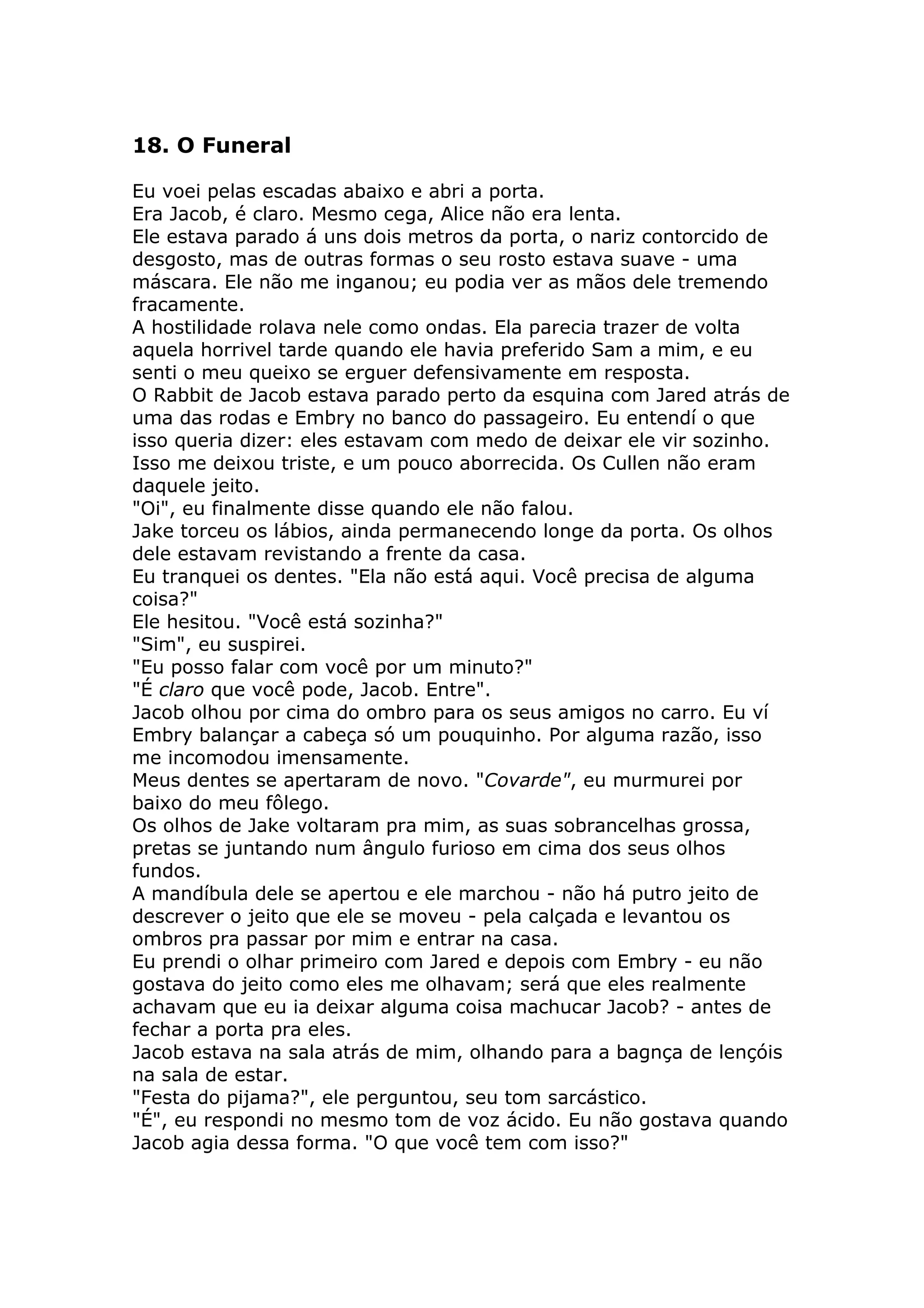 18. O Funeral

Eu voei pelas escadas abaixo e abri a porta.
Era Jacob, é claro. Mesmo cega, Alice não era lenta.
Ele estava parado á uns dois metros da porta, o nariz contorcido de
desgosto, mas de outras formas o seu rosto estava suave - uma
máscara. Ele não me inganou; eu podia ver as mãos dele tremendo
fracamente.
A hostilidade rolava nele como ondas. Ela parecia trazer de volta
aquela horrivel tarde quando ele havia preferido Sam a mim, e eu
senti o meu queixo se erguer defensivamente em resposta.
O Rabbit de Jacob estava parado perto da esquina com Jared atrás de
uma das rodas e Embry no banco do passageiro. Eu entendí o que
isso queria dizer: eles estavam com medo de deixar ele vir sozinho.
Isso me deixou triste, e um pouco aborrecida. Os Cullen não eram
daquele jeito.
"Oi", eu finalmente disse quando ele não falou.
Jake torceu os lábios, ainda permanecendo longe da porta. Os olhos
dele estavam revistando a frente da casa.
Eu tranquei os dentes. "Ela não está aqui. Você precisa de alguma
coisa?"
Ele hesitou. "Você está sozinha?"
"Sim", eu suspirei.
"Eu posso falar com você por um minuto?"
"É claro que você pode, Jacob. Entre".
Jacob olhou por cima do ombro para os seus amigos no carro. Eu ví
Embry balançar a cabeça só um pouquinho. Por alguma razão, isso
me incomodou imensamente.
Meus dentes se apertaram de novo. "Covarde", eu murmurei por
baixo do meu fôlego.
Os olhos de Jake voltaram pra mim, as suas sobrancelhas grossa,
pretas se juntando num ângulo furioso em cima dos seus olhos
fundos.
A mandíbula dele se apertou e ele marchou - não há putro jeito de
descrever o jeito que ele se moveu - pela calçada e levantou os
ombros pra passar por mim e entrar na casa.
Eu prendi o olhar primeiro com Jared e depois com Embry - eu não
gostava do jeito como eles me olhavam; será que eles realmente
achavam que eu ia deixar alguma coisa machucar Jacob? - antes de
fechar a porta pra eles.
Jacob estava na sala atrás de mim, olhando para a bagnça de lençóis
na sala de estar.
"Festa do pijama?", ele perguntou, seu tom sarcástico.
"É", eu respondi no mesmo tom de voz ácido. Eu não gostava quando
Jacob agia dessa forma. "O que você tem com isso?"
 
