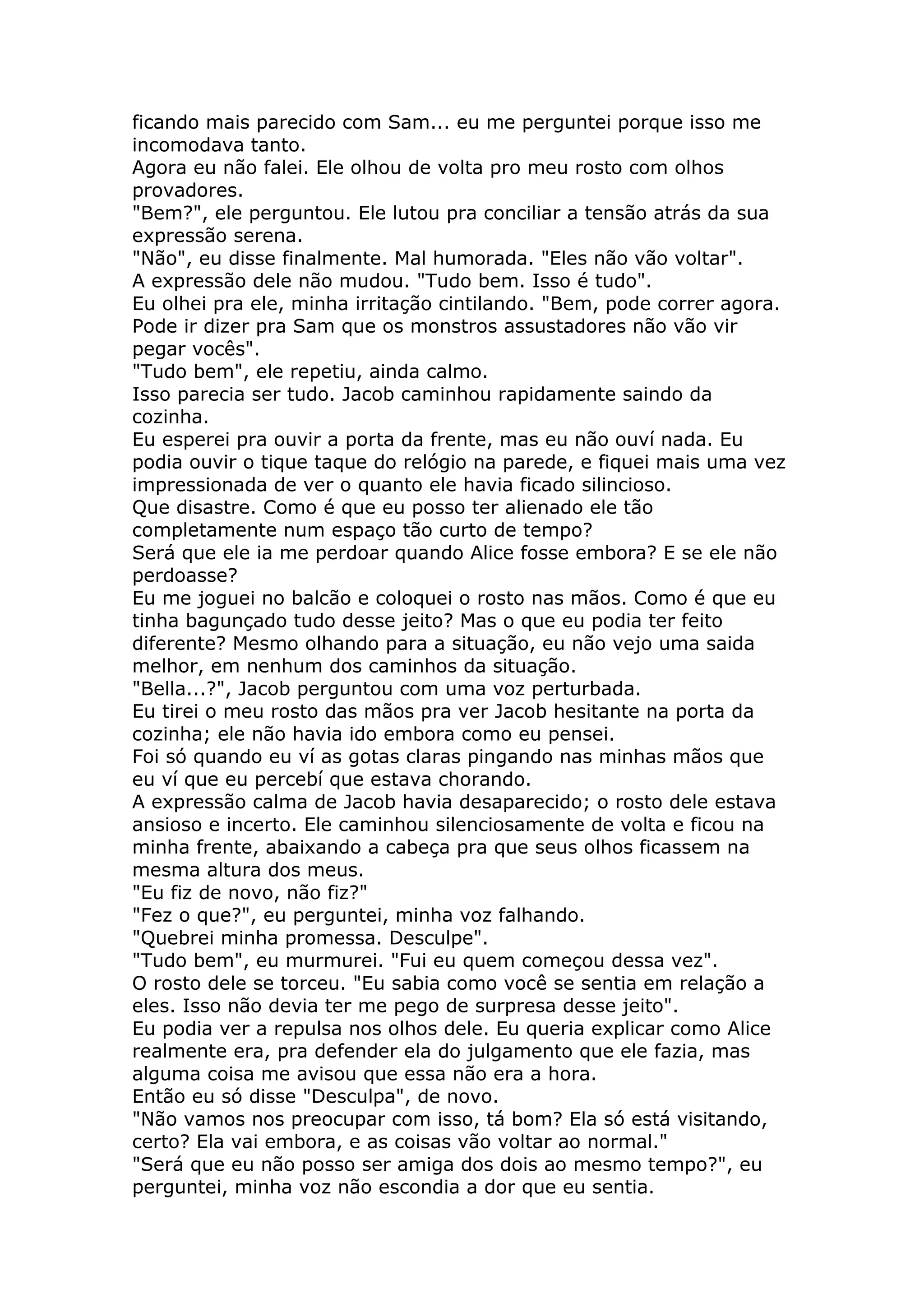 ficando mais parecido com Sam... eu me perguntei porque isso me
incomodava tanto.
Agora eu não falei. Ele olhou de volta pro meu rosto com olhos
provadores.
"Bem?", ele perguntou. Ele lutou pra conciliar a tensão atrás da sua
expressão serena.
"Não", eu disse finalmente. Mal humorada. "Eles não vão voltar".
A expressão dele não mudou. "Tudo bem. Isso é tudo".
Eu olhei pra ele, minha irritação cintilando. "Bem, pode correr agora.
Pode ir dizer pra Sam que os monstros assustadores não vão vir
pegar vocês".
"Tudo bem", ele repetiu, ainda calmo.
Isso parecia ser tudo. Jacob caminhou rapidamente saindo da
cozinha.
Eu esperei pra ouvir a porta da frente, mas eu não ouví nada. Eu
podia ouvir o tique taque do relógio na parede, e fiquei mais uma vez
impressionada de ver o quanto ele havia ficado silincioso.
Que disastre. Como é que eu posso ter alienado ele tão
completamente num espaço tão curto de tempo?
Será que ele ia me perdoar quando Alice fosse embora? E se ele não
perdoasse?
Eu me joguei no balcão e coloquei o rosto nas mãos. Como é que eu
tinha bagunçado tudo desse jeito? Mas o que eu podia ter feito
diferente? Mesmo olhando para a situação, eu não vejo uma saida
melhor, em nenhum dos caminhos da situação.
"Bella...?", Jacob perguntou com uma voz perturbada.
Eu tirei o meu rosto das mãos pra ver Jacob hesitante na porta da
cozinha; ele não havia ido embora como eu pensei.
Foi só quando eu ví as gotas claras pingando nas minhas mãos que
eu ví que eu percebí que estava chorando.
A expressão calma de Jacob havia desaparecido; o rosto dele estava
ansioso e incerto. Ele caminhou silenciosamente de volta e ficou na
minha frente, abaixando a cabeça pra que seus olhos ficassem na
mesma altura dos meus.
"Eu fiz de novo, não fiz?"
"Fez o que?", eu perguntei, minha voz falhando.
"Quebrei minha promessa. Desculpe".
"Tudo bem", eu murmurei. "Fui eu quem começou dessa vez".
O rosto dele se torceu. "Eu sabia como você se sentia em relação a
eles. Isso não devia ter me pego de surpresa desse jeito".
Eu podia ver a repulsa nos olhos dele. Eu queria explicar como Alice
realmente era, pra defender ela do julgamento que ele fazia, mas
alguma coisa me avisou que essa não era a hora.
Então eu só disse "Desculpa", de novo.
"Não vamos nos preocupar com isso, tá bom? Ela só está visitando,
certo? Ela vai embora, e as coisas vão voltar ao normal."
"Será que eu não posso ser amiga dos dois ao mesmo tempo?", eu
perguntei, minha voz não escondia a dor que eu sentia.
 