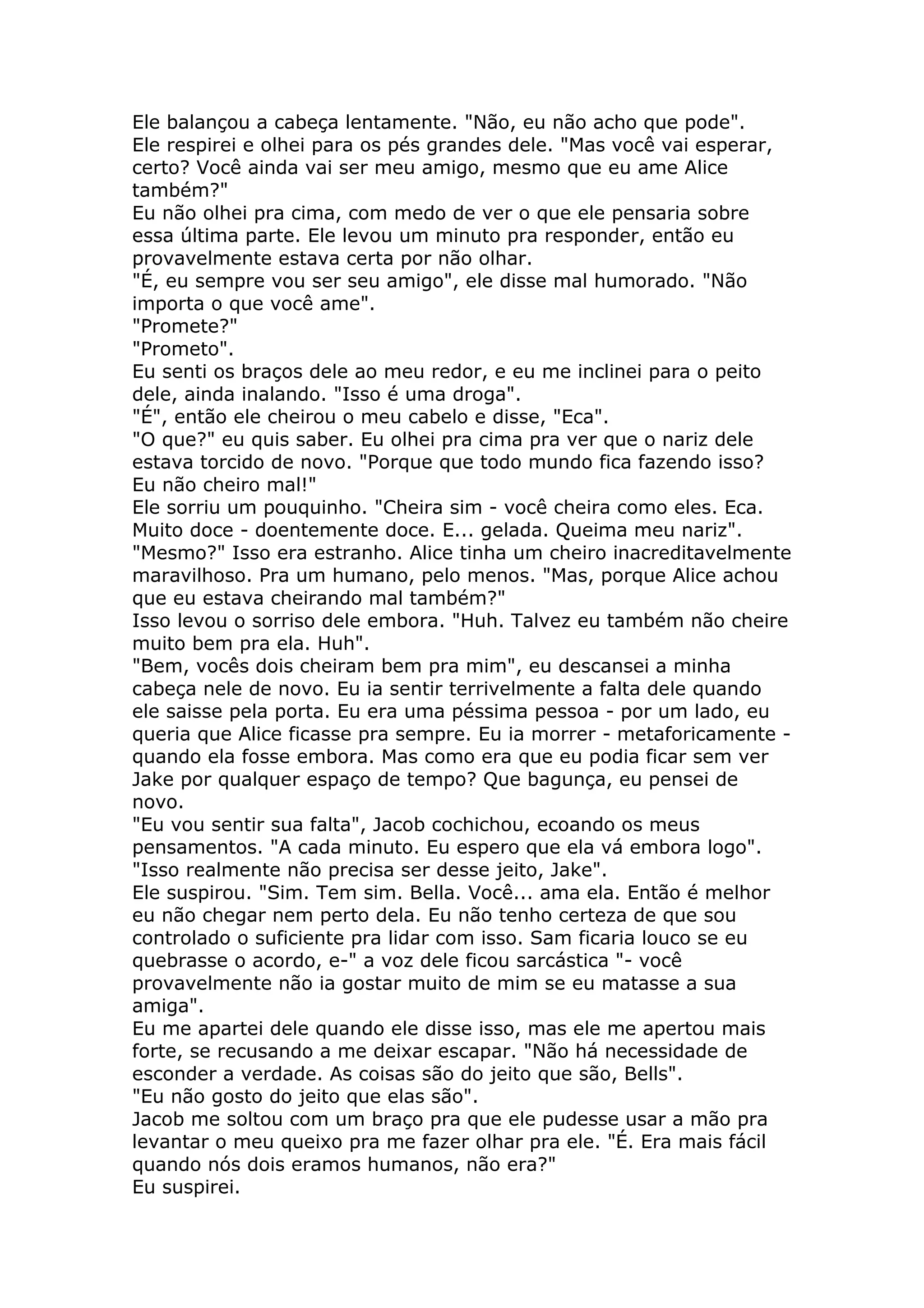 Ele balançou a cabeça lentamente. "Não, eu não acho que pode".
Ele respirei e olhei para os pés grandes dele. "Mas você vai esperar,
certo? Você ainda vai ser meu amigo, mesmo que eu ame Alice
também?"
Eu não olhei pra cima, com medo de ver o que ele pensaria sobre
essa última parte. Ele levou um minuto pra responder, então eu
provavelmente estava certa por não olhar.
"É, eu sempre vou ser seu amigo", ele disse mal humorado. "Não
importa o que você ame".
"Promete?"
"Prometo".
Eu senti os braços dele ao meu redor, e eu me inclinei para o peito
dele, ainda inalando. "Isso é uma droga".
"É", então ele cheirou o meu cabelo e disse, "Eca".
"O que?" eu quis saber. Eu olhei pra cima pra ver que o nariz dele
estava torcido de novo. "Porque que todo mundo fica fazendo isso?
Eu não cheiro mal!"
Ele sorriu um pouquinho. "Cheira sim - você cheira como eles. Eca.
Muito doce - doentemente doce. E... gelada. Queima meu nariz".
"Mesmo?" Isso era estranho. Alice tinha um cheiro inacreditavelmente
maravilhoso. Pra um humano, pelo menos. "Mas, porque Alice achou
que eu estava cheirando mal também?"
Isso levou o sorriso dele embora. "Huh. Talvez eu também não cheire
muito bem pra ela. Huh".
"Bem, vocês dois cheiram bem pra mim", eu descansei a minha
cabeça nele de novo. Eu ia sentir terrivelmente a falta dele quando
ele saisse pela porta. Eu era uma péssima pessoa - por um lado, eu
queria que Alice ficasse pra sempre. Eu ia morrer - metaforicamente -
quando ela fosse embora. Mas como era que eu podia ficar sem ver
Jake por qualquer espaço de tempo? Que bagunça, eu pensei de
novo.
"Eu vou sentir sua falta", Jacob cochichou, ecoando os meus
pensamentos. "A cada minuto. Eu espero que ela vá embora logo".
"Isso realmente não precisa ser desse jeito, Jake".
Ele suspirou. "Sim. Tem sim. Bella. Você... ama ela. Então é melhor
eu não chegar nem perto dela. Eu não tenho certeza de que sou
controlado o suficiente pra lidar com isso. Sam ficaria louco se eu
quebrasse o acordo, e-" a voz dele ficou sarcástica "- você
provavelmente não ia gostar muito de mim se eu matasse a sua
amiga".
Eu me apartei dele quando ele disse isso, mas ele me apertou mais
forte, se recusando a me deixar escapar. "Não há necessidade de
esconder a verdade. As coisas são do jeito que são, Bells".
"Eu não gosto do jeito que elas são".
Jacob me soltou com um braço pra que ele pudesse usar a mão pra
levantar o meu queixo pra me fazer olhar pra ele. "É. Era mais fácil
quando nós dois eramos humanos, não era?"
Eu suspirei.
 