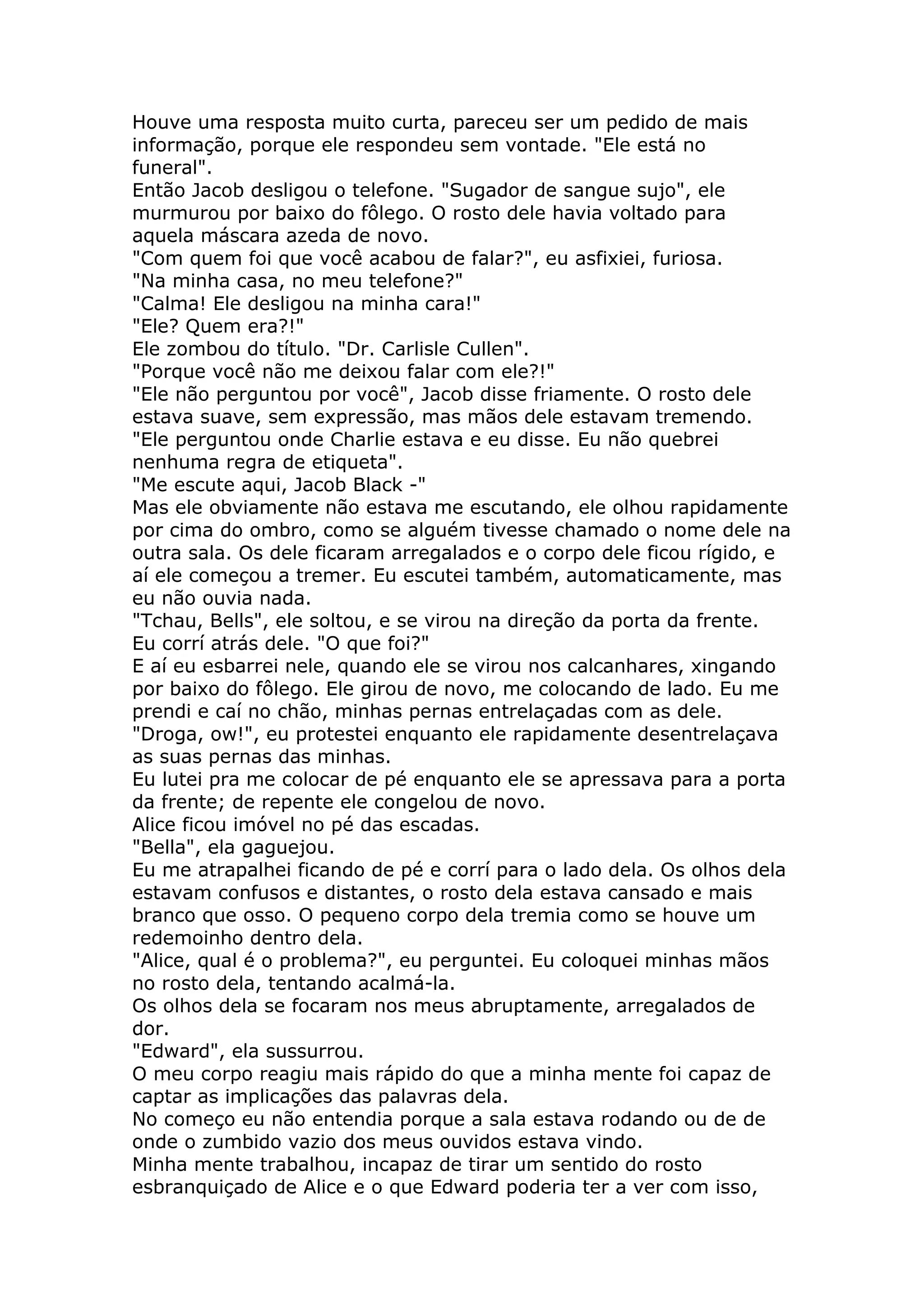 Houve uma resposta muito curta, pareceu ser um pedido de mais
informação, porque ele respondeu sem vontade. "Ele está no
funeral".
Então Jacob desligou o telefone. "Sugador de sangue sujo", ele
murmurou por baixo do fôlego. O rosto dele havia voltado para
aquela máscara azeda de novo.
"Com quem foi que você acabou de falar?", eu asfixiei, furiosa.
"Na minha casa, no meu telefone?"
"Calma! Ele desligou na minha cara!"
"Ele? Quem era?!"
Ele zombou do título. "Dr. Carlisle Cullen".
"Porque você não me deixou falar com ele?!"
"Ele não perguntou por você", Jacob disse friamente. O rosto dele
estava suave, sem expressão, mas mãos dele estavam tremendo.
"Ele perguntou onde Charlie estava e eu disse. Eu não quebrei
nenhuma regra de etiqueta".
"Me escute aqui, Jacob Black -"
Mas ele obviamente não estava me escutando, ele olhou rapidamente
por cima do ombro, como se alguém tivesse chamado o nome dele na
outra sala. Os dele ficaram arregalados e o corpo dele ficou rígido, e
aí ele começou a tremer. Eu escutei também, automaticamente, mas
eu não ouvia nada.
"Tchau, Bells", ele soltou, e se virou na direção da porta da frente.
Eu corrí atrás dele. "O que foi?"
E aí eu esbarrei nele, quando ele se virou nos calcanhares, xingando
por baixo do fôlego. Ele girou de novo, me colocando de lado. Eu me
prendi e caí no chão, minhas pernas entrelaçadas com as dele.
"Droga, ow!", eu protestei enquanto ele rapidamente desentrelaçava
as suas pernas das minhas.
Eu lutei pra me colocar de pé enquanto ele se apressava para a porta
da frente; de repente ele congelou de novo.
Alice ficou imóvel no pé das escadas.
"Bella", ela gaguejou.
Eu me atrapalhei ficando de pé e corrí para o lado dela. Os olhos dela
estavam confusos e distantes, o rosto dela estava cansado e mais
branco que osso. O pequeno corpo dela tremia como se houve um
redemoinho dentro dela.
"Alice, qual é o problema?", eu perguntei. Eu coloquei minhas mãos
no rosto dela, tentando acalmá-la.
Os olhos dela se focaram nos meus abruptamente, arregalados de
dor.
"Edward", ela sussurrou.
O meu corpo reagiu mais rápido do que a minha mente foi capaz de
captar as implicações das palavras dela.
No começo eu não entendia porque a sala estava rodando ou de de
onde o zumbido vazio dos meus ouvidos estava vindo.
Minha mente trabalhou, incapaz de tirar um sentido do rosto
esbranquiçado de Alice e o que Edward poderia ter a ver com isso,
 