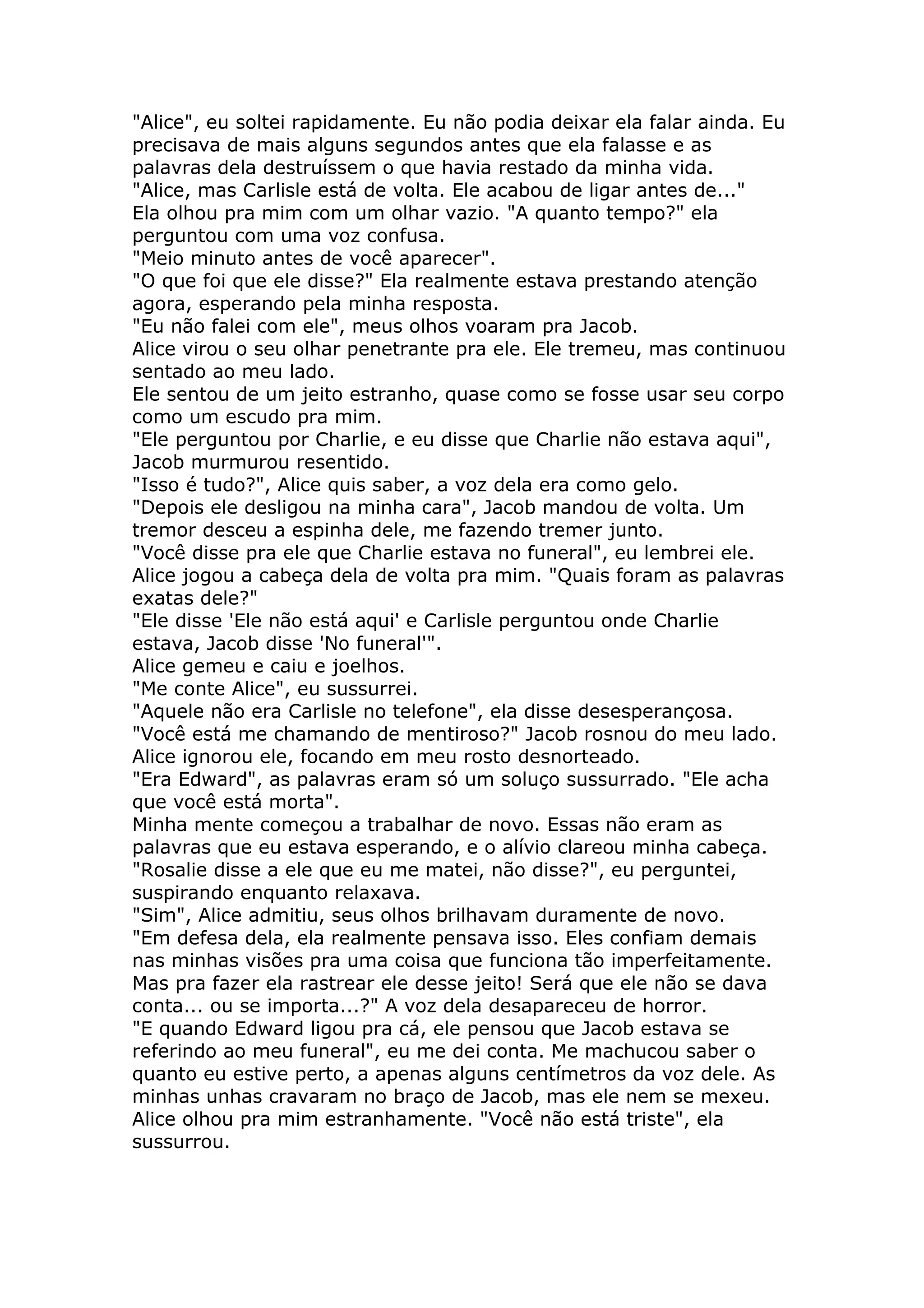 "Alice", eu soltei rapidamente. Eu não podia deixar ela falar ainda. Eu
precisava de mais alguns segundos antes que ela falasse e as
palavras dela destruíssem o que havia restado da minha vida.
"Alice, mas Carlisle está de volta. Ele acabou de ligar antes de..."
Ela olhou pra mim com um olhar vazio. "A quanto tempo?" ela
perguntou com uma voz confusa.
"Meio minuto antes de você aparecer".
"O que foi que ele disse?" Ela realmente estava prestando atenção
agora, esperando pela minha resposta.
"Eu não falei com ele", meus olhos voaram pra Jacob.
Alice virou o seu olhar penetrante pra ele. Ele tremeu, mas continuou
sentado ao meu lado.
Ele sentou de um jeito estranho, quase como se fosse usar seu corpo
como um escudo pra mim.
"Ele perguntou por Charlie, e eu disse que Charlie não estava aqui",
Jacob murmurou resentido.
"Isso é tudo?", Alice quis saber, a voz dela era como gelo.
"Depois ele desligou na minha cara", Jacob mandou de volta. Um
tremor desceu a espinha dele, me fazendo tremer junto.
"Você disse pra ele que Charlie estava no funeral", eu lembrei ele.
Alice jogou a cabeça dela de volta pra mim. "Quais foram as palavras
exatas dele?"
"Ele disse 'Ele não está aqui' e Carlisle perguntou onde Charlie
estava, Jacob disse 'No funeral'".
Alice gemeu e caiu e joelhos.
"Me conte Alice", eu sussurrei.
"Aquele não era Carlisle no telefone", ela disse desesperançosa.
"Você está me chamando de mentiroso?" Jacob rosnou do meu lado.
Alice ignorou ele, focando em meu rosto desnorteado.
"Era Edward", as palavras eram só um soluço sussurrado. "Ele acha
que você está morta".
Minha mente começou a trabalhar de novo. Essas não eram as
palavras que eu estava esperando, e o alívio clareou minha cabeça.
"Rosalie disse a ele que eu me matei, não disse?", eu perguntei,
suspirando enquanto relaxava.
"Sim", Alice admitiu, seus olhos brilhavam duramente de novo.
"Em defesa dela, ela realmente pensava isso. Eles confiam demais
nas minhas visões pra uma coisa que funciona tão imperfeitamente.
Mas pra fazer ela rastrear ele desse jeito! Será que ele não se dava
conta... ou se importa...?" A voz dela desapareceu de horror.
"E quando Edward ligou pra cá, ele pensou que Jacob estava se
referindo ao meu funeral", eu me dei conta. Me machucou saber o
quanto eu estive perto, a apenas alguns centímetros da voz dele. As
minhas unhas cravaram no braço de Jacob, mas ele nem se mexeu.
Alice olhou pra mim estranhamente. "Você não está triste", ela
sussurrou.
 