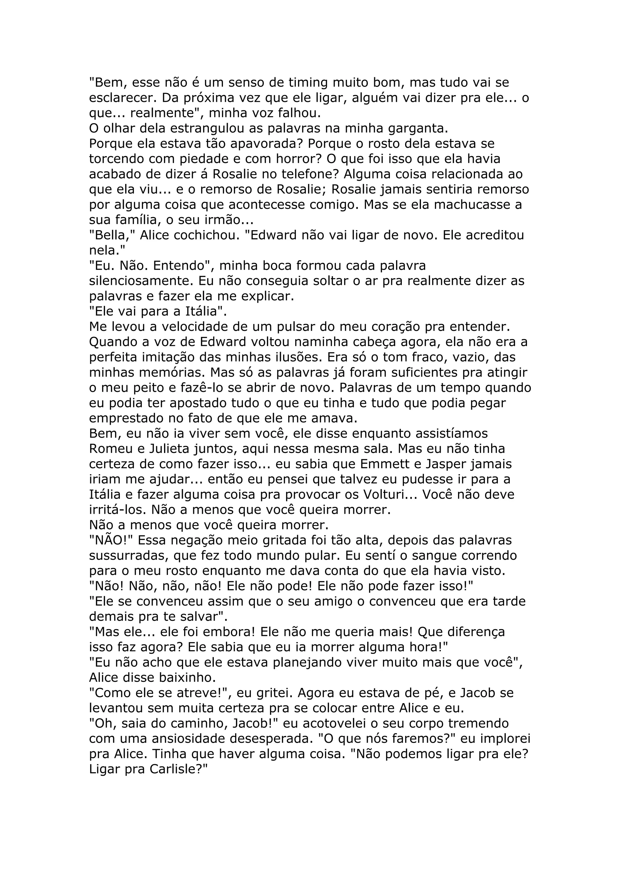 "Bem, esse não é um senso de timing muito bom, mas tudo vai se
esclarecer. Da próxima vez que ele ligar, alguém vai dizer pra ele... o
que... realmente", minha voz falhou.
O olhar dela estrangulou as palavras na minha garganta.
Porque ela estava tão apavorada? Porque o rosto dela estava se
torcendo com piedade e com horror? O que foi isso que ela havia
acabado de dizer á Rosalie no telefone? Alguma coisa relacionada ao
que ela viu... e o remorso de Rosalie; Rosalie jamais sentiria remorso
por alguma coisa que acontecesse comigo. Mas se ela machucasse a
sua família, o seu irmão...
"Bella," Alice cochichou. "Edward não vai ligar de novo. Ele acreditou
nela."
"Eu. Não. Entendo", minha boca formou cada palavra
silenciosamente. Eu não conseguia soltar o ar pra realmente dizer as
palavras e fazer ela me explicar.
"Ele vai para a Itália".
Me levou a velocidade de um pulsar do meu coração pra entender.
Quando a voz de Edward voltou naminha cabeça agora, ela não era a
perfeita imitação das minhas ilusões. Era só o tom fraco, vazio, das
minhas memórias. Mas só as palavras já foram suficientes pra atingir
o meu peito e fazê-lo se abrir de novo. Palavras de um tempo quando
eu podia ter apostado tudo o que eu tinha e tudo que podia pegar
emprestado no fato de que ele me amava.
Bem, eu não ia viver sem você, ele disse enquanto assistíamos
Romeu e Julieta juntos, aqui nessa mesma sala. Mas eu não tinha
certeza de como fazer isso... eu sabia que Emmett e Jasper jamais
iriam me ajudar... então eu pensei que talvez eu pudesse ir para a
Itália e fazer alguma coisa pra provocar os Volturi... Você não deve
irritá-los. Não a menos que você queira morrer.
Não a menos que você queira morrer.
"NÃO!" Essa negação meio gritada foi tão alta, depois das palavras
sussurradas, que fez todo mundo pular. Eu sentí o sangue correndo
para o meu rosto enquanto me dava conta do que ela havia visto.
"Não! Não, não, não! Ele não pode! Ele não pode fazer isso!"
"Ele se convenceu assim que o seu amigo o convenceu que era tarde
demais pra te salvar".
"Mas ele... ele foi embora! Ele não me queria mais! Que diferença
isso faz agora? Ele sabia que eu ia morrer alguma hora!"
"Eu não acho que ele estava planejando viver muito mais que você",
Alice disse baixinho.
"Como ele se atreve!", eu gritei. Agora eu estava de pé, e Jacob se
levantou sem muita certeza pra se colocar entre Alice e eu.
"Oh, saia do caminho, Jacob!" eu acotovelei o seu corpo tremendo
com uma ansiosidade desesperada. "O que nós faremos?" eu implorei
pra Alice. Tinha que haver alguma coisa. "Não podemos ligar pra ele?
Ligar pra Carlisle?"
 