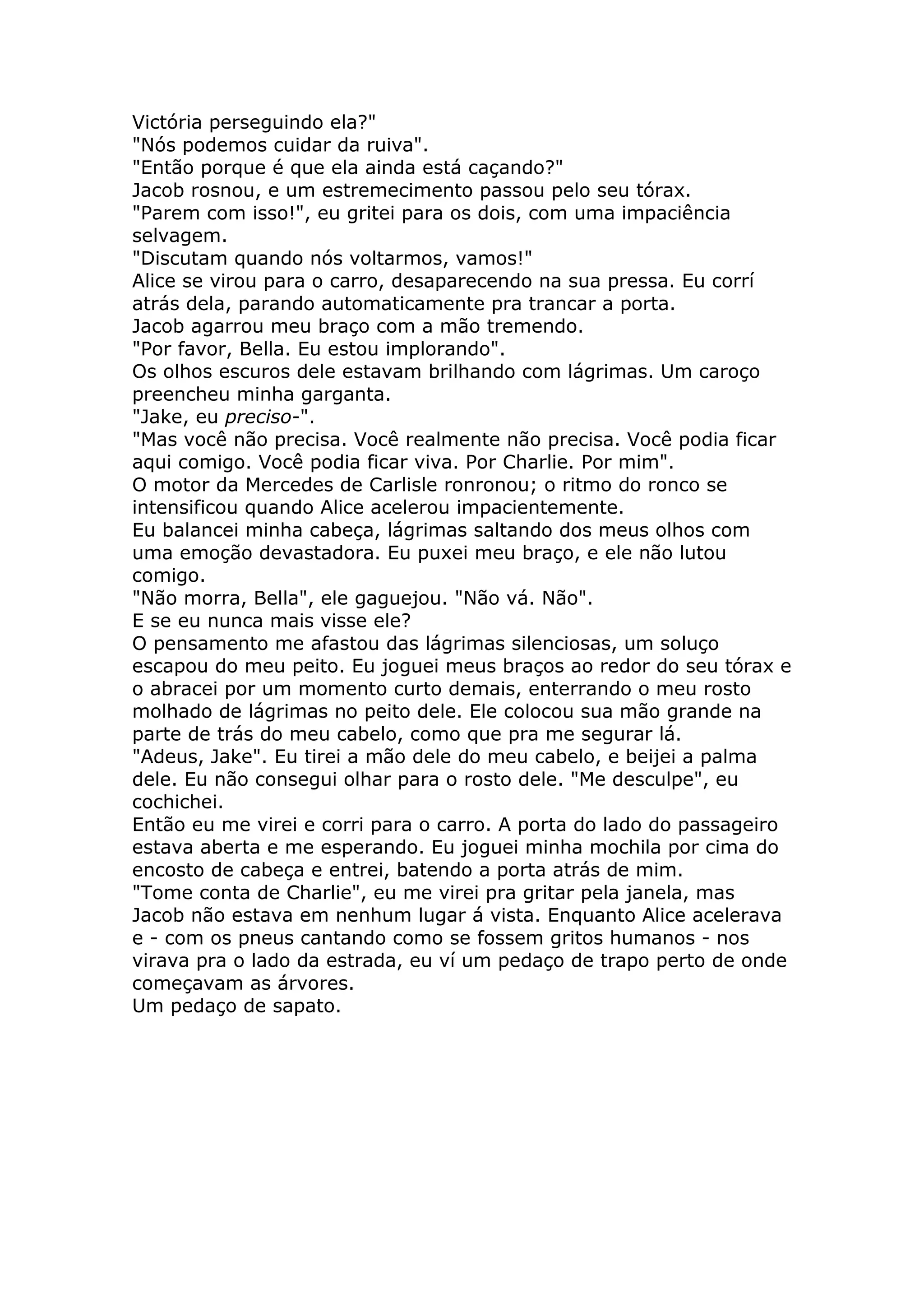 Victória perseguindo ela?"
"Nós podemos cuidar da ruiva".
"Então porque é que ela ainda está caçando?"
Jacob rosnou, e um estremecimento passou pelo seu tórax.
"Parem com isso!", eu gritei para os dois, com uma impaciência
selvagem.
"Discutam quando nós voltarmos, vamos!"
Alice se virou para o carro, desaparecendo na sua pressa. Eu corrí
atrás dela, parando automaticamente pra trancar a porta.
Jacob agarrou meu braço com a mão tremendo.
"Por favor, Bella. Eu estou implorando".
Os olhos escuros dele estavam brilhando com lágrimas. Um caroço
preencheu minha garganta.
"Jake, eu preciso-".
"Mas você não precisa. Você realmente não precisa. Você podia ficar
aqui comigo. Você podia ficar viva. Por Charlie. Por mim".
O motor da Mercedes de Carlisle ronronou; o ritmo do ronco se
intensificou quando Alice acelerou impacientemente.
Eu balancei minha cabeça, lágrimas saltando dos meus olhos com
uma emoção devastadora. Eu puxei meu braço, e ele não lutou
comigo.
"Não morra, Bella", ele gaguejou. "Não vá. Não".
E se eu nunca mais visse ele?
O pensamento me afastou das lágrimas silenciosas, um soluço
escapou do meu peito. Eu joguei meus braços ao redor do seu tórax e
o abracei por um momento curto demais, enterrando o meu rosto
molhado de lágrimas no peito dele. Ele colocou sua mão grande na
parte de trás do meu cabelo, como que pra me segurar lá.
"Adeus, Jake". Eu tirei a mão dele do meu cabelo, e beijei a palma
dele. Eu não consegui olhar para o rosto dele. "Me desculpe", eu
cochichei.
Então eu me virei e corri para o carro. A porta do lado do passageiro
estava aberta e me esperando. Eu joguei minha mochila por cima do
encosto de cabeça e entrei, batendo a porta atrás de mim.
"Tome conta de Charlie", eu me virei pra gritar pela janela, mas
Jacob não estava em nenhum lugar á vista. Enquanto Alice acelerava
e - com os pneus cantando como se fossem gritos humanos - nos
virava pra o lado da estrada, eu ví um pedaço de trapo perto de onde
começavam as árvores.
Um pedaço de sapato.
 