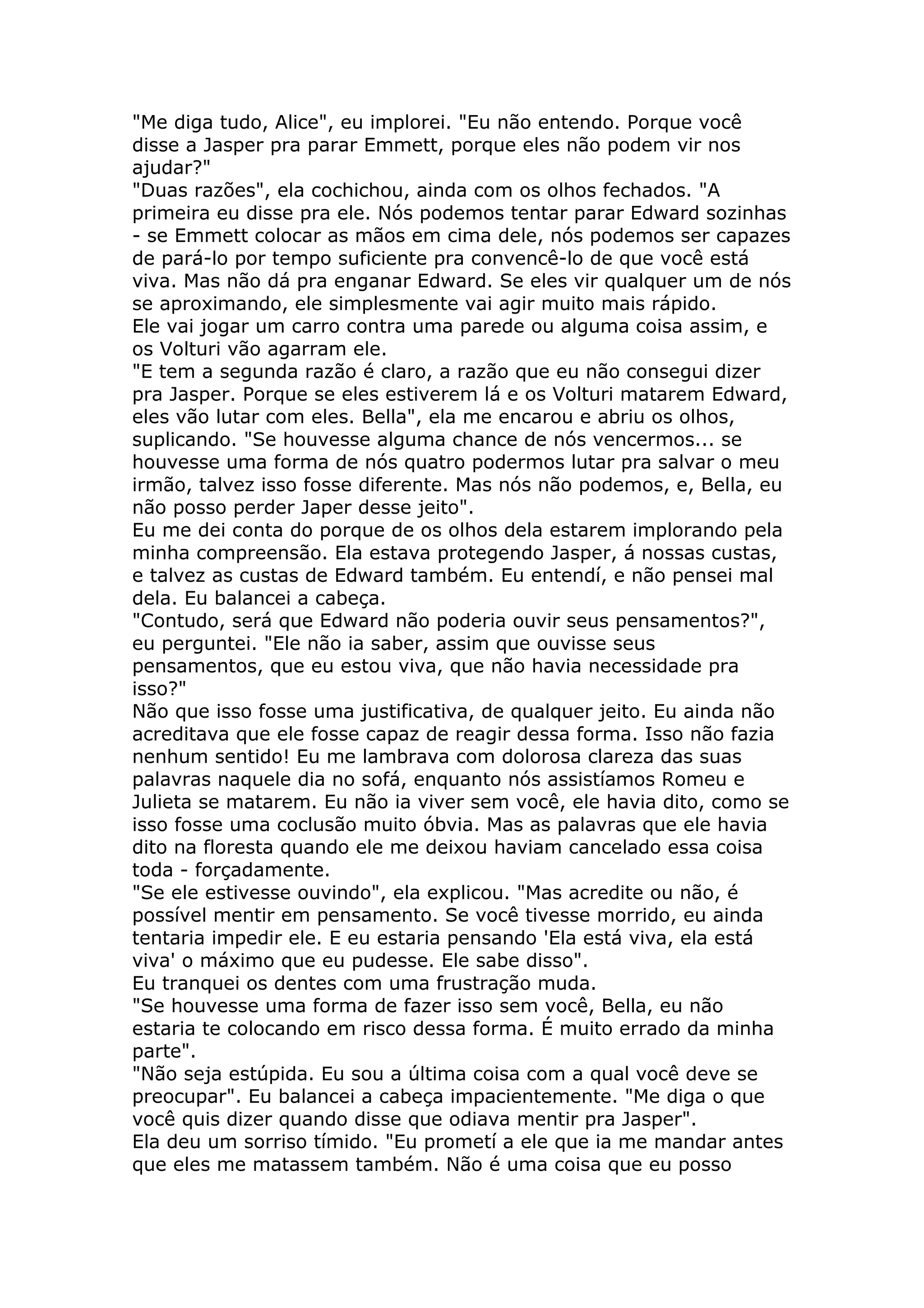 "Me diga tudo, Alice", eu implorei. "Eu não entendo. Porque você
disse a Jasper pra parar Emmett, porque eles não podem vir nos
ajudar?"
"Duas razões", ela cochichou, ainda com os olhos fechados. "A
primeira eu disse pra ele. Nós podemos tentar parar Edward sozinhas
- se Emmett colocar as mãos em cima dele, nós podemos ser capazes
de pará-lo por tempo suficiente pra convencê-lo de que você está
viva. Mas não dá pra enganar Edward. Se eles vir qualquer um de nós
se aproximando, ele simplesmente vai agir muito mais rápido.
Ele vai jogar um carro contra uma parede ou alguma coisa assim, e
os Volturi vão agarram ele.
"E tem a segunda razão é claro, a razão que eu não consegui dizer
pra Jasper. Porque se eles estiverem lá e os Volturi matarem Edward,
eles vão lutar com eles. Bella", ela me encarou e abriu os olhos,
suplicando. "Se houvesse alguma chance de nós vencermos... se
houvesse uma forma de nós quatro podermos lutar pra salvar o meu
irmão, talvez isso fosse diferente. Mas nós não podemos, e, Bella, eu
não posso perder Japer desse jeito".
Eu me dei conta do porque de os olhos dela estarem implorando pela
minha compreensão. Ela estava protegendo Jasper, á nossas custas,
e talvez as custas de Edward também. Eu entendí, e não pensei mal
dela. Eu balancei a cabeça.
"Contudo, será que Edward não poderia ouvir seus pensamentos?",
eu perguntei. "Ele não ia saber, assim que ouvisse seus
pensamentos, que eu estou viva, que não havia necessidade pra
isso?"
Não que isso fosse uma justificativa, de qualquer jeito. Eu ainda não
acreditava que ele fosse capaz de reagir dessa forma. Isso não fazia
nenhum sentido! Eu me lambrava com dolorosa clareza das suas
palavras naquele dia no sofá, enquanto nós assistíamos Romeu e
Julieta se matarem. Eu não ia viver sem você, ele havia dito, como se
isso fosse uma coclusão muito óbvia. Mas as palavras que ele havia
dito na floresta quando ele me deixou haviam cancelado essa coisa
toda - forçadamente.
"Se ele estivesse ouvindo", ela explicou. "Mas acredite ou não, é
possível mentir em pensamento. Se você tivesse morrido, eu ainda
tentaria impedir ele. E eu estaria pensando 'Ela está viva, ela está
viva' o máximo que eu pudesse. Ele sabe disso".
Eu tranquei os dentes com uma frustração muda.
"Se houvesse uma forma de fazer isso sem você, Bella, eu não
estaria te colocando em risco dessa forma. É muito errado da minha
parte".
"Não seja estúpida. Eu sou a última coisa com a qual você deve se
preocupar". Eu balancei a cabeça impacientemente. "Me diga o que
você quis dizer quando disse que odiava mentir pra Jasper".
Ela deu um sorriso tímido. "Eu prometí a ele que ia me mandar antes
que eles me matassem também. Não é uma coisa que eu posso
 