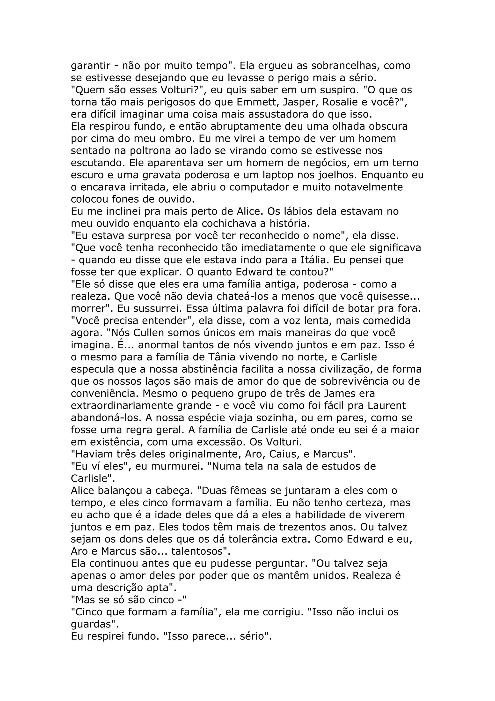 garantir - não por muito tempo". Ela ergueu as sobrancelhas, como
se estivesse desejando que eu levasse o perigo mais a sério.
"Quem são esses Volturi?", eu quis saber em um suspiro. "O que os
torna tão mais perigosos do que Emmett, Jasper, Rosalie e você?",
era difícil imaginar uma coisa mais assustadora do que isso.
Ela respirou fundo, e então abruptamente deu uma olhada obscura
por cima do meu ombro. Eu me virei a tempo de ver um homem
sentado na poltrona ao lado se virando como se estivesse nos
escutando. Ele aparentava ser um homem de negócios, em um terno
escuro e uma gravata poderosa e um laptop nos joelhos. Enquanto eu
o encarava irritada, ele abriu o computador e muito notavelmente
colocou fones de ouvido.
Eu me inclinei pra mais perto de Alice. Os lábios dela estavam no
meu ouvido enquanto ela cochichava a história.
"Eu estava surpresa por você ter reconhecido o nome", ela disse.
"Que você tenha reconhecido tão imediatamente o que ele significava
- quando eu disse que ele estava indo para a Itália. Eu pensei que
fosse ter que explicar. O quanto Edward te contou?"
"Ele só disse que eles era uma família antiga, poderosa - como a
realeza. Que você não devia chateá-los a menos que você quisesse...
morrer". Eu sussurrei. Essa última palavra foi difícil de botar pra fora.
"Você precisa entender", ela disse, com a voz lenta, mais comedida
agora. "Nós Cullen somos únicos em mais maneiras do que você
imagina. É... anormal tantos de nós vivendo juntos e em paz. Isso é
o mesmo para a família de Tânia vivendo no norte, e Carlisle
especula que a nossa abstinência facilita a nossa civilização, de forma
que os nossos laços são mais de amor do que de sobrevivência ou de
conveniência. Mesmo o pequeno grupo de três de James era
extraordinariamente grande - e você viu como foi fácil pra Laurent
abandoná-los. A nossa espécie viaja sozinha, ou em pares, como se
fosse uma regra geral. A família de Carlisle até onde eu sei é a maior
em existência, com uma excessão. Os Volturi.
"Haviam três deles originalmente, Aro, Caius, e Marcus".
"Eu ví eles", eu murmurei. "Numa tela na sala de estudos de
Carlisle".
Alice balançou a cabeça. "Duas fêmeas se juntaram a eles com o
tempo, e eles cinco formavam a família. Eu não tenho certeza, mas
eu acho que é a idade deles que dá a eles a habilidade de viverem
juntos e em paz. Eles todos têm mais de trezentos anos. Ou talvez
sejam os dons deles que os dá tolerância extra. Como Edward e eu,
Aro e Marcus são... talentosos".
Ela continuou antes que eu pudesse perguntar. "Ou talvez seja
apenas o amor deles por poder que os mantêm unidos. Realeza é
uma descrição apta".
"Mas se só são cinco -"
"Cinco que formam a família", ela me corrigiu. "Isso não inclui os
guardas".
Eu respirei fundo. "Isso parece... sério".
 
