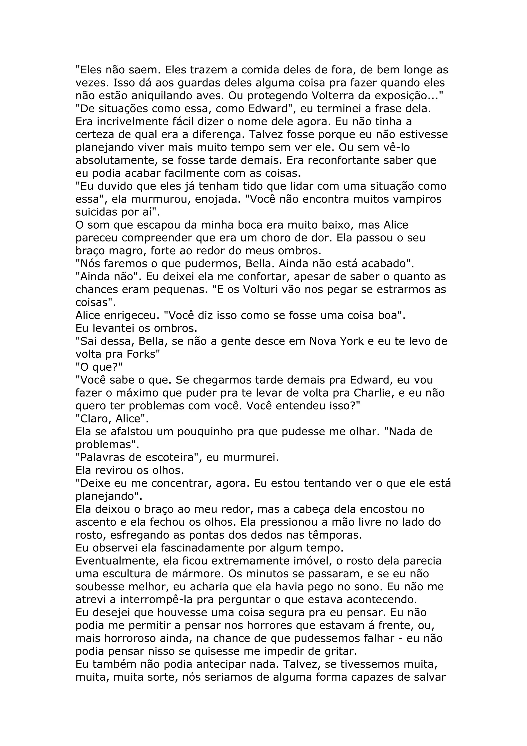 "Eles não saem. Eles trazem a comida deles de fora, de bem longe as
vezes. Isso dá aos guardas deles alguma coisa pra fazer quando eles
não estão aniquilando aves. Ou protegendo Volterra da exposição..."
"De situações como essa, como Edward", eu terminei a frase dela.
Era incrivelmente fácil dizer o nome dele agora. Eu não tinha a
certeza de qual era a diferença. Talvez fosse porque eu não estivesse
planejando viver mais muito tempo sem ver ele. Ou sem vê-lo
absolutamente, se fosse tarde demais. Era reconfortante saber que
eu podia acabar facilmente com as coisas.
"Eu duvido que eles já tenham tido que lidar com uma situação como
essa", ela murmurou, enojada. "Você não encontra muitos vampiros
suicidas por aí".
O som que escapou da minha boca era muito baixo, mas Alice
pareceu compreender que era um choro de dor. Ela passou o seu
braço magro, forte ao redor do meus ombros.
"Nós faremos o que pudermos, Bella. Ainda não está acabado".
"Ainda não". Eu deixei ela me confortar, apesar de saber o quanto as
chances eram pequenas. "E os Volturi vão nos pegar se estrarmos as
coisas".
Alice enrigeceu. "Você diz isso como se fosse uma coisa boa".
Eu levantei os ombros.
"Sai dessa, Bella, se não a gente desce em Nova York e eu te levo de
volta pra Forks"
"O que?"
"Você sabe o que. Se chegarmos tarde demais pra Edward, eu vou
fazer o máximo que puder pra te levar de volta pra Charlie, e eu não
quero ter problemas com você. Você entendeu isso?"
"Claro, Alice".
Ela se afalstou um pouquinho pra que pudesse me olhar. "Nada de
problemas".
"Palavras de escoteira", eu murmurei.
Ela revirou os olhos.
"Deixe eu me concentrar, agora. Eu estou tentando ver o que ele está
planejando".
Ela deixou o braço ao meu redor, mas a cabeça dela encostou no
ascento e ela fechou os olhos. Ela pressionou a mão livre no lado do
rosto, esfregando as pontas dos dedos nas têmporas.
Eu observei ela fascinadamente por algum tempo.
Eventualmente, ela ficou extremamente imóvel, o rosto dela parecia
uma escultura de mármore. Os minutos se passaram, e se eu não
soubesse melhor, eu acharia que ela havia pego no sono. Eu não me
atrevi a interrompê-la pra perguntar o que estava acontecendo.
Eu desejei que houvesse uma coisa segura pra eu pensar. Eu não
podia me permitir a pensar nos horrores que estavam á frente, ou,
mais horroroso ainda, na chance de que pudessemos falhar - eu não
podia pensar nisso se quisesse me impedir de gritar.
Eu também não podia antecipar nada. Talvez, se tivessemos muita,
muita, muita sorte, nós seriamos de alguma forma capazes de salvar
 