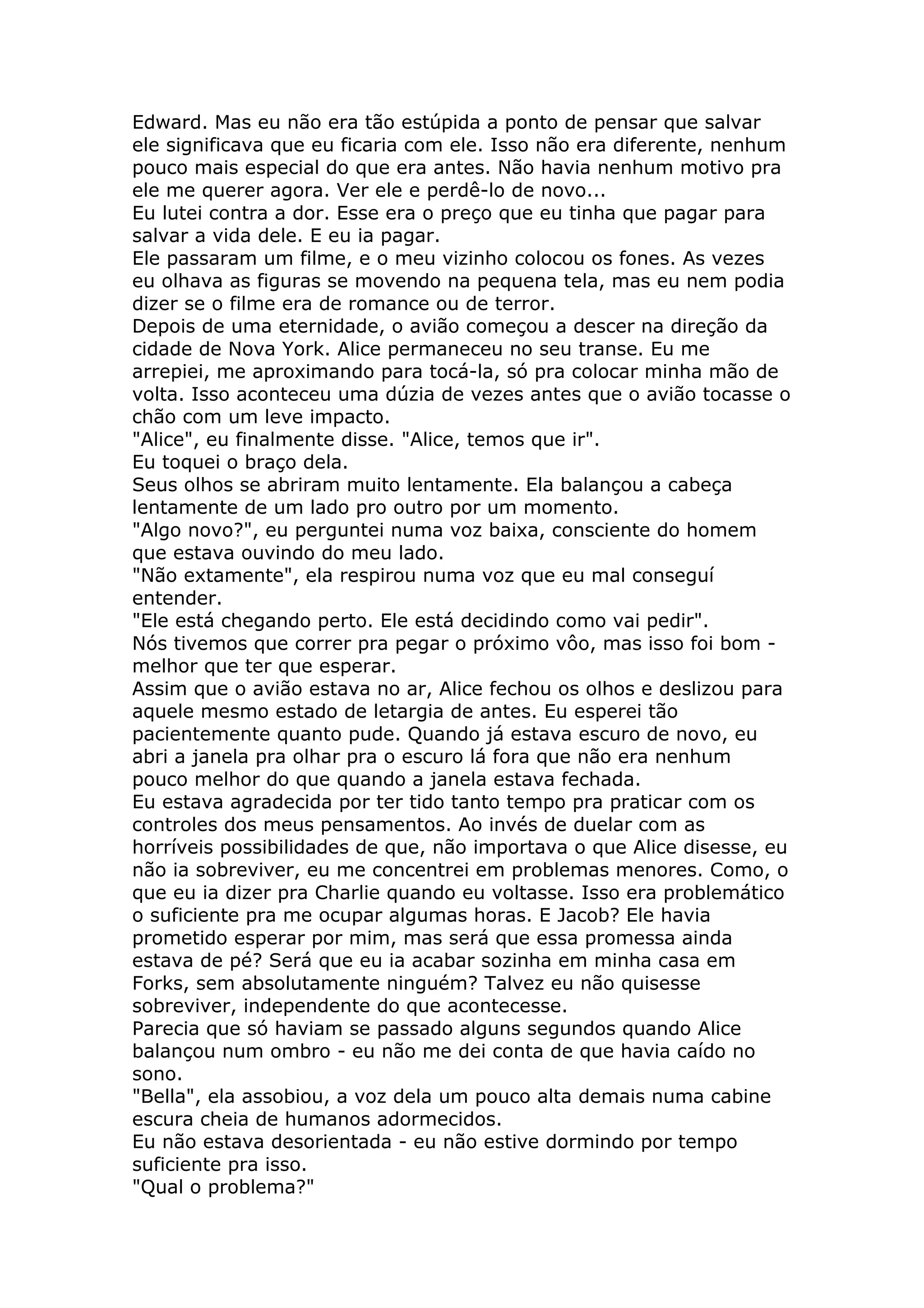 Edward. Mas eu não era tão estúpida a ponto de pensar que salvar
ele significava que eu ficaria com ele. Isso não era diferente, nenhum
pouco mais especial do que era antes. Não havia nenhum motivo pra
ele me querer agora. Ver ele e perdê-lo de novo...
Eu lutei contra a dor. Esse era o preço que eu tinha que pagar para
salvar a vida dele. E eu ia pagar.
Ele passaram um filme, e o meu vizinho colocou os fones. As vezes
eu olhava as figuras se movendo na pequena tela, mas eu nem podia
dizer se o filme era de romance ou de terror.
Depois de uma eternidade, o avião começou a descer na direção da
cidade de Nova York. Alice permaneceu no seu transe. Eu me
arrepiei, me aproximando para tocá-la, só pra colocar minha mão de
volta. Isso aconteceu uma dúzia de vezes antes que o avião tocasse o
chão com um leve impacto.
"Alice", eu finalmente disse. "Alice, temos que ir".
Eu toquei o braço dela.
Seus olhos se abriram muito lentamente. Ela balançou a cabeça
lentamente de um lado pro outro por um momento.
"Algo novo?", eu perguntei numa voz baixa, consciente do homem
que estava ouvindo do meu lado.
"Não extamente", ela respirou numa voz que eu mal conseguí
entender.
"Ele está chegando perto. Ele está decidindo como vai pedir".
Nós tivemos que correr pra pegar o próximo vôo, mas isso foi bom -
melhor que ter que esperar.
Assim que o avião estava no ar, Alice fechou os olhos e deslizou para
aquele mesmo estado de letargia de antes. Eu esperei tão
pacientemente quanto pude. Quando já estava escuro de novo, eu
abri a janela pra olhar pra o escuro lá fora que não era nenhum
pouco melhor do que quando a janela estava fechada.
Eu estava agradecida por ter tido tanto tempo pra praticar com os
controles dos meus pensamentos. Ao invés de duelar com as
horríveis possibilidades de que, não importava o que Alice disesse, eu
não ia sobreviver, eu me concentrei em problemas menores. Como, o
que eu ia dizer pra Charlie quando eu voltasse. Isso era problemático
o suficiente pra me ocupar algumas horas. E Jacob? Ele havia
prometido esperar por mim, mas será que essa promessa ainda
estava de pé? Será que eu ia acabar sozinha em minha casa em
Forks, sem absolutamente ninguém? Talvez eu não quisesse
sobreviver, independente do que acontecesse.
Parecia que só haviam se passado alguns segundos quando Alice
balançou num ombro - eu não me dei conta de que havia caído no
sono.
"Bella", ela assobiou, a voz dela um pouco alta demais numa cabine
escura cheia de humanos adormecidos.
Eu não estava desorientada - eu não estive dormindo por tempo
suficiente pra isso.
"Qual o problema?"
 