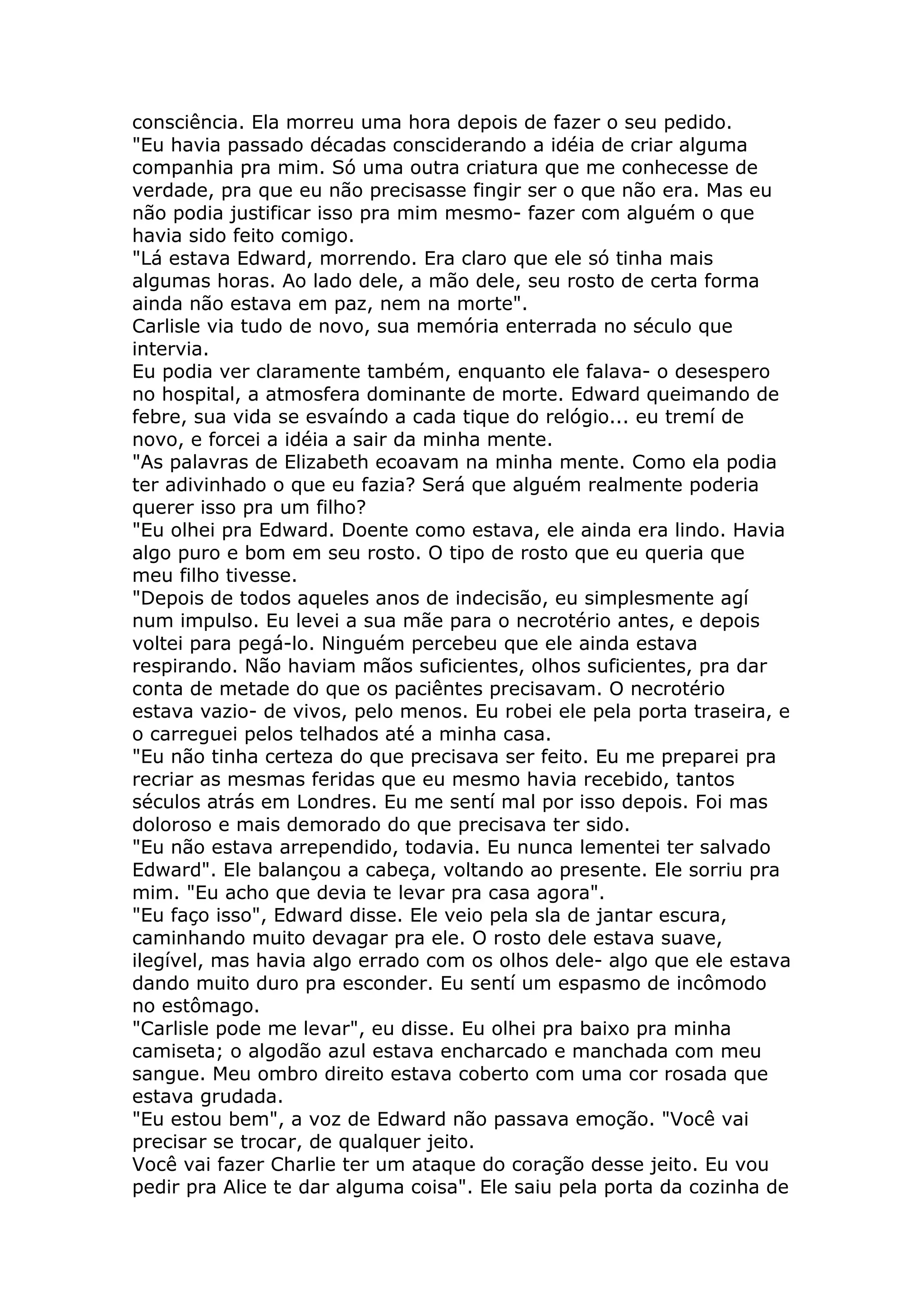 consciência. Ela morreu uma hora depois de fazer o seu pedido.
"Eu havia passado décadas consciderando a idéia de criar alguma
companhia pra mim. Só uma outra criatura que me conhecesse de
verdade, pra que eu não precisasse fingir ser o que não era. Mas eu
não podia justificar isso pra mim mesmo- fazer com alguém o que
havia sido feito comigo.
"Lá estava Edward, morrendo. Era claro que ele só tinha mais
algumas horas. Ao lado dele, a mão dele, seu rosto de certa forma
ainda não estava em paz, nem na morte".
Carlisle via tudo de novo, sua memória enterrada no século que
intervia.
Eu podia ver claramente também, enquanto ele falava- o desespero
no hospital, a atmosfera dominante de morte. Edward queimando de
febre, sua vida se esvaíndo a cada tique do relógio... eu tremí de
novo, e forcei a idéia a sair da minha mente.
"As palavras de Elizabeth ecoavam na minha mente. Como ela podia
ter adivinhado o que eu fazia? Será que alguém realmente poderia
querer isso pra um filho?
"Eu olhei pra Edward. Doente como estava, ele ainda era lindo. Havia
algo puro e bom em seu rosto. O tipo de rosto que eu queria que
meu filho tivesse.
"Depois de todos aqueles anos de indecisão, eu simplesmente agí
num impulso. Eu levei a sua mãe para o necrotério antes, e depois
voltei para pegá-lo. Ninguém percebeu que ele ainda estava
respirando. Não haviam mãos suficientes, olhos suficientes, pra dar
conta de metade do que os paciêntes precisavam. O necrotério
estava vazio- de vivos, pelo menos. Eu robei ele pela porta traseira, e
o carreguei pelos telhados até a minha casa.
"Eu não tinha certeza do que precisava ser feito. Eu me preparei pra
recriar as mesmas feridas que eu mesmo havia recebido, tantos
séculos atrás em Londres. Eu me sentí mal por isso depois. Foi mas
doloroso e mais demorado do que precisava ter sido.
"Eu não estava arrependido, todavia. Eu nunca lementei ter salvado
Edward". Ele balançou a cabeça, voltando ao presente. Ele sorriu pra
mim. "Eu acho que devia te levar pra casa agora".
"Eu faço isso", Edward disse. Ele veio pela sla de jantar escura,
caminhando muito devagar pra ele. O rosto dele estava suave,
ilegível, mas havia algo errado com os olhos dele- algo que ele estava
dando muito duro pra esconder. Eu sentí um espasmo de incômodo
no estômago.
"Carlisle pode me levar", eu disse. Eu olhei pra baixo pra minha
camiseta; o algodão azul estava encharcado e manchada com meu
sangue. Meu ombro direito estava coberto com uma cor rosada que
estava grudada.
"Eu estou bem", a voz de Edward não passava emoção. "Você vai
precisar se trocar, de qualquer jeito.
Você vai fazer Charlie ter um ataque do coração desse jeito. Eu vou
pedir pra Alice te dar alguma coisa". Ele saiu pela porta da cozinha de
 