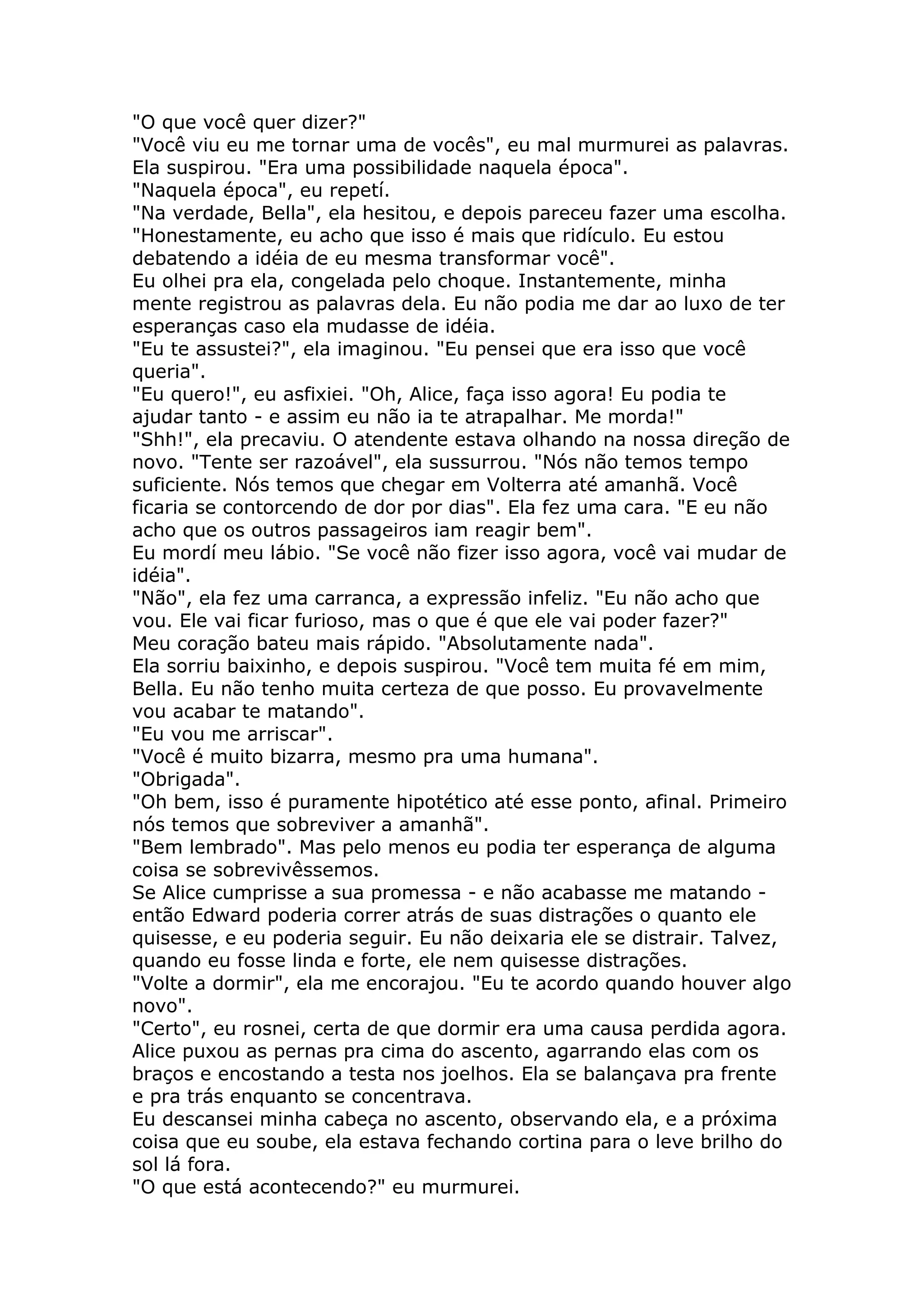 "O que você quer dizer?"
"Você viu eu me tornar uma de vocês", eu mal murmurei as palavras.
Ela suspirou. "Era uma possibilidade naquela época".
"Naquela época", eu repetí.
"Na verdade, Bella", ela hesitou, e depois pareceu fazer uma escolha.
"Honestamente, eu acho que isso é mais que ridículo. Eu estou
debatendo a idéia de eu mesma transformar você".
Eu olhei pra ela, congelada pelo choque. Instantemente, minha
mente registrou as palavras dela. Eu não podia me dar ao luxo de ter
esperanças caso ela mudasse de idéia.
"Eu te assustei?", ela imaginou. "Eu pensei que era isso que você
queria".
"Eu quero!", eu asfixiei. "Oh, Alice, faça isso agora! Eu podia te
ajudar tanto - e assim eu não ia te atrapalhar. Me morda!"
"Shh!", ela precaviu. O atendente estava olhando na nossa direção de
novo. "Tente ser razoável", ela sussurrou. "Nós não temos tempo
suficiente. Nós temos que chegar em Volterra até amanhã. Você
ficaria se contorcendo de dor por dias". Ela fez uma cara. "E eu não
acho que os outros passageiros iam reagir bem".
Eu mordí meu lábio. "Se você não fizer isso agora, você vai mudar de
idéia".
"Não", ela fez uma carranca, a expressão infeliz. "Eu não acho que
vou. Ele vai ficar furioso, mas o que é que ele vai poder fazer?"
Meu coração bateu mais rápido. "Absolutamente nada".
Ela sorriu baixinho, e depois suspirou. "Você tem muita fé em mim,
Bella. Eu não tenho muita certeza de que posso. Eu provavelmente
vou acabar te matando".
"Eu vou me arriscar".
"Você é muito bizarra, mesmo pra uma humana".
"Obrigada".
"Oh bem, isso é puramente hipotético até esse ponto, afinal. Primeiro
nós temos que sobreviver a amanhã".
"Bem lembrado". Mas pelo menos eu podia ter esperança de alguma
coisa se sobrevivêssemos.
Se Alice cumprisse a sua promessa - e não acabasse me matando -
então Edward poderia correr atrás de suas distrações o quanto ele
quisesse, e eu poderia seguir. Eu não deixaria ele se distrair. Talvez,
quando eu fosse linda e forte, ele nem quisesse distrações.
"Volte a dormir", ela me encorajou. "Eu te acordo quando houver algo
novo".
"Certo", eu rosnei, certa de que dormir era uma causa perdida agora.
Alice puxou as pernas pra cima do ascento, agarrando elas com os
braços e encostando a testa nos joelhos. Ela se balançava pra frente
e pra trás enquanto se concentrava.
Eu descansei minha cabeça no ascento, observando ela, e a próxima
coisa que eu soube, ela estava fechando cortina para o leve brilho do
sol lá fora.
"O que está acontecendo?" eu murmurei.
 