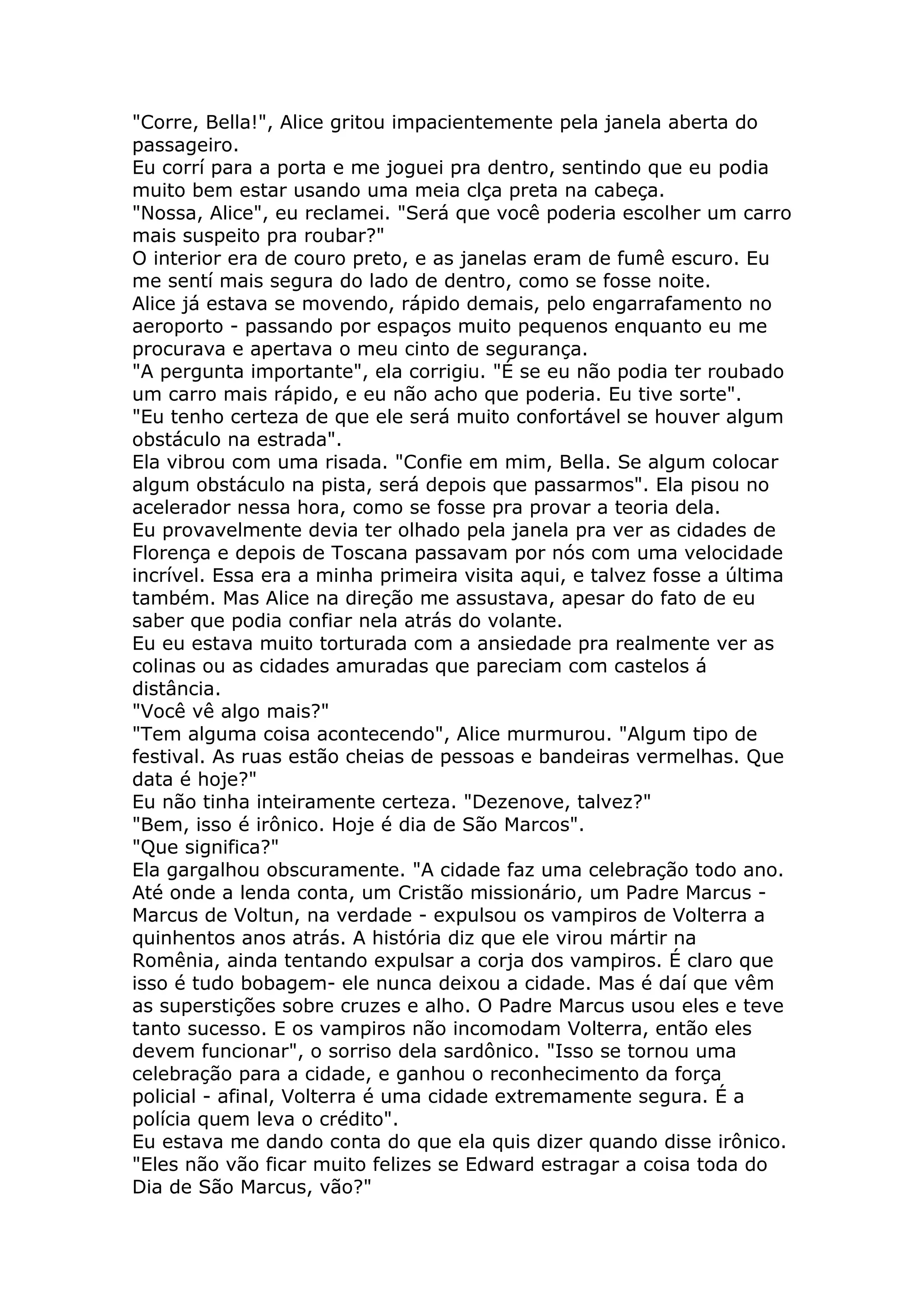 "Corre, Bella!", Alice gritou impacientemente pela janela aberta do
passageiro.
Eu corrí para a porta e me joguei pra dentro, sentindo que eu podia
muito bem estar usando uma meia clça preta na cabeça.
"Nossa, Alice", eu reclamei. "Será que você poderia escolher um carro
mais suspeito pra roubar?"
O interior era de couro preto, e as janelas eram de fumê escuro. Eu
me sentí mais segura do lado de dentro, como se fosse noite.
Alice já estava se movendo, rápido demais, pelo engarrafamento no
aeroporto - passando por espaços muito pequenos enquanto eu me
procurava e apertava o meu cinto de segurança.
"A pergunta importante", ela corrigiu. "É se eu não podia ter roubado
um carro mais rápido, e eu não acho que poderia. Eu tive sorte".
"Eu tenho certeza de que ele será muito confortável se houver algum
obstáculo na estrada".
Ela vibrou com uma risada. "Confie em mim, Bella. Se algum colocar
algum obstáculo na pista, será depois que passarmos". Ela pisou no
acelerador nessa hora, como se fosse pra provar a teoria dela.
Eu provavelmente devia ter olhado pela janela pra ver as cidades de
Florença e depois de Toscana passavam por nós com uma velocidade
incrível. Essa era a minha primeira visita aqui, e talvez fosse a última
também. Mas Alice na direção me assustava, apesar do fato de eu
saber que podia confiar nela atrás do volante.
Eu eu estava muito torturada com a ansiedade pra realmente ver as
colinas ou as cidades amuradas que pareciam com castelos á
distância.
"Você vê algo mais?"
"Tem alguma coisa acontecendo", Alice murmurou. "Algum tipo de
festival. As ruas estão cheias de pessoas e bandeiras vermelhas. Que
data é hoje?"
Eu não tinha inteiramente certeza. "Dezenove, talvez?"
"Bem, isso é irônico. Hoje é dia de São Marcos".
"Que significa?"
Ela gargalhou obscuramente. "A cidade faz uma celebração todo ano.
Até onde a lenda conta, um Cristão missionário, um Padre Marcus -
Marcus de Voltun, na verdade - expulsou os vampiros de Volterra a
quinhentos anos atrás. A história diz que ele virou mártir na
Romênia, ainda tentando expulsar a corja dos vampiros. É claro que
isso é tudo bobagem- ele nunca deixou a cidade. Mas é daí que vêm
as superstições sobre cruzes e alho. O Padre Marcus usou eles e teve
tanto sucesso. E os vampiros não incomodam Volterra, então eles
devem funcionar", o sorriso dela sardônico. "Isso se tornou uma
celebração para a cidade, e ganhou o reconhecimento da força
policial - afinal, Volterra é uma cidade extremamente segura. É a
polícia quem leva o crédito".
Eu estava me dando conta do que ela quis dizer quando disse irônico.
"Eles não vão ficar muito felizes se Edward estragar a coisa toda do
Dia de São Marcus, vão?"
 