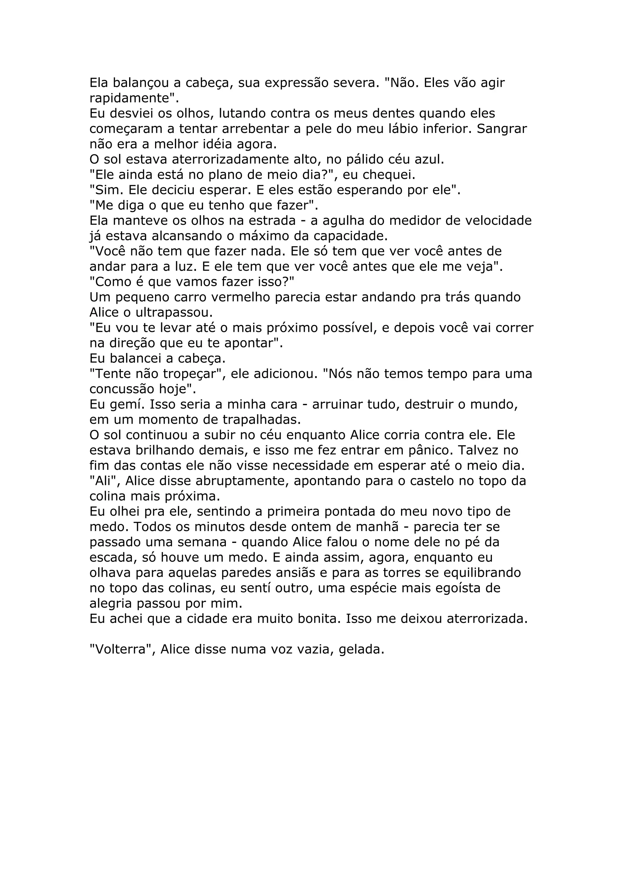 Ela balançou a cabeça, sua expressão severa. "Não. Eles vão agir
rapidamente".
Eu desviei os olhos, lutando contra os meus dentes quando eles
começaram a tentar arrebentar a pele do meu lábio inferior. Sangrar
não era a melhor idéia agora.
O sol estava aterrorizadamente alto, no pálido céu azul.
"Ele ainda está no plano de meio dia?", eu chequei.
"Sim. Ele deciciu esperar. E eles estão esperando por ele".
"Me diga o que eu tenho que fazer".
Ela manteve os olhos na estrada - a agulha do medidor de velocidade
já estava alcansando o máximo da capacidade.
"Você não tem que fazer nada. Ele só tem que ver você antes de
andar para a luz. E ele tem que ver você antes que ele me veja".
"Como é que vamos fazer isso?"
Um pequeno carro vermelho parecia estar andando pra trás quando
Alice o ultrapassou.
"Eu vou te levar até o mais próximo possível, e depois você vai correr
na direção que eu te apontar".
Eu balancei a cabeça.
"Tente não tropeçar", ele adicionou. "Nós não temos tempo para uma
concussão hoje".
Eu gemí. Isso seria a minha cara - arruinar tudo, destruir o mundo,
em um momento de trapalhadas.
O sol continuou a subir no céu enquanto Alice corria contra ele. Ele
estava brilhando demais, e isso me fez entrar em pânico. Talvez no
fim das contas ele não visse necessidade em esperar até o meio dia.
"Ali", Alice disse abruptamente, apontando para o castelo no topo da
colina mais próxima.
Eu olhei pra ele, sentindo a primeira pontada do meu novo tipo de
medo. Todos os minutos desde ontem de manhã - parecia ter se
passado uma semana - quando Alice falou o nome dele no pé da
escada, só houve um medo. E ainda assim, agora, enquanto eu
olhava para aquelas paredes ansiãs e para as torres se equilibrando
no topo das colinas, eu sentí outro, uma espécie mais egoísta de
alegria passou por mim.
Eu achei que a cidade era muito bonita. Isso me deixou aterrorizada.

"Volterra", Alice disse numa voz vazia, gelada.
 