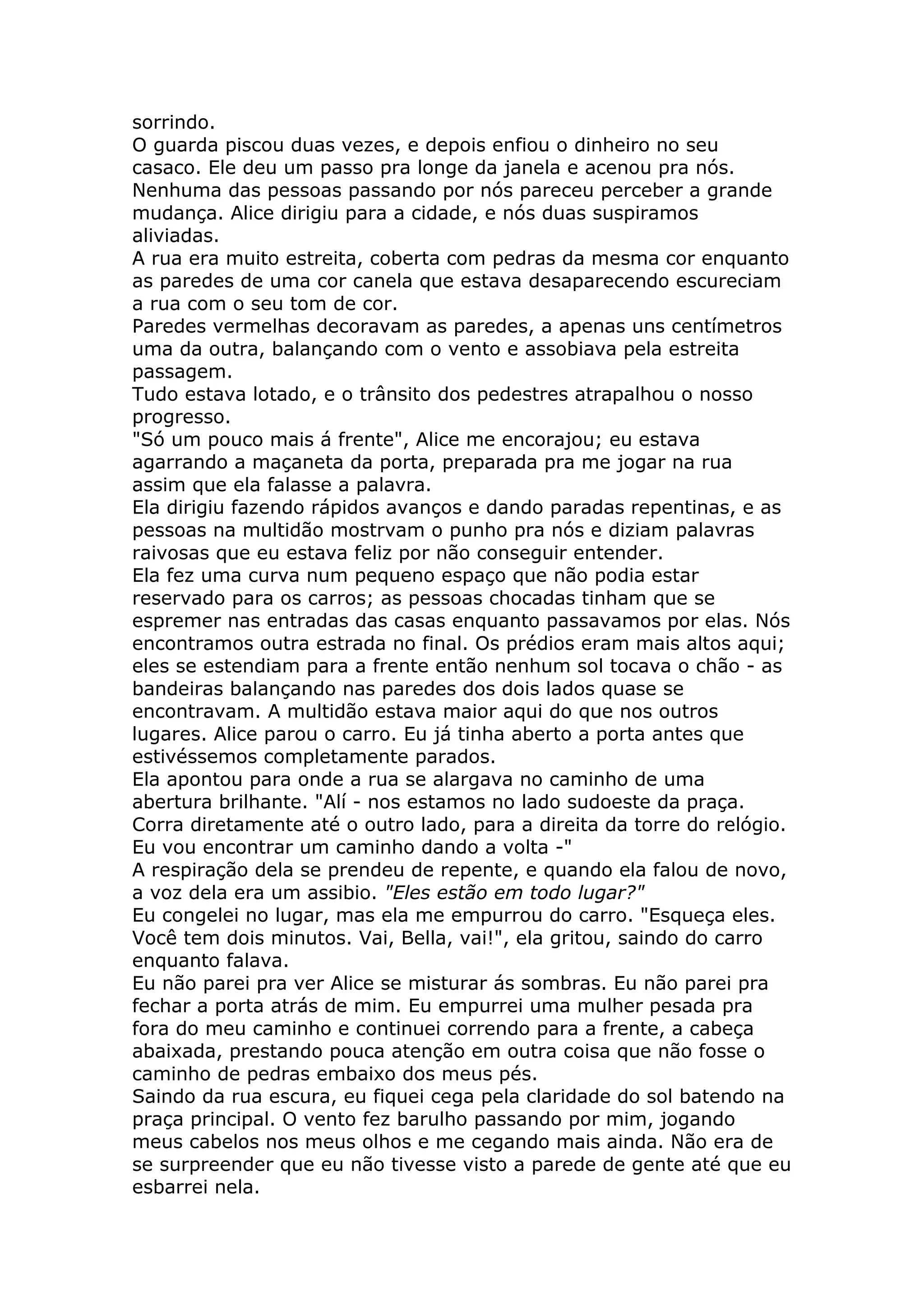 sorrindo.
O guarda piscou duas vezes, e depois enfiou o dinheiro no seu
casaco. Ele deu um passo pra longe da janela e acenou pra nós.
Nenhuma das pessoas passando por nós pareceu perceber a grande
mudança. Alice dirigiu para a cidade, e nós duas suspiramos
aliviadas.
A rua era muito estreita, coberta com pedras da mesma cor enquanto
as paredes de uma cor canela que estava desaparecendo escureciam
a rua com o seu tom de cor.
Paredes vermelhas decoravam as paredes, a apenas uns centímetros
uma da outra, balançando com o vento e assobiava pela estreita
passagem.
Tudo estava lotado, e o trânsito dos pedestres atrapalhou o nosso
progresso.
"Só um pouco mais á frente", Alice me encorajou; eu estava
agarrando a maçaneta da porta, preparada pra me jogar na rua
assim que ela falasse a palavra.
Ela dirigiu fazendo rápidos avanços e dando paradas repentinas, e as
pessoas na multidão mostrvam o punho pra nós e diziam palavras
raivosas que eu estava feliz por não conseguir entender.
Ela fez uma curva num pequeno espaço que não podia estar
reservado para os carros; as pessoas chocadas tinham que se
espremer nas entradas das casas enquanto passavamos por elas. Nós
encontramos outra estrada no final. Os prédios eram mais altos aqui;
eles se estendiam para a frente então nenhum sol tocava o chão - as
bandeiras balançando nas paredes dos dois lados quase se
encontravam. A multidão estava maior aqui do que nos outros
lugares. Alice parou o carro. Eu já tinha aberto a porta antes que
estivéssemos completamente parados.
Ela apontou para onde a rua se alargava no caminho de uma
abertura brilhante. "Alí - nos estamos no lado sudoeste da praça.
Corra diretamente até o outro lado, para a direita da torre do relógio.
Eu vou encontrar um caminho dando a volta -"
A respiração dela se prendeu de repente, e quando ela falou de novo,
a voz dela era um assibio. "Eles estão em todo lugar?"
Eu congelei no lugar, mas ela me empurrou do carro. "Esqueça eles.
Você tem dois minutos. Vai, Bella, vai!", ela gritou, saindo do carro
enquanto falava.
Eu não parei pra ver Alice se misturar ás sombras. Eu não parei pra
fechar a porta atrás de mim. Eu empurrei uma mulher pesada pra
fora do meu caminho e continuei correndo para a frente, a cabeça
abaixada, prestando pouca atenção em outra coisa que não fosse o
caminho de pedras embaixo dos meus pés.
Saindo da rua escura, eu fiquei cega pela claridade do sol batendo na
praça principal. O vento fez barulho passando por mim, jogando
meus cabelos nos meus olhos e me cegando mais ainda. Não era de
se surpreender que eu não tivesse visto a parede de gente até que eu
esbarrei nela.
 