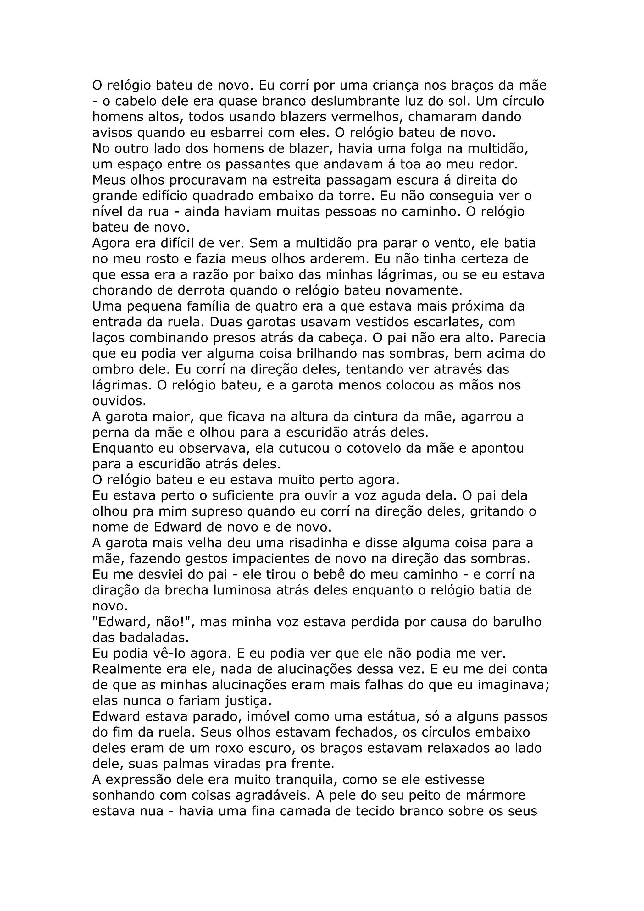 O relógio bateu de novo. Eu corrí por uma criança nos braços da mãe
- o cabelo dele era quase branco deslumbrante luz do sol. Um círculo
homens altos, todos usando blazers vermelhos, chamaram dando
avisos quando eu esbarrei com eles. O relógio bateu de novo.
No outro lado dos homens de blazer, havia uma folga na multidão,
um espaço entre os passantes que andavam á toa ao meu redor.
Meus olhos procuravam na estreita passagam escura á direita do
grande edifício quadrado embaixo da torre. Eu não conseguia ver o
nível da rua - ainda haviam muitas pessoas no caminho. O relógio
bateu de novo.
Agora era difícil de ver. Sem a multidão pra parar o vento, ele batia
no meu rosto e fazia meus olhos arderem. Eu não tinha certeza de
que essa era a razão por baixo das minhas lágrimas, ou se eu estava
chorando de derrota quando o relógio bateu novamente.
Uma pequena família de quatro era a que estava mais próxima da
entrada da ruela. Duas garotas usavam vestidos escarlates, com
laços combinando presos atrás da cabeça. O pai não era alto. Parecia
que eu podia ver alguma coisa brilhando nas sombras, bem acima do
ombro dele. Eu corrí na direção deles, tentando ver através das
lágrimas. O relógio bateu, e a garota menos colocou as mãos nos
ouvidos.
A garota maior, que ficava na altura da cintura da mãe, agarrou a
perna da mãe e olhou para a escuridão atrás deles.
Enquanto eu observava, ela cutucou o cotovelo da mãe e apontou
para a escuridão atrás deles.
O relógio bateu e eu estava muito perto agora.
Eu estava perto o suficiente pra ouvir a voz aguda dela. O pai dela
olhou pra mim supreso quando eu corrí na direção deles, gritando o
nome de Edward de novo e de novo.
A garota mais velha deu uma risadinha e disse alguma coisa para a
mãe, fazendo gestos impacientes de novo na direção das sombras.
Eu me desviei do pai - ele tirou o bebê do meu caminho - e corrí na
diração da brecha luminosa atrás deles enquanto o relógio batia de
novo.
"Edward, não!", mas minha voz estava perdida por causa do barulho
das badaladas.
Eu podia vê-lo agora. E eu podia ver que ele não podia me ver.
Realmente era ele, nada de alucinações dessa vez. E eu me dei conta
de que as minhas alucinações eram mais falhas do que eu imaginava;
elas nunca o fariam justiça.
Edward estava parado, imóvel como uma estátua, só a alguns passos
do fim da ruela. Seus olhos estavam fechados, os círculos embaixo
deles eram de um roxo escuro, os braços estavam relaxados ao lado
dele, suas palmas viradas pra frente.
A expressão dele era muito tranquila, como se ele estivesse
sonhando com coisas agradáveis. A pele do seu peito de mármore
estava nua - havia uma fina camada de tecido branco sobre os seus
 