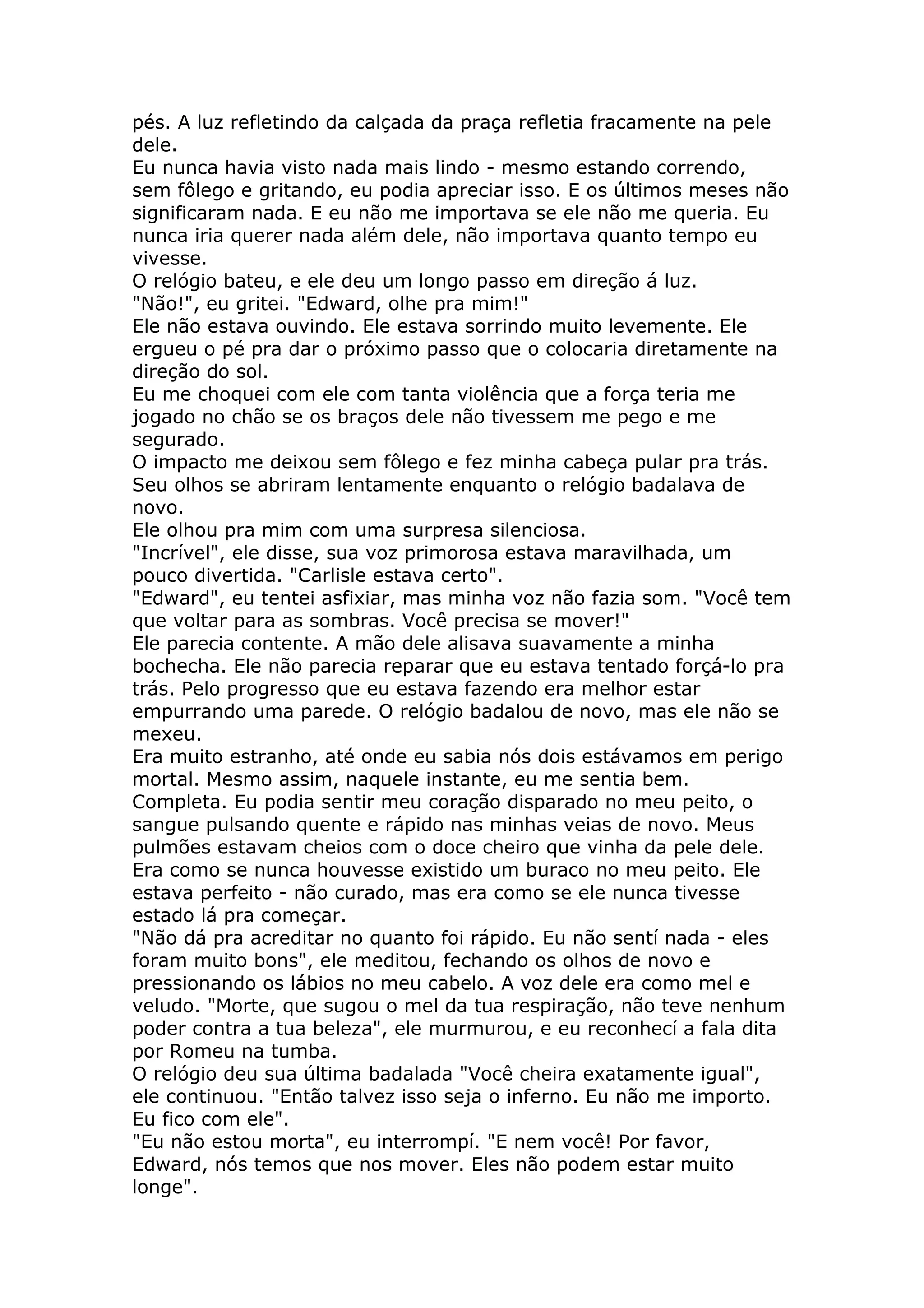 pés. A luz refletindo da calçada da praça refletia fracamente na pele
dele.
Eu nunca havia visto nada mais lindo - mesmo estando correndo,
sem fôlego e gritando, eu podia apreciar isso. E os últimos meses não
significaram nada. E eu não me importava se ele não me queria. Eu
nunca iria querer nada além dele, não importava quanto tempo eu
vivesse.
O relógio bateu, e ele deu um longo passo em direção á luz.
"Não!", eu gritei. "Edward, olhe pra mim!"
Ele não estava ouvindo. Ele estava sorrindo muito levemente. Ele
ergueu o pé pra dar o próximo passo que o colocaria diretamente na
direção do sol.
Eu me choquei com ele com tanta violência que a força teria me
jogado no chão se os braços dele não tivessem me pego e me
segurado.
O impacto me deixou sem fôlego e fez minha cabeça pular pra trás.
Seu olhos se abriram lentamente enquanto o relógio badalava de
novo.
Ele olhou pra mim com uma surpresa silenciosa.
"Incrível", ele disse, sua voz primorosa estava maravilhada, um
pouco divertida. "Carlisle estava certo".
"Edward", eu tentei asfixiar, mas minha voz não fazia som. "Você tem
que voltar para as sombras. Você precisa se mover!"
Ele parecia contente. A mão dele alisava suavamente a minha
bochecha. Ele não parecia reparar que eu estava tentado forçá-lo pra
trás. Pelo progresso que eu estava fazendo era melhor estar
empurrando uma parede. O relógio badalou de novo, mas ele não se
mexeu.
Era muito estranho, até onde eu sabia nós dois estávamos em perigo
mortal. Mesmo assim, naquele instante, eu me sentia bem.
Completa. Eu podia sentir meu coração disparado no meu peito, o
sangue pulsando quente e rápido nas minhas veias de novo. Meus
pulmões estavam cheios com o doce cheiro que vinha da pele dele.
Era como se nunca houvesse existido um buraco no meu peito. Ele
estava perfeito - não curado, mas era como se ele nunca tivesse
estado lá pra começar.
"Não dá pra acreditar no quanto foi rápido. Eu não sentí nada - eles
foram muito bons", ele meditou, fechando os olhos de novo e
pressionando os lábios no meu cabelo. A voz dele era como mel e
veludo. "Morte, que sugou o mel da tua respiração, não teve nenhum
poder contra a tua beleza", ele murmurou, e eu reconhecí a fala dita
por Romeu na tumba.
O relógio deu sua última badalada "Você cheira exatamente igual",
ele continuou. "Então talvez isso seja o inferno. Eu não me importo.
Eu fico com ele".
"Eu não estou morta", eu interrompí. "E nem você! Por favor,
Edward, nós temos que nos mover. Eles não podem estar muito
longe".
 