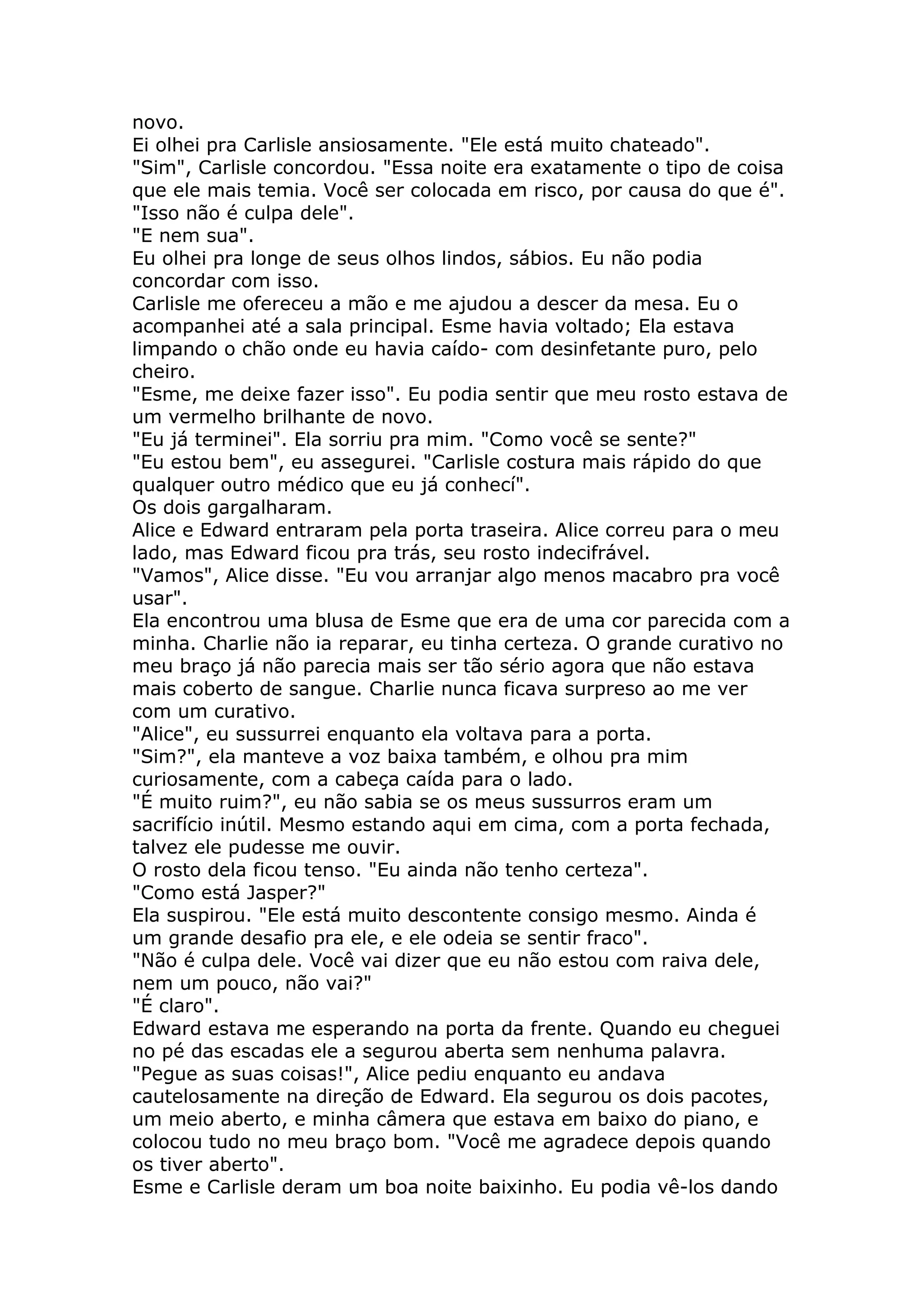 novo.
Ei olhei pra Carlisle ansiosamente. "Ele está muito chateado".
"Sim", Carlisle concordou. "Essa noite era exatamente o tipo de coisa
que ele mais temia. Você ser colocada em risco, por causa do que é".
"Isso não é culpa dele".
"E nem sua".
Eu olhei pra longe de seus olhos lindos, sábios. Eu não podia
concordar com isso.
Carlisle me ofereceu a mão e me ajudou a descer da mesa. Eu o
acompanhei até a sala principal. Esme havia voltado; Ela estava
limpando o chão onde eu havia caído- com desinfetante puro, pelo
cheiro.
"Esme, me deixe fazer isso". Eu podia sentir que meu rosto estava de
um vermelho brilhante de novo.
"Eu já terminei". Ela sorriu pra mim. "Como você se sente?"
"Eu estou bem", eu assegurei. "Carlisle costura mais rápido do que
qualquer outro médico que eu já conhecí".
Os dois gargalharam.
Alice e Edward entraram pela porta traseira. Alice correu para o meu
lado, mas Edward ficou pra trás, seu rosto indecifrável.
"Vamos", Alice disse. "Eu vou arranjar algo menos macabro pra você
usar".
Ela encontrou uma blusa de Esme que era de uma cor parecida com a
minha. Charlie não ia reparar, eu tinha certeza. O grande curativo no
meu braço já não parecia mais ser tão sério agora que não estava
mais coberto de sangue. Charlie nunca ficava surpreso ao me ver
com um curativo.
"Alice", eu sussurrei enquanto ela voltava para a porta.
"Sim?", ela manteve a voz baixa também, e olhou pra mim
curiosamente, com a cabeça caída para o lado.
"É muito ruim?", eu não sabia se os meus sussurros eram um
sacrifício inútil. Mesmo estando aqui em cima, com a porta fechada,
talvez ele pudesse me ouvir.
O rosto dela ficou tenso. "Eu ainda não tenho certeza".
"Como está Jasper?"
Ela suspirou. "Ele está muito descontente consigo mesmo. Ainda é
um grande desafio pra ele, e ele odeia se sentir fraco".
"Não é culpa dele. Você vai dizer que eu não estou com raiva dele,
nem um pouco, não vai?"
"É claro".
Edward estava me esperando na porta da frente. Quando eu cheguei
no pé das escadas ele a segurou aberta sem nenhuma palavra.
"Pegue as suas coisas!", Alice pediu enquanto eu andava
cautelosamente na direção de Edward. Ela segurou os dois pacotes,
um meio aberto, e minha câmera que estava em baixo do piano, e
colocou tudo no meu braço bom. "Você me agradece depois quando
os tiver aberto".
Esme e Carlisle deram um boa noite baixinho. Eu podia vê-los dando
 
