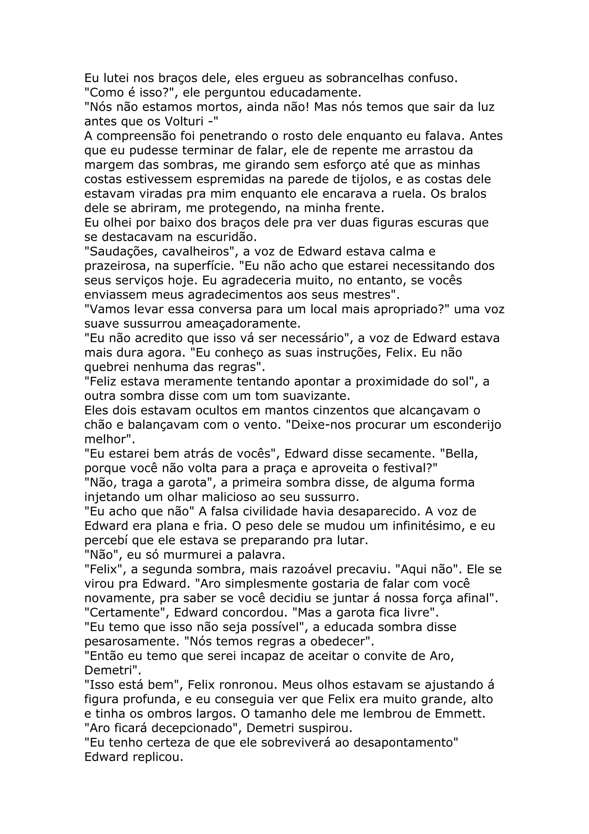 Eu lutei nos braços dele, eles ergueu as sobrancelhas confuso.
"Como é isso?", ele perguntou educadamente.
"Nós não estamos mortos, ainda não! Mas nós temos que sair da luz
antes que os Volturi -"
A compreensão foi penetrando o rosto dele enquanto eu falava. Antes
que eu pudesse terminar de falar, ele de repente me arrastou da
margem das sombras, me girando sem esforço até que as minhas
costas estivessem espremidas na parede de tijolos, e as costas dele
estavam viradas pra mim enquanto ele encarava a ruela. Os bralos
dele se abriram, me protegendo, na minha frente.
Eu olhei por baixo dos braços dele pra ver duas figuras escuras que
se destacavam na escuridão.
"Saudações, cavalheiros", a voz de Edward estava calma e
prazeirosa, na superfície. "Eu não acho que estarei necessitando dos
seus serviços hoje. Eu agradeceria muito, no entanto, se vocês
enviassem meus agradecimentos aos seus mestres".
"Vamos levar essa conversa para um local mais apropriado?" uma voz
suave sussurrou ameaçadoramente.
"Eu não acredito que isso vá ser necessário", a voz de Edward estava
mais dura agora. "Eu conheço as suas instruções, Felix. Eu não
quebrei nenhuma das regras".
"Feliz estava meramente tentando apontar a proximidade do sol", a
outra sombra disse com um tom suavizante.
Eles dois estavam ocultos em mantos cinzentos que alcançavam o
chão e balançavam com o vento. "Deixe-nos procurar um esconderijo
melhor".
"Eu estarei bem atrás de vocês", Edward disse secamente. "Bella,
porque você não volta para a praça e aproveita o festival?"
"Não, traga a garota", a primeira sombra disse, de alguma forma
injetando um olhar malicioso ao seu sussurro.
"Eu acho que não" A falsa civilidade havia desaparecido. A voz de
Edward era plana e fria. O peso dele se mudou um infinitésimo, e eu
percebí que ele estava se preparando pra lutar.
"Não", eu só murmurei a palavra.
"Felix", a segunda sombra, mais razoável precaviu. "Aqui não". Ele se
virou pra Edward. "Aro simplesmente gostaria de falar com você
novamente, pra saber se você decidiu se juntar á nossa força afinal".
"Certamente", Edward concordou. "Mas a garota fica livre".
"Eu temo que isso não seja possível", a educada sombra disse
pesarosamente. "Nós temos regras a obedecer".
"Então eu temo que serei incapaz de aceitar o convite de Aro,
Demetri".
"Isso está bem", Felix ronronou. Meus olhos estavam se ajustando á
figura profunda, e eu conseguia ver que Felix era muito grande, alto
e tinha os ombros largos. O tamanho dele me lembrou de Emmett.
"Aro ficará decepcionado", Demetri suspirou.
"Eu tenho certeza de que ele sobreviverá ao desapontamento"
Edward replicou.
 