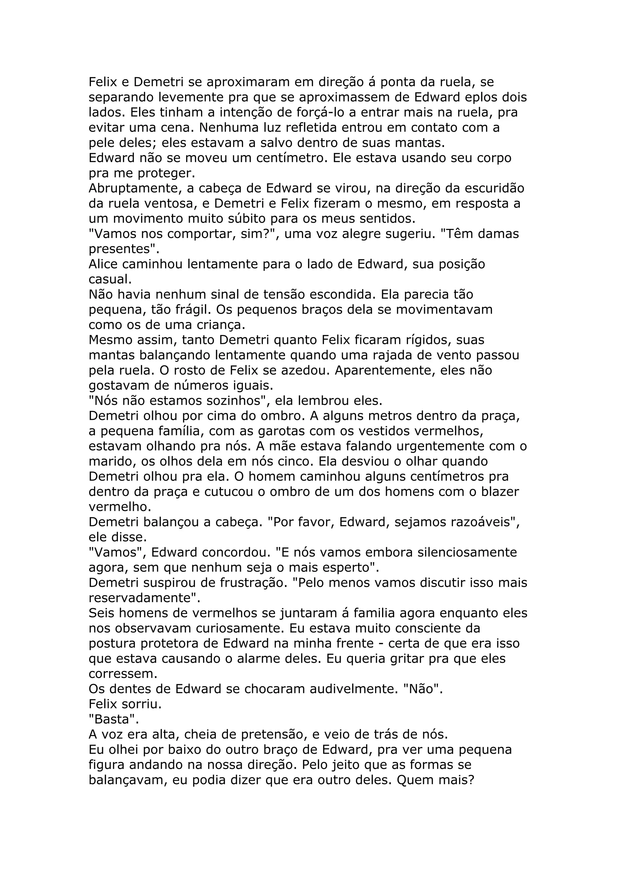 Felix e Demetri se aproximaram em direção á ponta da ruela, se
separando levemente pra que se aproximassem de Edward eplos dois
lados. Eles tinham a intenção de forçá-lo a entrar mais na ruela, pra
evitar uma cena. Nenhuma luz refletida entrou em contato com a
pele deles; eles estavam a salvo dentro de suas mantas.
Edward não se moveu um centímetro. Ele estava usando seu corpo
pra me proteger.
Abruptamente, a cabeça de Edward se virou, na direção da escuridão
da ruela ventosa, e Demetri e Felix fizeram o mesmo, em resposta a
um movimento muito súbito para os meus sentidos.
"Vamos nos comportar, sim?", uma voz alegre sugeriu. "Têm damas
presentes".
Alice caminhou lentamente para o lado de Edward, sua posição
casual.
Não havia nenhum sinal de tensão escondida. Ela parecia tão
pequena, tão frágil. Os pequenos braços dela se movimentavam
como os de uma criança.
Mesmo assim, tanto Demetri quanto Felix ficaram rígidos, suas
mantas balançando lentamente quando uma rajada de vento passou
pela ruela. O rosto de Felix se azedou. Aparentemente, eles não
gostavam de números iguais.
"Nós não estamos sozinhos", ela lembrou eles.
Demetri olhou por cima do ombro. A alguns metros dentro da praça,
a pequena família, com as garotas com os vestidos vermelhos,
estavam olhando pra nós. A mãe estava falando urgentemente com o
marido, os olhos dela em nós cinco. Ela desviou o olhar quando
Demetri olhou pra ela. O homem caminhou alguns centímetros pra
dentro da praça e cutucou o ombro de um dos homens com o blazer
vermelho.
Demetri balançou a cabeça. "Por favor, Edward, sejamos razoáveis",
ele disse.
"Vamos", Edward concordou. "E nós vamos embora silenciosamente
agora, sem que nenhum seja o mais esperto".
Demetri suspirou de frustração. "Pelo menos vamos discutir isso mais
reservadamente".
Seis homens de vermelhos se juntaram á familia agora enquanto eles
nos observavam curiosamente. Eu estava muito consciente da
postura protetora de Edward na minha frente - certa de que era isso
que estava causando o alarme deles. Eu queria gritar pra que eles
corressem.
Os dentes de Edward se chocaram audivelmente. "Não".
Felix sorriu.
"Basta".
A voz era alta, cheia de pretensão, e veio de trás de nós.
Eu olhei por baixo do outro braço de Edward, pra ver uma pequena
figura andando na nossa direção. Pelo jeito que as formas se
balançavam, eu podia dizer que era outro deles. Quem mais?
 