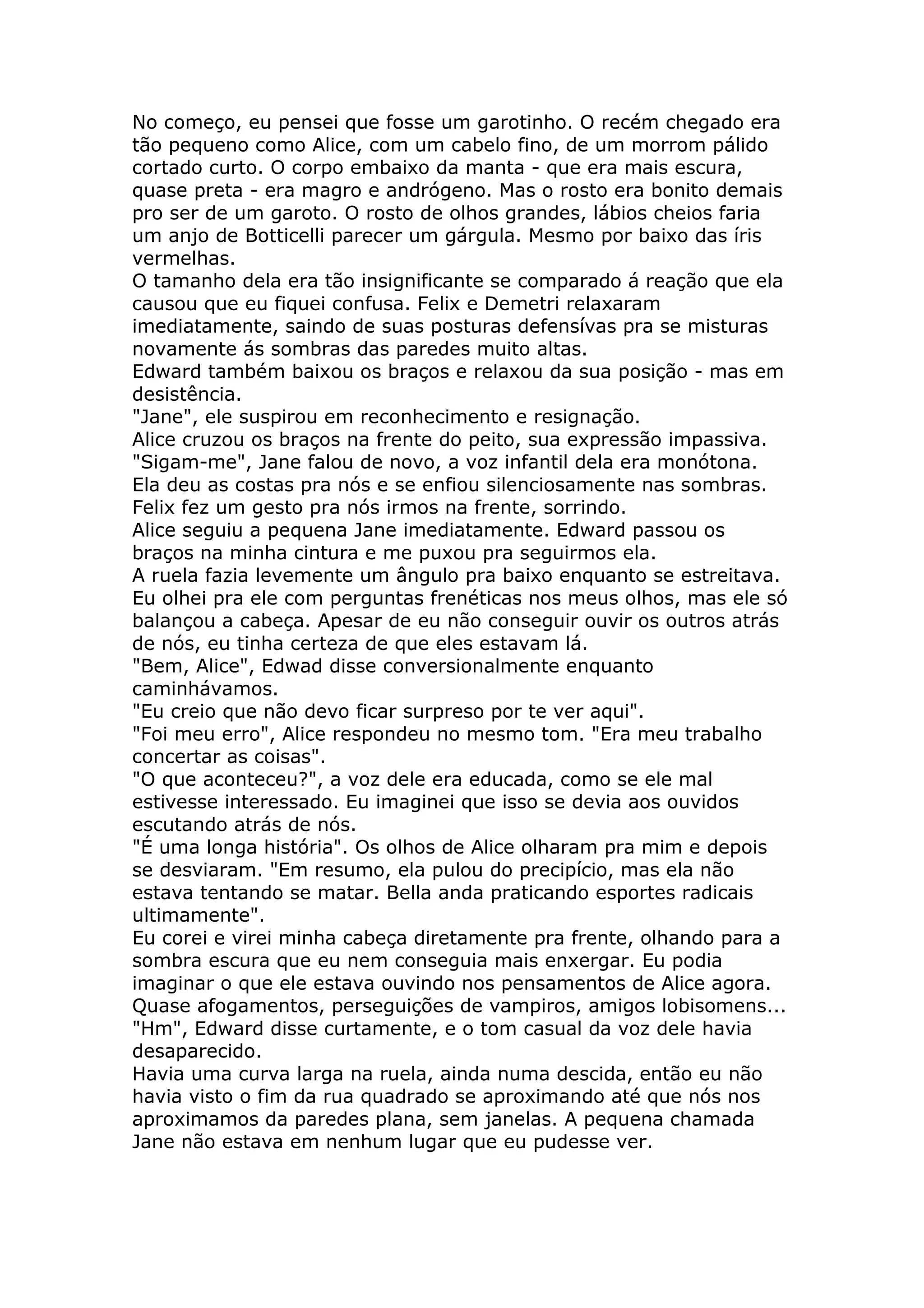No começo, eu pensei que fosse um garotinho. O recém chegado era
tão pequeno como Alice, com um cabelo fino, de um morrom pálido
cortado curto. O corpo embaixo da manta - que era mais escura,
quase preta - era magro e andrógeno. Mas o rosto era bonito demais
pro ser de um garoto. O rosto de olhos grandes, lábios cheios faria
um anjo de Botticelli parecer um gárgula. Mesmo por baixo das íris
vermelhas.
O tamanho dela era tão insignificante se comparado á reação que ela
causou que eu fiquei confusa. Felix e Demetri relaxaram
imediatamente, saindo de suas posturas defensívas pra se misturas
novamente ás sombras das paredes muito altas.
Edward também baixou os braços e relaxou da sua posição - mas em
desistência.
"Jane", ele suspirou em reconhecimento e resignação.
Alice cruzou os braços na frente do peito, sua expressão impassiva.
"Sigam-me", Jane falou de novo, a voz infantil dela era monótona.
Ela deu as costas pra nós e se enfiou silenciosamente nas sombras.
Felix fez um gesto pra nós irmos na frente, sorrindo.
Alice seguiu a pequena Jane imediatamente. Edward passou os
braços na minha cintura e me puxou pra seguirmos ela.
A ruela fazia levemente um ângulo pra baixo enquanto se estreitava.
Eu olhei pra ele com perguntas frenéticas nos meus olhos, mas ele só
balançou a cabeça. Apesar de eu não conseguir ouvir os outros atrás
de nós, eu tinha certeza de que eles estavam lá.
"Bem, Alice", Edwad disse conversionalmente enquanto
caminhávamos.
"Eu creio que não devo ficar surpreso por te ver aqui".
"Foi meu erro", Alice respondeu no mesmo tom. "Era meu trabalho
concertar as coisas".
"O que aconteceu?", a voz dele era educada, como se ele mal
estivesse interessado. Eu imaginei que isso se devia aos ouvidos
escutando atrás de nós.
"É uma longa história". Os olhos de Alice olharam pra mim e depois
se desviaram. "Em resumo, ela pulou do precipício, mas ela não
estava tentando se matar. Bella anda praticando esportes radicais
ultimamente".
Eu corei e virei minha cabeça diretamente pra frente, olhando para a
sombra escura que eu nem conseguia mais enxergar. Eu podia
imaginar o que ele estava ouvindo nos pensamentos de Alice agora.
Quase afogamentos, perseguições de vampiros, amigos lobisomens...
"Hm", Edward disse curtamente, e o tom casual da voz dele havia
desaparecido.
Havia uma curva larga na ruela, ainda numa descida, então eu não
havia visto o fim da rua quadrado se aproximando até que nós nos
aproximamos da paredes plana, sem janelas. A pequena chamada
Jane não estava em nenhum lugar que eu pudesse ver.
 