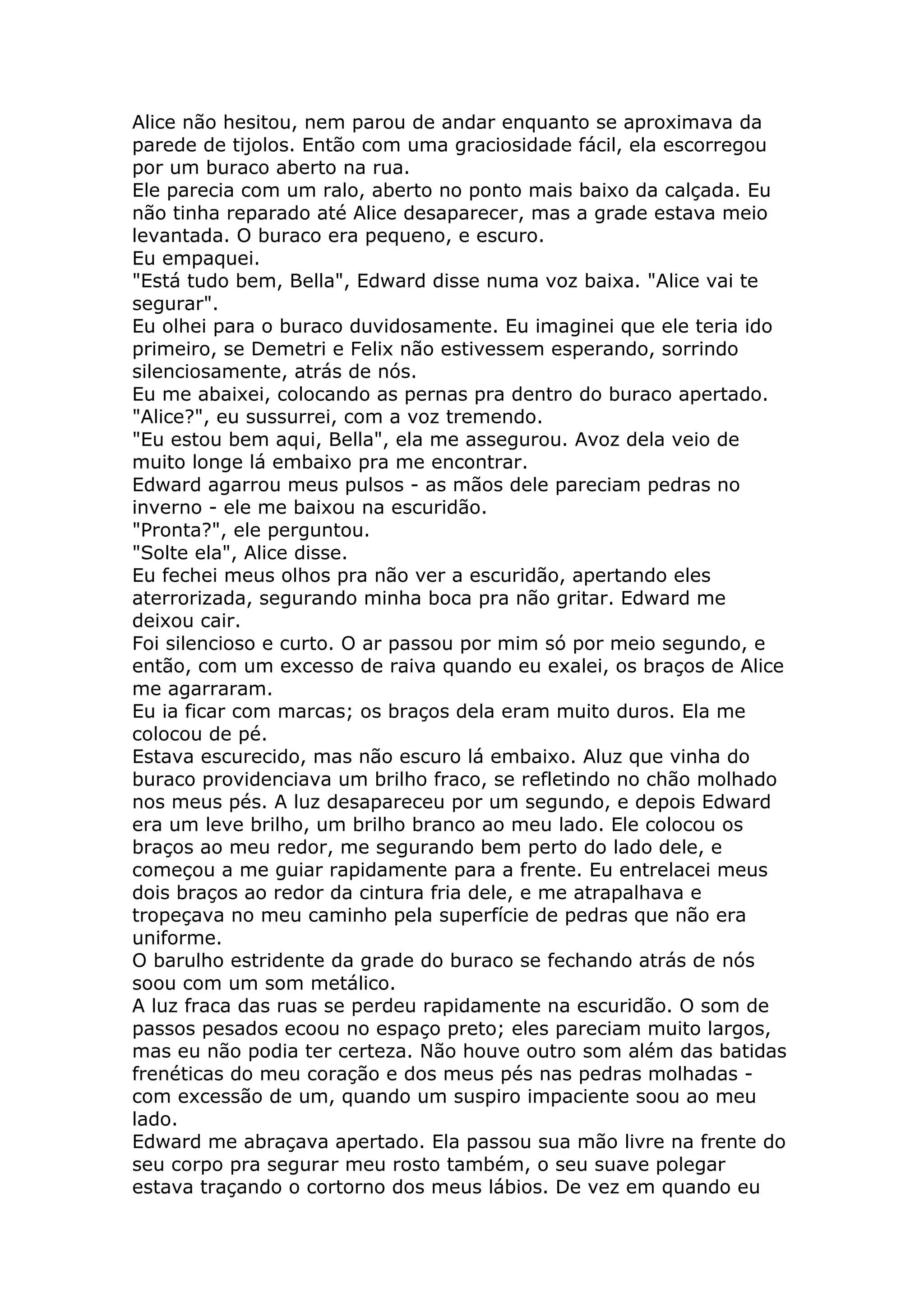Alice não hesitou, nem parou de andar enquanto se aproximava da
parede de tijolos. Então com uma graciosidade fácil, ela escorregou
por um buraco aberto na rua.
Ele parecia com um ralo, aberto no ponto mais baixo da calçada. Eu
não tinha reparado até Alice desaparecer, mas a grade estava meio
levantada. O buraco era pequeno, e escuro.
Eu empaquei.
"Está tudo bem, Bella", Edward disse numa voz baixa. "Alice vai te
segurar".
Eu olhei para o buraco duvidosamente. Eu imaginei que ele teria ido
primeiro, se Demetri e Felix não estivessem esperando, sorrindo
silenciosamente, atrás de nós.
Eu me abaixei, colocando as pernas pra dentro do buraco apertado.
"Alice?", eu sussurrei, com a voz tremendo.
"Eu estou bem aqui, Bella", ela me assegurou. Avoz dela veio de
muito longe lá embaixo pra me encontrar.
Edward agarrou meus pulsos - as mãos dele pareciam pedras no
inverno - ele me baixou na escuridão.
"Pronta?", ele perguntou.
"Solte ela", Alice disse.
Eu fechei meus olhos pra não ver a escuridão, apertando eles
aterrorizada, segurando minha boca pra não gritar. Edward me
deixou cair.
Foi silencioso e curto. O ar passou por mim só por meio segundo, e
então, com um excesso de raiva quando eu exalei, os braços de Alice
me agarraram.
Eu ia ficar com marcas; os braços dela eram muito duros. Ela me
colocou de pé.
Estava escurecido, mas não escuro lá embaixo. Aluz que vinha do
buraco providenciava um brilho fraco, se refletindo no chão molhado
nos meus pés. A luz desapareceu por um segundo, e depois Edward
era um leve brilho, um brilho branco ao meu lado. Ele colocou os
braços ao meu redor, me segurando bem perto do lado dele, e
começou a me guiar rapidamente para a frente. Eu entrelacei meus
dois braços ao redor da cintura fria dele, e me atrapalhava e
tropeçava no meu caminho pela superfície de pedras que não era
uniforme.
O barulho estridente da grade do buraco se fechando atrás de nós
soou com um som metálico.
A luz fraca das ruas se perdeu rapidamente na escuridão. O som de
passos pesados ecoou no espaço preto; eles pareciam muito largos,
mas eu não podia ter certeza. Não houve outro som além das batidas
frenéticas do meu coração e dos meus pés nas pedras molhadas -
com excessão de um, quando um suspiro impaciente soou ao meu
lado.
Edward me abraçava apertado. Ela passou sua mão livre na frente do
seu corpo pra segurar meu rosto também, o seu suave polegar
estava traçando o cortorno dos meus lábios. De vez em quando eu
 