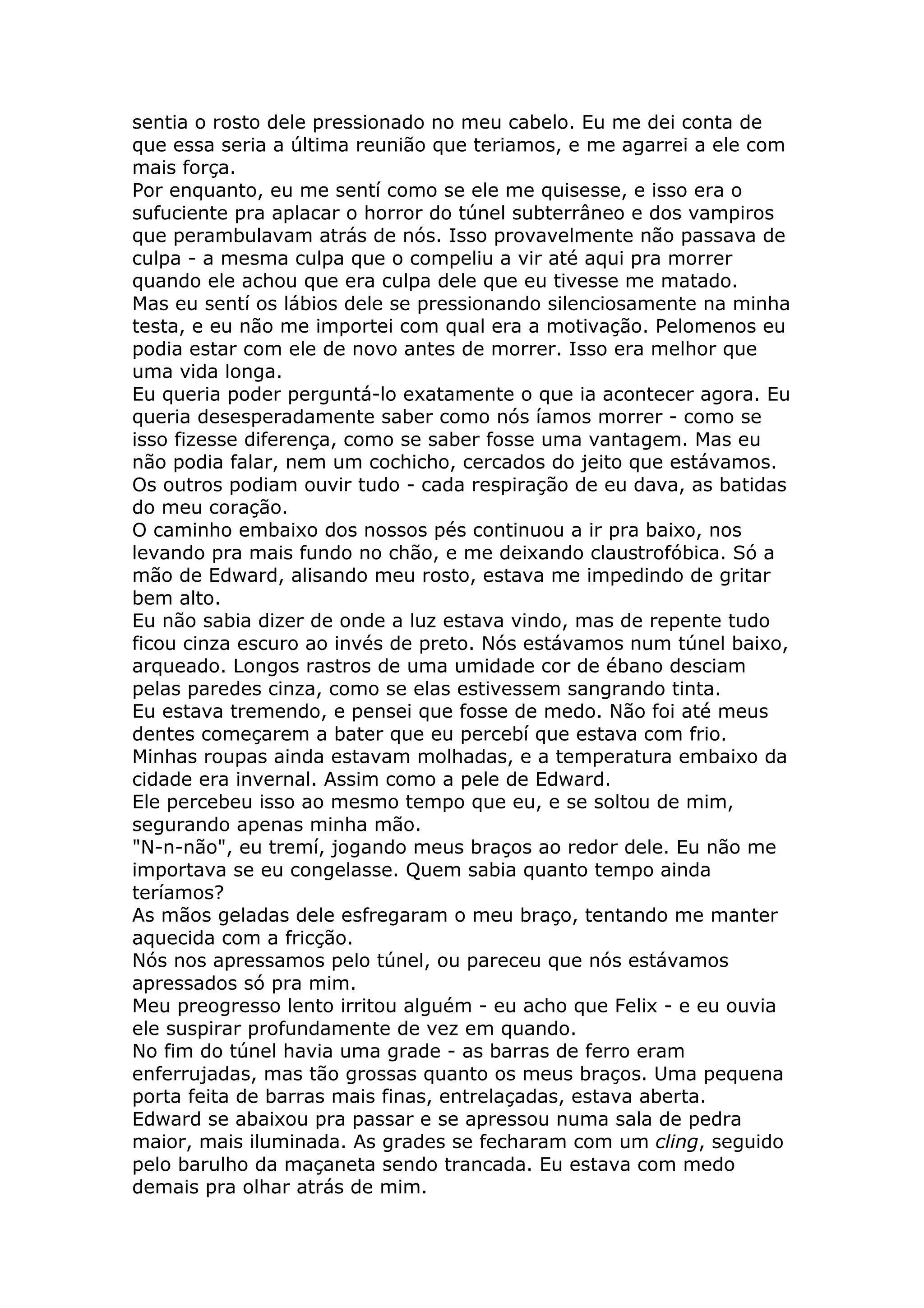 sentia o rosto dele pressionado no meu cabelo. Eu me dei conta de
que essa seria a última reunião que teriamos, e me agarrei a ele com
mais força.
Por enquanto, eu me sentí como se ele me quisesse, e isso era o
sufuciente pra aplacar o horror do túnel subterrâneo e dos vampiros
que perambulavam atrás de nós. Isso provavelmente não passava de
culpa - a mesma culpa que o compeliu a vir até aqui pra morrer
quando ele achou que era culpa dele que eu tivesse me matado.
Mas eu sentí os lábios dele se pressionando silenciosamente na minha
testa, e eu não me importei com qual era a motivação. Pelomenos eu
podia estar com ele de novo antes de morrer. Isso era melhor que
uma vida longa.
Eu queria poder perguntá-lo exatamente o que ia acontecer agora. Eu
queria desesperadamente saber como nós íamos morrer - como se
isso fizesse diferença, como se saber fosse uma vantagem. Mas eu
não podia falar, nem um cochicho, cercados do jeito que estávamos.
Os outros podiam ouvir tudo - cada respiração de eu dava, as batidas
do meu coração.
O caminho embaixo dos nossos pés continuou a ir pra baixo, nos
levando pra mais fundo no chão, e me deixando claustrofóbica. Só a
mão de Edward, alisando meu rosto, estava me impedindo de gritar
bem alto.
Eu não sabia dizer de onde a luz estava vindo, mas de repente tudo
ficou cinza escuro ao invés de preto. Nós estávamos num túnel baixo,
arqueado. Longos rastros de uma umidade cor de ébano desciam
pelas paredes cinza, como se elas estivessem sangrando tinta.
Eu estava tremendo, e pensei que fosse de medo. Não foi até meus
dentes começarem a bater que eu percebí que estava com frio.
Minhas roupas ainda estavam molhadas, e a temperatura embaixo da
cidade era invernal. Assim como a pele de Edward.
Ele percebeu isso ao mesmo tempo que eu, e se soltou de mim,
segurando apenas minha mão.
"N-n-não", eu tremí, jogando meus braços ao redor dele. Eu não me
importava se eu congelasse. Quem sabia quanto tempo ainda
teríamos?
As mãos geladas dele esfregaram o meu braço, tentando me manter
aquecida com a fricção.
Nós nos apressamos pelo túnel, ou pareceu que nós estávamos
apressados só pra mim.
Meu preogresso lento irritou alguém - eu acho que Felix - e eu ouvia
ele suspirar profundamente de vez em quando.
No fim do túnel havia uma grade - as barras de ferro eram
enferrujadas, mas tão grossas quanto os meus braços. Uma pequena
porta feita de barras mais finas, entrelaçadas, estava aberta.
Edward se abaixou pra passar e se apressou numa sala de pedra
maior, mais iluminada. As grades se fecharam com um cling, seguido
pelo barulho da maçaneta sendo trancada. Eu estava com medo
demais pra olhar atrás de mim.
 