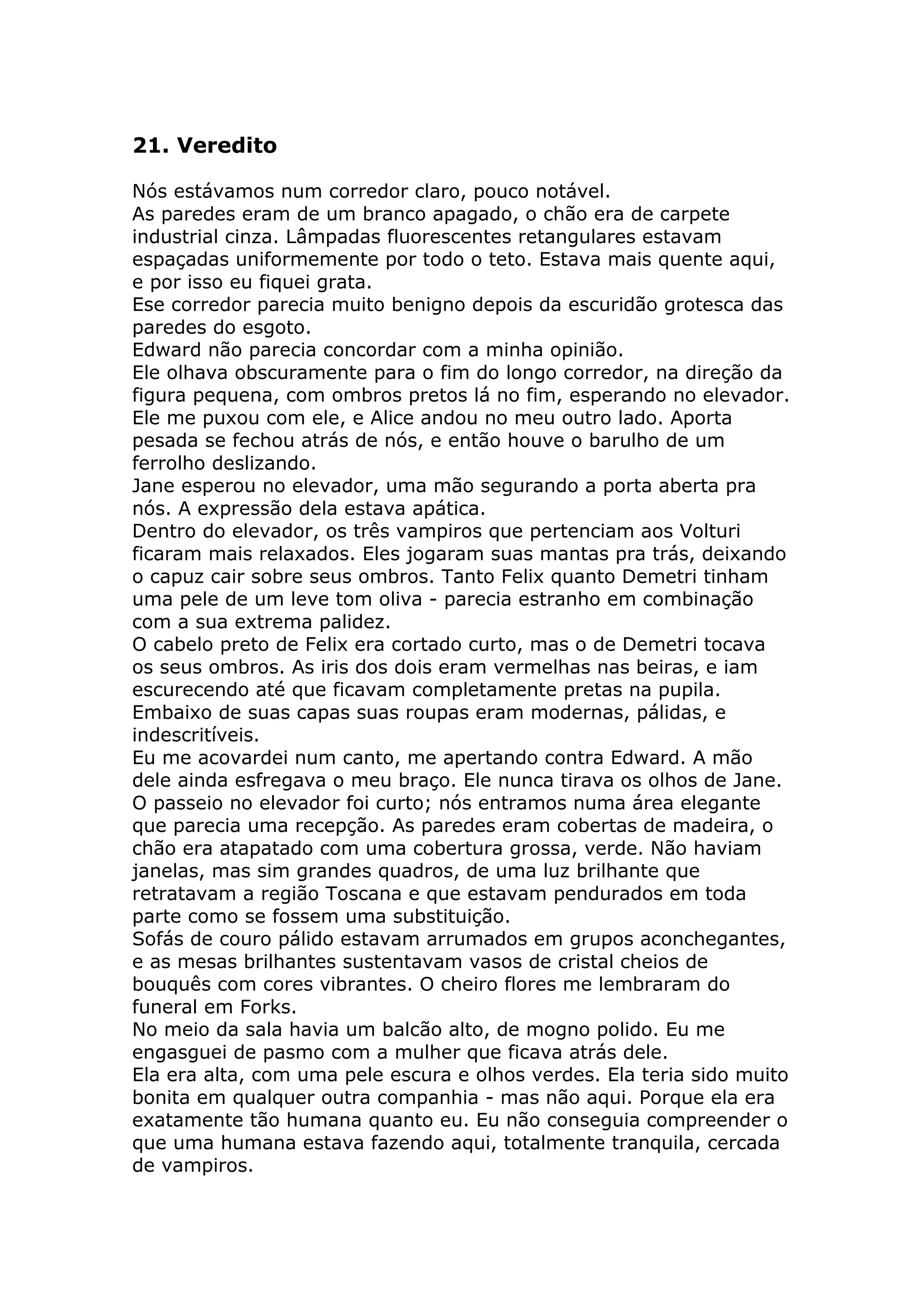 21. Veredito

Nós estávamos num corredor claro, pouco notável.
As paredes eram de um branco apagado, o chão era de carpete
industrial cinza. Lâmpadas fluorescentes retangulares estavam
espaçadas uniformemente por todo o teto. Estava mais quente aqui,
e por isso eu fiquei grata.
Ese corredor parecia muito benigno depois da escuridão grotesca das
paredes do esgoto.
Edward não parecia concordar com a minha opinião.
Ele olhava obscuramente para o fim do longo corredor, na direção da
figura pequena, com ombros pretos lá no fim, esperando no elevador.
Ele me puxou com ele, e Alice andou no meu outro lado. Aporta
pesada se fechou atrás de nós, e então houve o barulho de um
ferrolho deslizando.
Jane esperou no elevador, uma mão segurando a porta aberta pra
nós. A expressão dela estava apática.
Dentro do elevador, os três vampiros que pertenciam aos Volturi
ficaram mais relaxados. Eles jogaram suas mantas pra trás, deixando
o capuz cair sobre seus ombros. Tanto Felix quanto Demetri tinham
uma pele de um leve tom oliva - parecia estranho em combinação
com a sua extrema palidez.
O cabelo preto de Felix era cortado curto, mas o de Demetri tocava
os seus ombros. As iris dos dois eram vermelhas nas beiras, e iam
escurecendo até que ficavam completamente pretas na pupila.
Embaixo de suas capas suas roupas eram modernas, pálidas, e
indescritíveis.
Eu me acovardei num canto, me apertando contra Edward. A mão
dele ainda esfregava o meu braço. Ele nunca tirava os olhos de Jane.
O passeio no elevador foi curto; nós entramos numa área elegante
que parecia uma recepção. As paredes eram cobertas de madeira, o
chão era atapatado com uma cobertura grossa, verde. Não haviam
janelas, mas sim grandes quadros, de uma luz brilhante que
retratavam a região Toscana e que estavam pendurados em toda
parte como se fossem uma substituição.
Sofás de couro pálido estavam arrumados em grupos aconchegantes,
e as mesas brilhantes sustentavam vasos de cristal cheios de
bouquês com cores vibrantes. O cheiro flores me lembraram do
funeral em Forks.
No meio da sala havia um balcão alto, de mogno polido. Eu me
engasguei de pasmo com a mulher que ficava atrás dele.
Ela era alta, com uma pele escura e olhos verdes. Ela teria sido muito
bonita em qualquer outra companhia - mas não aqui. Porque ela era
exatamente tão humana quanto eu. Eu não conseguia compreender o
que uma humana estava fazendo aqui, totalmente tranquila, cercada
de vampiros.
 