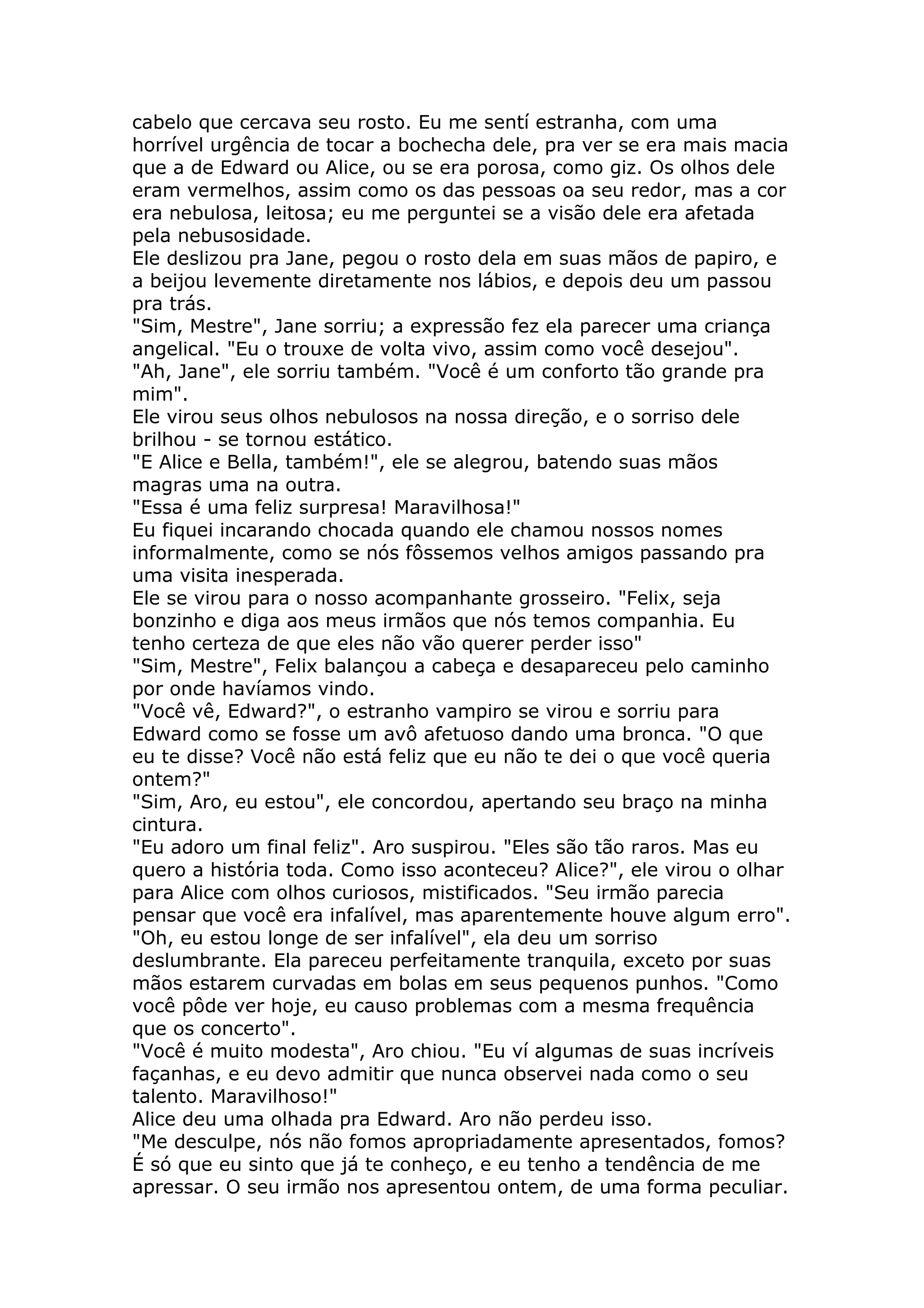 cabelo que cercava seu rosto. Eu me sentí estranha, com uma
horrível urgência de tocar a bochecha dele, pra ver se era mais macia
que a de Edward ou Alice, ou se era porosa, como giz. Os olhos dele
eram vermelhos, assim como os das pessoas oa seu redor, mas a cor
era nebulosa, leitosa; eu me perguntei se a visão dele era afetada
pela nebusosidade.
Ele deslizou pra Jane, pegou o rosto dela em suas mãos de papiro, e
a beijou levemente diretamente nos lábios, e depois deu um passou
pra trás.
"Sim, Mestre", Jane sorriu; a expressão fez ela parecer uma criança
angelical. "Eu o trouxe de volta vivo, assim como você desejou".
"Ah, Jane", ele sorriu também. "Você é um conforto tão grande pra
mim".
Ele virou seus olhos nebulosos na nossa direção, e o sorriso dele
brilhou - se tornou estático.
"E Alice e Bella, também!", ele se alegrou, batendo suas mãos
magras uma na outra.
"Essa é uma feliz surpresa! Maravilhosa!"
Eu fiquei incarando chocada quando ele chamou nossos nomes
informalmente, como se nós fôssemos velhos amigos passando pra
uma visita inesperada.
Ele se virou para o nosso acompanhante grosseiro. "Felix, seja
bonzinho e diga aos meus irmãos que nós temos companhia. Eu
tenho certeza de que eles não vão querer perder isso"
"Sim, Mestre", Felix balançou a cabeça e desapareceu pelo caminho
por onde havíamos vindo.
"Você vê, Edward?", o estranho vampiro se virou e sorriu para
Edward como se fosse um avô afetuoso dando uma bronca. "O que
eu te disse? Você não está feliz que eu não te dei o que você queria
ontem?"
"Sim, Aro, eu estou", ele concordou, apertando seu braço na minha
cintura.
"Eu adoro um final feliz". Aro suspirou. "Eles são tão raros. Mas eu
quero a história toda. Como isso aconteceu? Alice?", ele virou o olhar
para Alice com olhos curiosos, mistificados. "Seu irmão parecia
pensar que você era infalível, mas aparentemente houve algum erro".
"Oh, eu estou longe de ser infalível", ela deu um sorriso
deslumbrante. Ela pareceu perfeitamente tranquila, exceto por suas
mãos estarem curvadas em bolas em seus pequenos punhos. "Como
você pôde ver hoje, eu causo problemas com a mesma frequência
que os concerto".
"Você é muito modesta", Aro chiou. "Eu ví algumas de suas incríveis
façanhas, e eu devo admitir que nunca observei nada como o seu
talento. Maravilhoso!"
Alice deu uma olhada pra Edward. Aro não perdeu isso.
"Me desculpe, nós não fomos apropriadamente apresentados, fomos?
É só que eu sinto que já te conheço, e eu tenho a tendência de me
apressar. O seu irmão nos apresentou ontem, de uma forma peculiar.
 