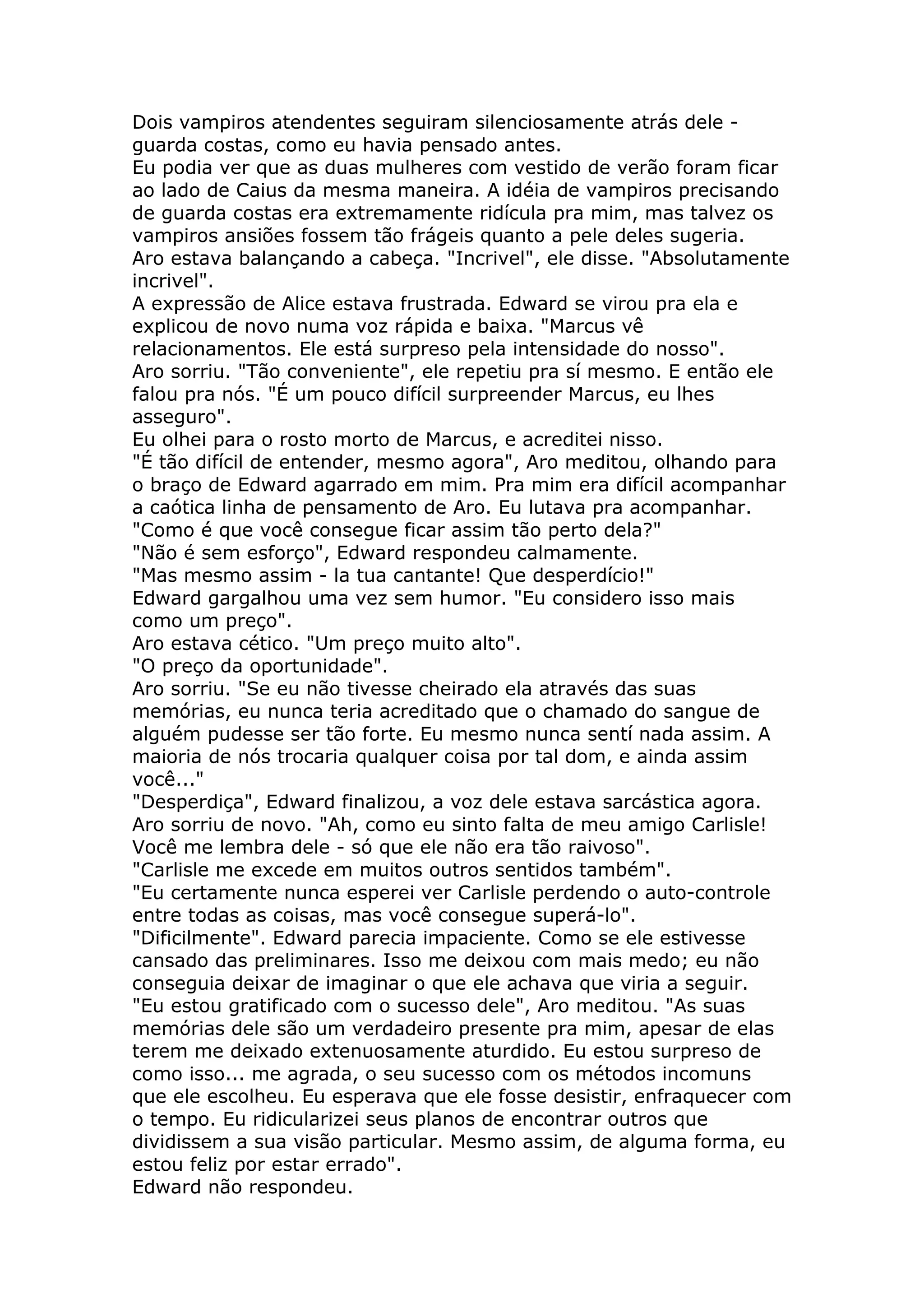 Dois vampiros atendentes seguiram silenciosamente atrás dele -
guarda costas, como eu havia pensado antes.
Eu podia ver que as duas mulheres com vestido de verão foram ficar
ao lado de Caius da mesma maneira. A idéia de vampiros precisando
de guarda costas era extremamente ridícula pra mim, mas talvez os
vampiros ansiões fossem tão frágeis quanto a pele deles sugeria.
Aro estava balançando a cabeça. "Incrivel", ele disse. "Absolutamente
incrivel".
A expressão de Alice estava frustrada. Edward se virou pra ela e
explicou de novo numa voz rápida e baixa. "Marcus vê
relacionamentos. Ele está surpreso pela intensidade do nosso".
Aro sorriu. "Tão conveniente", ele repetiu pra sí mesmo. E então ele
falou pra nós. "É um pouco difícil surpreender Marcus, eu lhes
asseguro".
Eu olhei para o rosto morto de Marcus, e acreditei nisso.
"É tão difícil de entender, mesmo agora", Aro meditou, olhando para
o braço de Edward agarrado em mim. Pra mim era difícil acompanhar
a caótica linha de pensamento de Aro. Eu lutava pra acompanhar.
"Como é que você consegue ficar assim tão perto dela?"
"Não é sem esforço", Edward respondeu calmamente.
"Mas mesmo assim - la tua cantante! Que desperdício!"
Edward gargalhou uma vez sem humor. "Eu considero isso mais
como um preço".
Aro estava cético. "Um preço muito alto".
"O preço da oportunidade".
Aro sorriu. "Se eu não tivesse cheirado ela através das suas
memórias, eu nunca teria acreditado que o chamado do sangue de
alguém pudesse ser tão forte. Eu mesmo nunca sentí nada assim. A
maioria de nós trocaria qualquer coisa por tal dom, e ainda assim
você..."
"Desperdiça", Edward finalizou, a voz dele estava sarcástica agora.
Aro sorriu de novo. "Ah, como eu sinto falta de meu amigo Carlisle!
Você me lembra dele - só que ele não era tão raivoso".
"Carlisle me excede em muitos outros sentidos também".
"Eu certamente nunca esperei ver Carlisle perdendo o auto-controle
entre todas as coisas, mas você consegue superá-lo".
"Dificilmente". Edward parecia impaciente. Como se ele estivesse
cansado das preliminares. Isso me deixou com mais medo; eu não
conseguia deixar de imaginar o que ele achava que viria a seguir.
"Eu estou gratificado com o sucesso dele", Aro meditou. "As suas
memórias dele são um verdadeiro presente pra mim, apesar de elas
terem me deixado extenuosamente aturdido. Eu estou surpreso de
como isso... me agrada, o seu sucesso com os métodos incomuns
que ele escolheu. Eu esperava que ele fosse desistir, enfraquecer com
o tempo. Eu ridicularizei seus planos de encontrar outros que
dividissem a sua visão particular. Mesmo assim, de alguma forma, eu
estou feliz por estar errado".
Edward não respondeu.
 