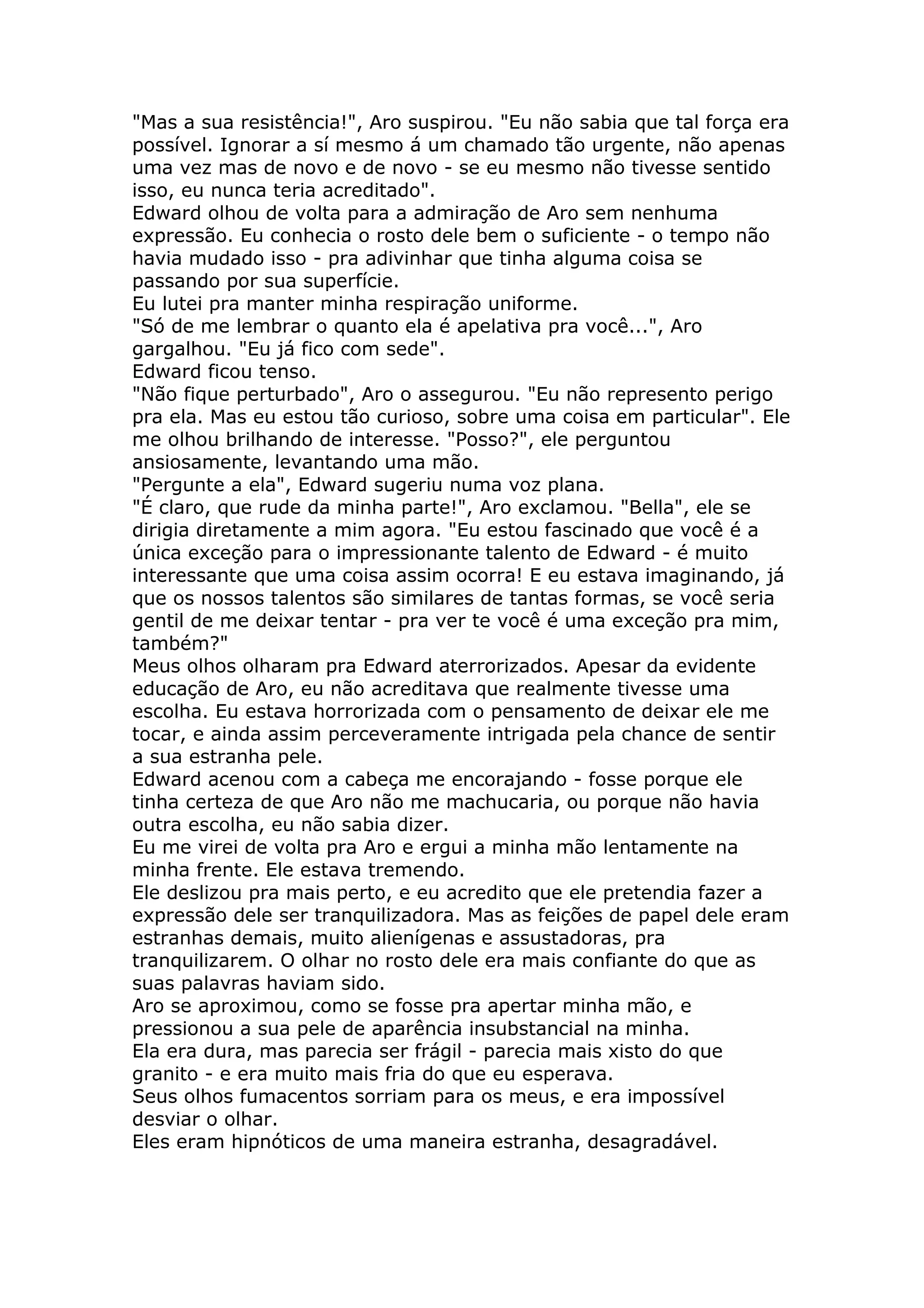 "Mas a sua resistência!", Aro suspirou. "Eu não sabia que tal força era
possível. Ignorar a sí mesmo á um chamado tão urgente, não apenas
uma vez mas de novo e de novo - se eu mesmo não tivesse sentido
isso, eu nunca teria acreditado".
Edward olhou de volta para a admiração de Aro sem nenhuma
expressão. Eu conhecia o rosto dele bem o suficiente - o tempo não
havia mudado isso - pra adivinhar que tinha alguma coisa se
passando por sua superfície.
Eu lutei pra manter minha respiração uniforme.
"Só de me lembrar o quanto ela é apelativa pra você...", Aro
gargalhou. "Eu já fico com sede".
Edward ficou tenso.
"Não fique perturbado", Aro o assegurou. "Eu não represento perigo
pra ela. Mas eu estou tão curioso, sobre uma coisa em particular". Ele
me olhou brilhando de interesse. "Posso?", ele perguntou
ansiosamente, levantando uma mão.
"Pergunte a ela", Edward sugeriu numa voz plana.
"É claro, que rude da minha parte!", Aro exclamou. "Bella", ele se
dirigia diretamente a mim agora. "Eu estou fascinado que você é a
única exceção para o impressionante talento de Edward - é muito
interessante que uma coisa assim ocorra! E eu estava imaginando, já
que os nossos talentos são similares de tantas formas, se você seria
gentil de me deixar tentar - pra ver te você é uma exceção pra mim,
também?"
Meus olhos olharam pra Edward aterrorizados. Apesar da evidente
educação de Aro, eu não acreditava que realmente tivesse uma
escolha. Eu estava horrorizada com o pensamento de deixar ele me
tocar, e ainda assim perceveramente intrigada pela chance de sentir
a sua estranha pele.
Edward acenou com a cabeça me encorajando - fosse porque ele
tinha certeza de que Aro não me machucaria, ou porque não havia
outra escolha, eu não sabia dizer.
Eu me virei de volta pra Aro e ergui a minha mão lentamente na
minha frente. Ele estava tremendo.
Ele deslizou pra mais perto, e eu acredito que ele pretendia fazer a
expressão dele ser tranquilizadora. Mas as feições de papel dele eram
estranhas demais, muito alienígenas e assustadoras, pra
tranquilizarem. O olhar no rosto dele era mais confiante do que as
suas palavras haviam sido.
Aro se aproximou, como se fosse pra apertar minha mão, e
pressionou a sua pele de aparência insubstancial na minha.
Ela era dura, mas parecia ser frágil - parecia mais xisto do que
granito - e era muito mais fria do que eu esperava.
Seus olhos fumacentos sorriam para os meus, e era impossível
desviar o olhar.
Eles eram hipnóticos de uma maneira estranha, desagradável.
 