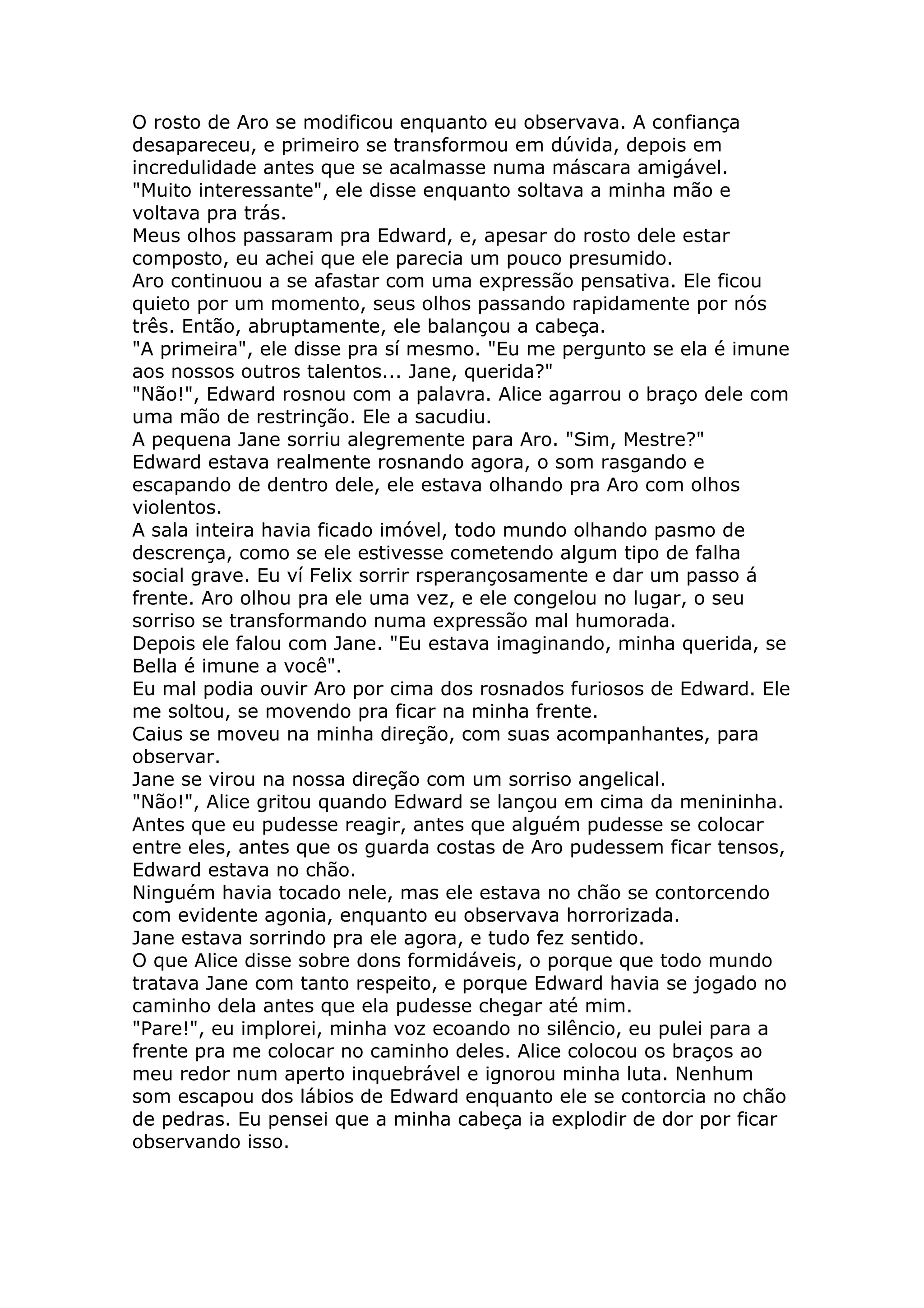 O rosto de Aro se modificou enquanto eu observava. A confiança
desapareceu, e primeiro se transformou em dúvida, depois em
incredulidade antes que se acalmasse numa máscara amigável.
"Muito interessante", ele disse enquanto soltava a minha mão e
voltava pra trás.
Meus olhos passaram pra Edward, e, apesar do rosto dele estar
composto, eu achei que ele parecia um pouco presumido.
Aro continuou a se afastar com uma expressão pensativa. Ele ficou
quieto por um momento, seus olhos passando rapidamente por nós
três. Então, abruptamente, ele balançou a cabeça.
"A primeira", ele disse pra sí mesmo. "Eu me pergunto se ela é imune
aos nossos outros talentos... Jane, querida?"
"Não!", Edward rosnou com a palavra. Alice agarrou o braço dele com
uma mão de restrinção. Ele a sacudiu.
A pequena Jane sorriu alegremente para Aro. "Sim, Mestre?"
Edward estava realmente rosnando agora, o som rasgando e
escapando de dentro dele, ele estava olhando pra Aro com olhos
violentos.
A sala inteira havia ficado imóvel, todo mundo olhando pasmo de
descrença, como se ele estivesse cometendo algum tipo de falha
social grave. Eu ví Felix sorrir rsperançosamente e dar um passo á
frente. Aro olhou pra ele uma vez, e ele congelou no lugar, o seu
sorriso se transformando numa expressão mal humorada.
Depois ele falou com Jane. "Eu estava imaginando, minha querida, se
Bella é imune a você".
Eu mal podia ouvir Aro por cima dos rosnados furiosos de Edward. Ele
me soltou, se movendo pra ficar na minha frente.
Caius se moveu na minha direção, com suas acompanhantes, para
observar.
Jane se virou na nossa direção com um sorriso angelical.
"Não!", Alice gritou quando Edward se lançou em cima da menininha.
Antes que eu pudesse reagir, antes que alguém pudesse se colocar
entre eles, antes que os guarda costas de Aro pudessem ficar tensos,
Edward estava no chão.
Ninguém havia tocado nele, mas ele estava no chão se contorcendo
com evidente agonia, enquanto eu observava horrorizada.
Jane estava sorrindo pra ele agora, e tudo fez sentido.
O que Alice disse sobre dons formidáveis, o porque que todo mundo
tratava Jane com tanto respeito, e porque Edward havia se jogado no
caminho dela antes que ela pudesse chegar até mim.
"Pare!", eu implorei, minha voz ecoando no silêncio, eu pulei para a
frente pra me colocar no caminho deles. Alice colocou os braços ao
meu redor num aperto inquebrável e ignorou minha luta. Nenhum
som escapou dos lábios de Edward enquanto ele se contorcia no chão
de pedras. Eu pensei que a minha cabeça ia explodir de dor por ficar
observando isso.
 