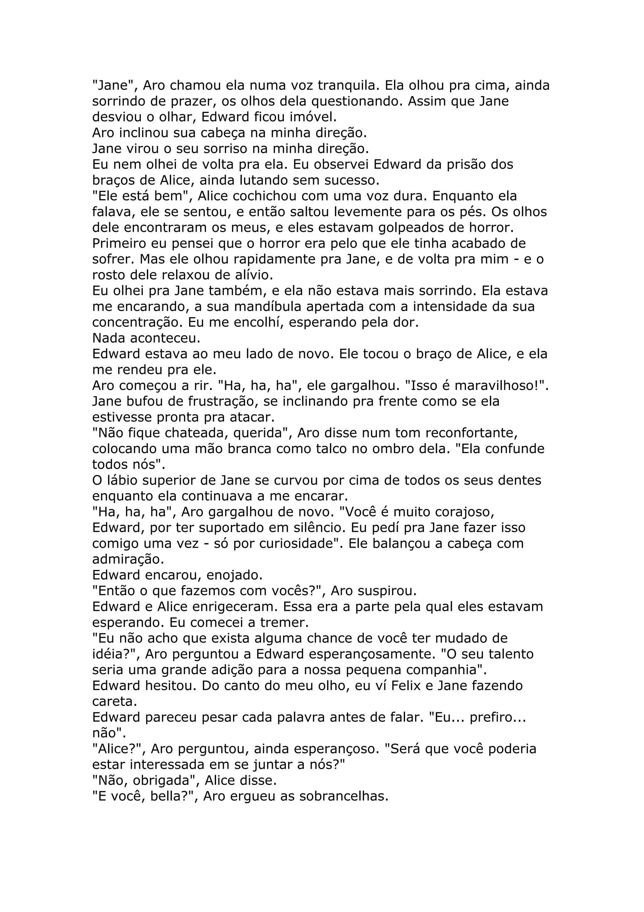 "Jane", Aro chamou ela numa voz tranquila. Ela olhou pra cima, ainda
sorrindo de prazer, os olhos dela questionando. Assim que Jane
desviou o olhar, Edward ficou imóvel.
Aro inclinou sua cabeça na minha direção.
Jane virou o seu sorriso na minha direção.
Eu nem olhei de volta pra ela. Eu observei Edward da prisão dos
braços de Alice, ainda lutando sem sucesso.
"Ele está bem", Alice cochichou com uma voz dura. Enquanto ela
falava, ele se sentou, e então saltou levemente para os pés. Os olhos
dele encontraram os meus, e eles estavam golpeados de horror.
Primeiro eu pensei que o horror era pelo que ele tinha acabado de
sofrer. Mas ele olhou rapidamente pra Jane, e de volta pra mim - e o
rosto dele relaxou de alívio.
Eu olhei pra Jane também, e ela não estava mais sorrindo. Ela estava
me encarando, a sua mandíbula apertada com a intensidade da sua
concentração. Eu me encolhí, esperando pela dor.
Nada aconteceu.
Edward estava ao meu lado de novo. Ele tocou o braço de Alice, e ela
me rendeu pra ele.
Aro começou a rir. "Ha, ha, ha", ele gargalhou. "Isso é maravilhoso!".
Jane bufou de frustração, se inclinando pra frente como se ela
estivesse pronta pra atacar.
"Não fique chateada, querida", Aro disse num tom reconfortante,
colocando uma mão branca como talco no ombro dela. "Ela confunde
todos nós".
O lábio superior de Jane se curvou por cima de todos os seus dentes
enquanto ela continuava a me encarar.
"Ha, ha, ha", Aro gargalhou de novo. "Você é muito corajoso,
Edward, por ter suportado em silêncio. Eu pedí pra Jane fazer isso
comigo uma vez - só por curiosidade". Ele balançou a cabeça com
admiração.
Edward encarou, enojado.
"Então o que fazemos com vocês?", Aro suspirou.
Edward e Alice enrigeceram. Essa era a parte pela qual eles estavam
esperando. Eu comecei a tremer.
"Eu não acho que exista alguma chance de você ter mudado de
idéia?", Aro perguntou a Edward esperançosamente. "O seu talento
seria uma grande adição para a nossa pequena companhia".
Edward hesitou. Do canto do meu olho, eu ví Felix e Jane fazendo
careta.
Edward pareceu pesar cada palavra antes de falar. "Eu... prefiro...
não".
"Alice?", Aro perguntou, ainda esperançoso. "Será que você poderia
estar interessada em se juntar a nós?"
"Não, obrigada", Alice disse.
"E você, bella?", Aro ergueu as sobrancelhas.
 