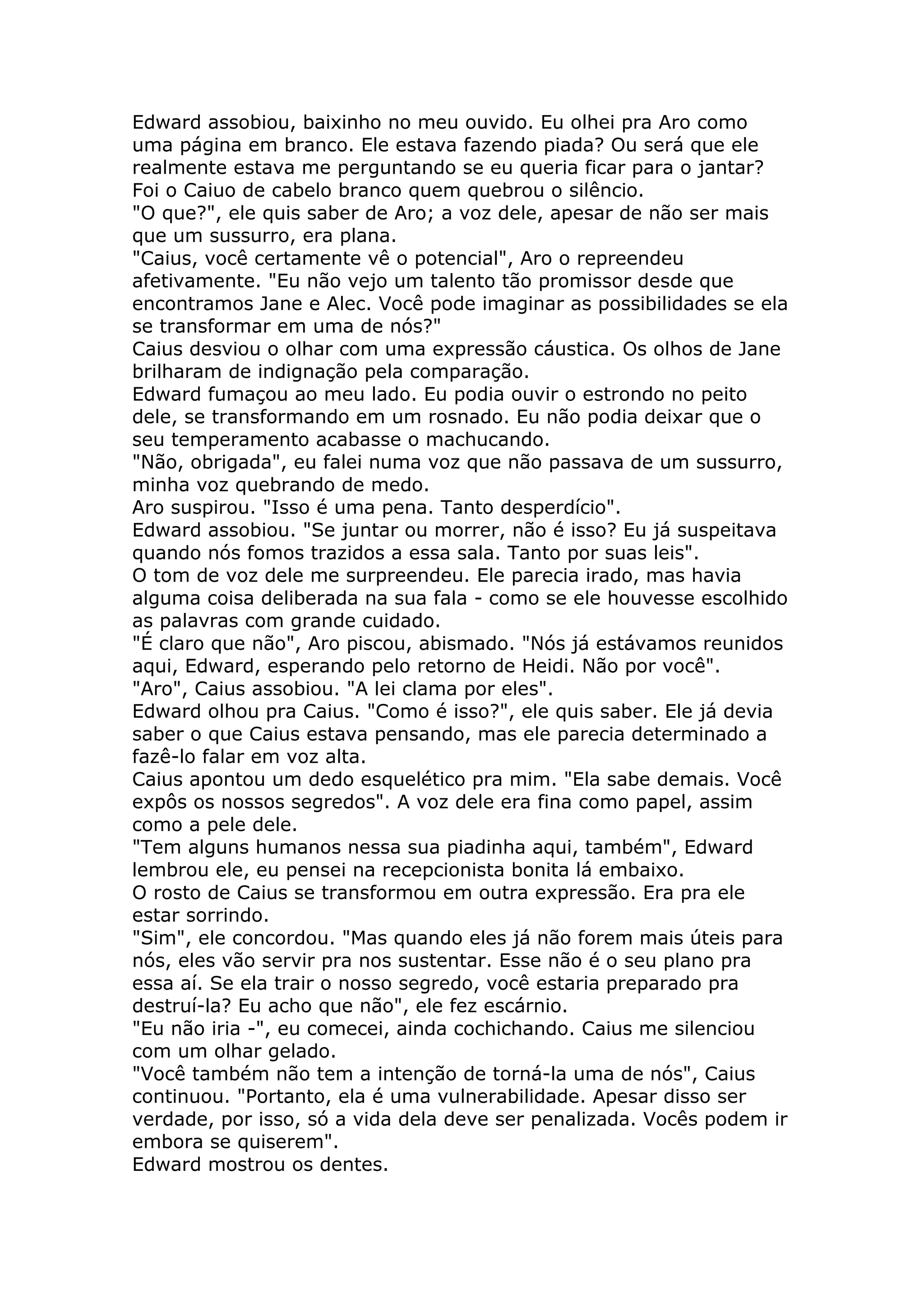 Edward assobiou, baixinho no meu ouvido. Eu olhei pra Aro como
uma página em branco. Ele estava fazendo piada? Ou será que ele
realmente estava me perguntando se eu queria ficar para o jantar?
Foi o Caiuo de cabelo branco quem quebrou o silêncio.
"O que?", ele quis saber de Aro; a voz dele, apesar de não ser mais
que um sussurro, era plana.
"Caius, você certamente vê o potencial", Aro o repreendeu
afetivamente. "Eu não vejo um talento tão promissor desde que
encontramos Jane e Alec. Você pode imaginar as possibilidades se ela
se transformar em uma de nós?"
Caius desviou o olhar com uma expressão cáustica. Os olhos de Jane
brilharam de indignação pela comparação.
Edward fumaçou ao meu lado. Eu podia ouvir o estrondo no peito
dele, se transformando em um rosnado. Eu não podia deixar que o
seu temperamento acabasse o machucando.
"Não, obrigada", eu falei numa voz que não passava de um sussurro,
minha voz quebrando de medo.
Aro suspirou. "Isso é uma pena. Tanto desperdício".
Edward assobiou. "Se juntar ou morrer, não é isso? Eu já suspeitava
quando nós fomos trazidos a essa sala. Tanto por suas leis".
O tom de voz dele me surpreendeu. Ele parecia irado, mas havia
alguma coisa deliberada na sua fala - como se ele houvesse escolhido
as palavras com grande cuidado.
"É claro que não", Aro piscou, abismado. "Nós já estávamos reunidos
aqui, Edward, esperando pelo retorno de Heidi. Não por você".
"Aro", Caius assobiou. "A lei clama por eles".
Edward olhou pra Caius. "Como é isso?", ele quis saber. Ele já devia
saber o que Caius estava pensando, mas ele parecia determinado a
fazê-lo falar em voz alta.
Caius apontou um dedo esquelético pra mim. "Ela sabe demais. Você
expôs os nossos segredos". A voz dele era fina como papel, assim
como a pele dele.
"Tem alguns humanos nessa sua piadinha aqui, também", Edward
lembrou ele, eu pensei na recepcionista bonita lá embaixo.
O rosto de Caius se transformou em outra expressão. Era pra ele
estar sorrindo.
"Sim", ele concordou. "Mas quando eles já não forem mais úteis para
nós, eles vão servir pra nos sustentar. Esse não é o seu plano pra
essa aí. Se ela trair o nosso segredo, você estaria preparado pra
destruí-la? Eu acho que não", ele fez escárnio.
"Eu não iria -", eu comecei, ainda cochichando. Caius me silenciou
com um olhar gelado.
"Você também não tem a intenção de torná-la uma de nós", Caius
continuou. "Portanto, ela é uma vulnerabilidade. Apesar disso ser
verdade, por isso, só a vida dela deve ser penalizada. Vocês podem ir
embora se quiserem".
Edward mostrou os dentes.
 