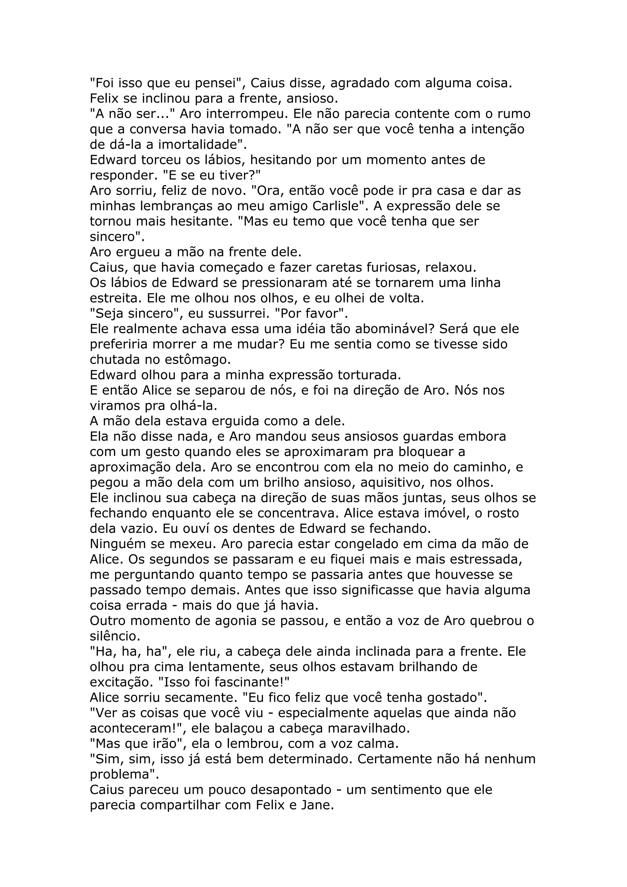 "Foi isso que eu pensei", Caius disse, agradado com alguma coisa.
Felix se inclinou para a frente, ansioso.
"A não ser..." Aro interrompeu. Ele não parecia contente com o rumo
que a conversa havia tomado. "A não ser que você tenha a intenção
de dá-la a imortalidade".
Edward torceu os lábios, hesitando por um momento antes de
responder. "E se eu tiver?"
Aro sorriu, feliz de novo. "Ora, então você pode ir pra casa e dar as
minhas lembranças ao meu amigo Carlisle". A expressão dele se
tornou mais hesitante. "Mas eu temo que você tenha que ser
sincero".
Aro ergueu a mão na frente dele.
Caius, que havia começado e fazer caretas furiosas, relaxou.
Os lábios de Edward se pressionaram até se tornarem uma linha
estreita. Ele me olhou nos olhos, e eu olhei de volta.
"Seja sincero", eu sussurrei. "Por favor".
Ele realmente achava essa uma idéia tão abominável? Será que ele
preferiria morrer a me mudar? Eu me sentia como se tivesse sido
chutada no estômago.
Edward olhou para a minha expressão torturada.
E então Alice se separou de nós, e foi na direção de Aro. Nós nos
viramos pra olhá-la.
A mão dela estava erguida como a dele.
Ela não disse nada, e Aro mandou seus ansiosos guardas embora
com um gesto quando eles se aproximaram pra bloquear a
aproximação dela. Aro se encontrou com ela no meio do caminho, e
pegou a mão dela com um brilho ansioso, aquisitivo, nos olhos.
Ele inclinou sua cabeça na direção de suas mãos juntas, seus olhos se
fechando enquanto ele se concentrava. Alice estava imóvel, o rosto
dela vazio. Eu ouví os dentes de Edward se fechando.
Ninguém se mexeu. Aro parecia estar congelado em cima da mão de
Alice. Os segundos se passaram e eu fiquei mais e mais estressada,
me perguntando quanto tempo se passaria antes que houvesse se
passado tempo demais. Antes que isso significasse que havia alguma
coisa errada - mais do que já havia.
Outro momento de agonia se passou, e então a voz de Aro quebrou o
silêncio.
"Ha, ha, ha", ele riu, a cabeça dele ainda inclinada para a frente. Ele
olhou pra cima lentamente, seus olhos estavam brilhando de
excitação. "Isso foi fascinante!"
Alice sorriu secamente. "Eu fico feliz que você tenha gostado".
"Ver as coisas que você viu - especialmente aquelas que ainda não
aconteceram!", ele balaçou a cabeça maravilhado.
"Mas que irão", ela o lembrou, com a voz calma.
"Sim, sim, isso já está bem determinado. Certamente não há nenhum
problema".
Caius pareceu um pouco desapontado - um sentimento que ele
parecia compartilhar com Felix e Jane.
 